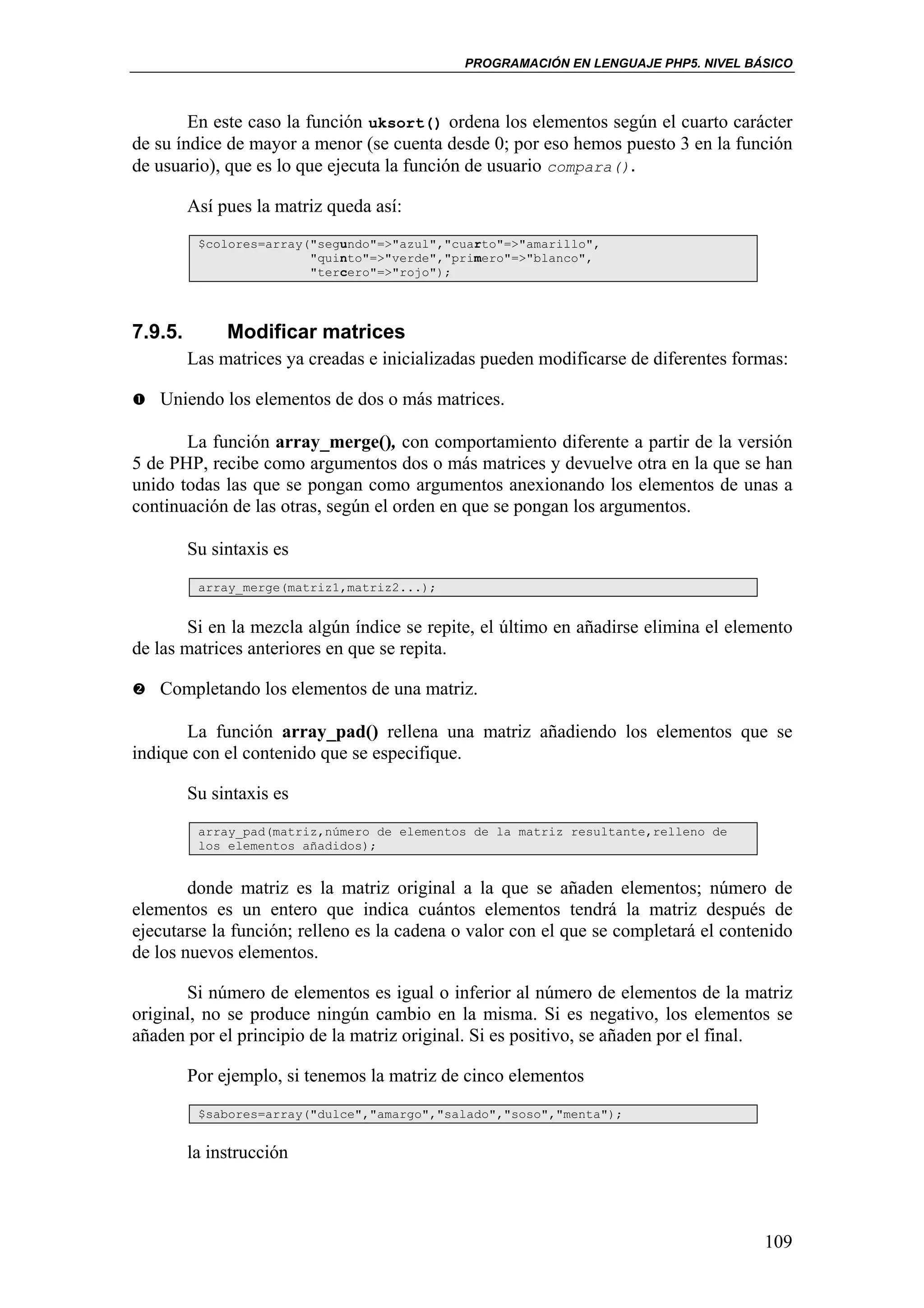 PROGRAMACIÓN EN LENGUAJE PHP5. NIVEL BÁSICO



        En este caso la función uksort() ordena los elementos según el cuarto carácter
de su índice de mayor a menor (se cuenta desde 0; por eso hemos puesto 3 en la función
de usuario), que es lo que ejecuta la función de usuario compara().

         Así pues la matriz queda así:
          $colores=array("segundo"=>"azul","cuarto"=>"amarillo",
                         "quinto"=>"verde","primero"=>"blanco",
                         "tercero"=>"rojo");




7.9.5.        Modificar matrices
         Las matrices ya creadas e inicializadas pueden modificarse de diferentes formas:

   Uniendo los elementos de dos o más matrices.

       La función array_merge(), con comportamiento diferente a partir de la versión
5 de PHP, recibe como argumentos dos o más matrices y devuelve otra en la que se han
unido todas las que se pongan como argumentos anexionando los elementos de unas a
continuación de las otras, según el orden en que se pongan los argumentos.

         Su sintaxis es
          array_merge(matriz1,matriz2...);


        Si en la mezcla algún índice se repite, el último en añadirse elimina el elemento
de las matrices anteriores en que se repita.

   Completando los elementos de una matriz.

       La función array_pad() rellena una matriz añadiendo los elementos que se
indique con el contenido que se especifique.

         Su sintaxis es
          array_pad(matriz,número de elementos de la matriz resultante,relleno de
          los elementos añadidos);


        donde matriz es la matriz original a la que se añaden elementos; número de
elementos es un entero que indica cuántos elementos tendrá la matriz después de
ejecutarse la función; relleno es la cadena o valor con el que se completará el contenido
de los nuevos elementos.

       Si número de elementos es igual o inferior al número de elementos de la matriz
original, no se produce ningún cambio en la misma. Si es negativo, los elementos se
añaden por el principio de la matriz original. Si es positivo, se añaden por el final.

         Por ejemplo, si tenemos la matriz de cinco elementos
          $sabores=array("dulce","amargo","salado","soso","menta");


         la instrucción



                                                                                     109
 