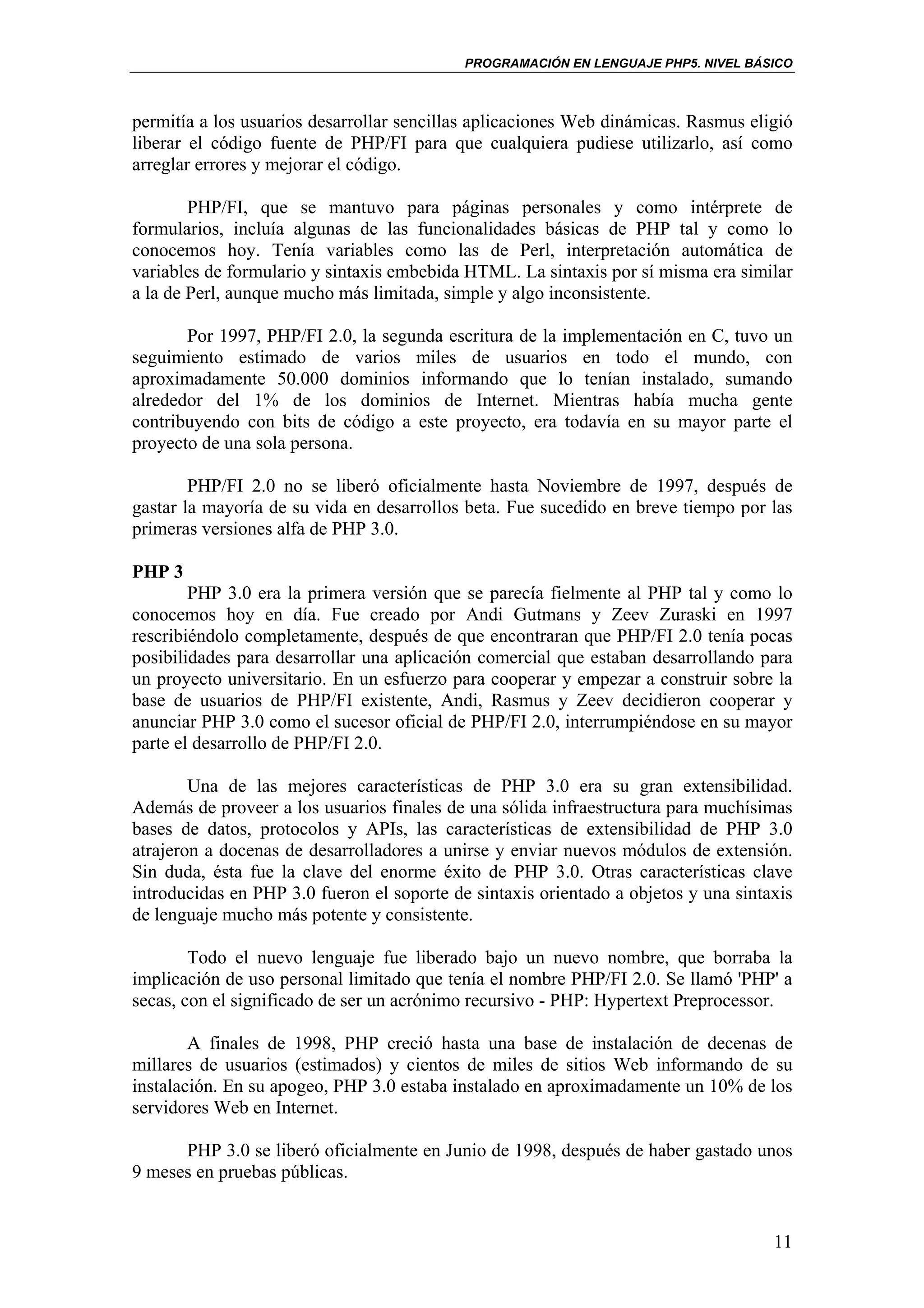 PROGRAMACIÓN EN LENGUAJE PHP5. NIVEL BÁSICO



permitía a los usuarios desarrollar sencillas aplicaciones Web dinámicas. Rasmus eligió
liberar el código fuente de PHP/FI para que cualquiera pudiese utilizarlo, así como
arreglar errores y mejorar el código.

        PHP/FI, que se mantuvo para páginas personales y como intérprete de
formularios, incluía algunas de las funcionalidades básicas de PHP tal y como lo
conocemos hoy. Tenía variables como las de Perl, interpretación automática de
variables de formulario y sintaxis embebida HTML. La sintaxis por sí misma era similar
a la de Perl, aunque mucho más limitada, simple y algo inconsistente.

       Por 1997, PHP/FI 2.0, la segunda escritura de la implementación en C, tuvo un
seguimiento estimado de varios miles de usuarios en todo el mundo, con
aproximadamente 50.000 dominios informando que lo tenían instalado, sumando
alrededor del 1% de los dominios de Internet. Mientras había mucha gente
contribuyendo con bits de código a este proyecto, era todavía en su mayor parte el
proyecto de una sola persona.

        PHP/FI 2.0 no se liberó oficialmente hasta Noviembre de 1997, después de
gastar la mayoría de su vida en desarrollos beta. Fue sucedido en breve tiempo por las
primeras versiones alfa de PHP 3.0.

PHP 3
        PHP 3.0 era la primera versión que se parecía fielmente al PHP tal y como lo
conocemos hoy en día. Fue creado por Andi Gutmans y Zeev Zuraski en 1997
rescribiéndolo completamente, después de que encontraran que PHP/FI 2.0 tenía pocas
posibilidades para desarrollar una aplicación comercial que estaban desarrollando para
un proyecto universitario. En un esfuerzo para cooperar y empezar a construir sobre la
base de usuarios de PHP/FI existente, Andi, Rasmus y Zeev decidieron cooperar y
anunciar PHP 3.0 como el sucesor oficial de PHP/FI 2.0, interrumpiéndose en su mayor
parte el desarrollo de PHP/FI 2.0.

        Una de las mejores características de PHP 3.0 era su gran extensibilidad.
Además de proveer a los usuarios finales de una sólida infraestructura para muchísimas
bases de datos, protocolos y APIs, las características de extensibilidad de PHP 3.0
atrajeron a docenas de desarrolladores a unirse y enviar nuevos módulos de extensión.
Sin duda, ésta fue la clave del enorme éxito de PHP 3.0. Otras características clave
introducidas en PHP 3.0 fueron el soporte de sintaxis orientado a objetos y una sintaxis
de lenguaje mucho más potente y consistente.

        Todo el nuevo lenguaje fue liberado bajo un nuevo nombre, que borraba la
implicación de uso personal limitado que tenía el nombre PHP/FI 2.0. Se llamó 'PHP' a
secas, con el significado de ser un acrónimo recursivo - PHP: Hypertext Preprocessor.

        A finales de 1998, PHP creció hasta una base de instalación de decenas de
millares de usuarios (estimados) y cientos de miles de sitios Web informando de su
instalación. En su apogeo, PHP 3.0 estaba instalado en aproximadamente un 10% de los
servidores Web en Internet.

      PHP 3.0 se liberó oficialmente en Junio de 1998, después de haber gastado unos
9 meses en pruebas públicas.


                                                                                     11
 
