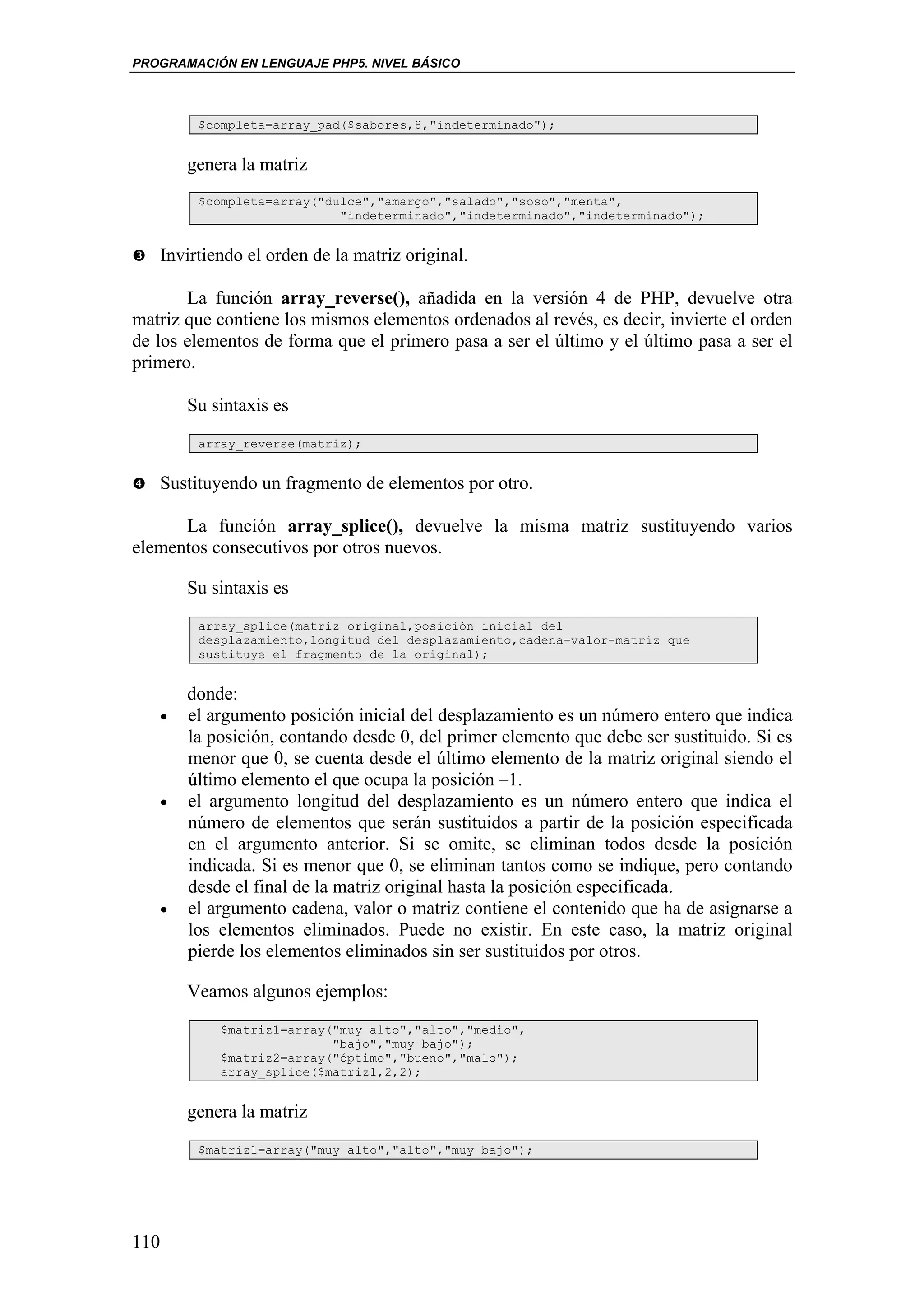 PROGRAMACIÓN EN LENGUAJE PHP5. NIVEL BÁSICO



           $completa=array_pad($sabores,8,"indeterminado");


          genera la matriz
           $completa=array("dulce","amargo","salado","soso","menta",
                              "indeterminado","indeterminado","indeterminado");


   Invirtiendo el orden de la matriz original.

       La función array_reverse(), añadida en la versión 4 de PHP, devuelve otra
matriz que contiene los mismos elementos ordenados al revés, es decir, invierte el orden
de los elementos de forma que el primero pasa a ser el último y el último pasa a ser el
primero.

          Su sintaxis es
           array_reverse(matriz);


   Sustituyendo un fragmento de elementos por otro.

      La función array_splice(), devuelve la misma matriz sustituyendo varios
elementos consecutivos por otros nuevos.

          Su sintaxis es
           array_splice(matriz original,posición inicial del
           desplazamiento,longitud del desplazamiento,cadena-valor-matriz que
           sustituye el fragmento de la original);


          donde:
   •      el argumento posición inicial del desplazamiento es un número entero que indica
          la posición, contando desde 0, del primer elemento que debe ser sustituido. Si es
          menor que 0, se cuenta desde el último elemento de la matriz original siendo el
          último elemento el que ocupa la posición –1.
      •   el argumento longitud del desplazamiento es un número entero que indica el
          número de elementos que serán sustituidos a partir de la posición especificada
          en el argumento anterior. Si se omite, se eliminan todos desde la posición
          indicada. Si es menor que 0, se eliminan tantos como se indique, pero contando
          desde el final de la matriz original hasta la posición especificada.
   •      el argumento cadena, valor o matriz contiene el contenido que ha de asignarse a
          los elementos eliminados. Puede no existir. En este caso, la matriz original
          pierde los elementos eliminados sin ser sustituidos por otros.

          Veamos algunos ejemplos:
              $matriz1=array("muy alto","alto","medio",
                             "bajo","muy bajo");
              $matriz2=array("óptimo","bueno","malo");
              array_splice($matriz1,2,2);


          genera la matriz
           $matriz1=array("muy alto","alto","muy bajo");




110
 