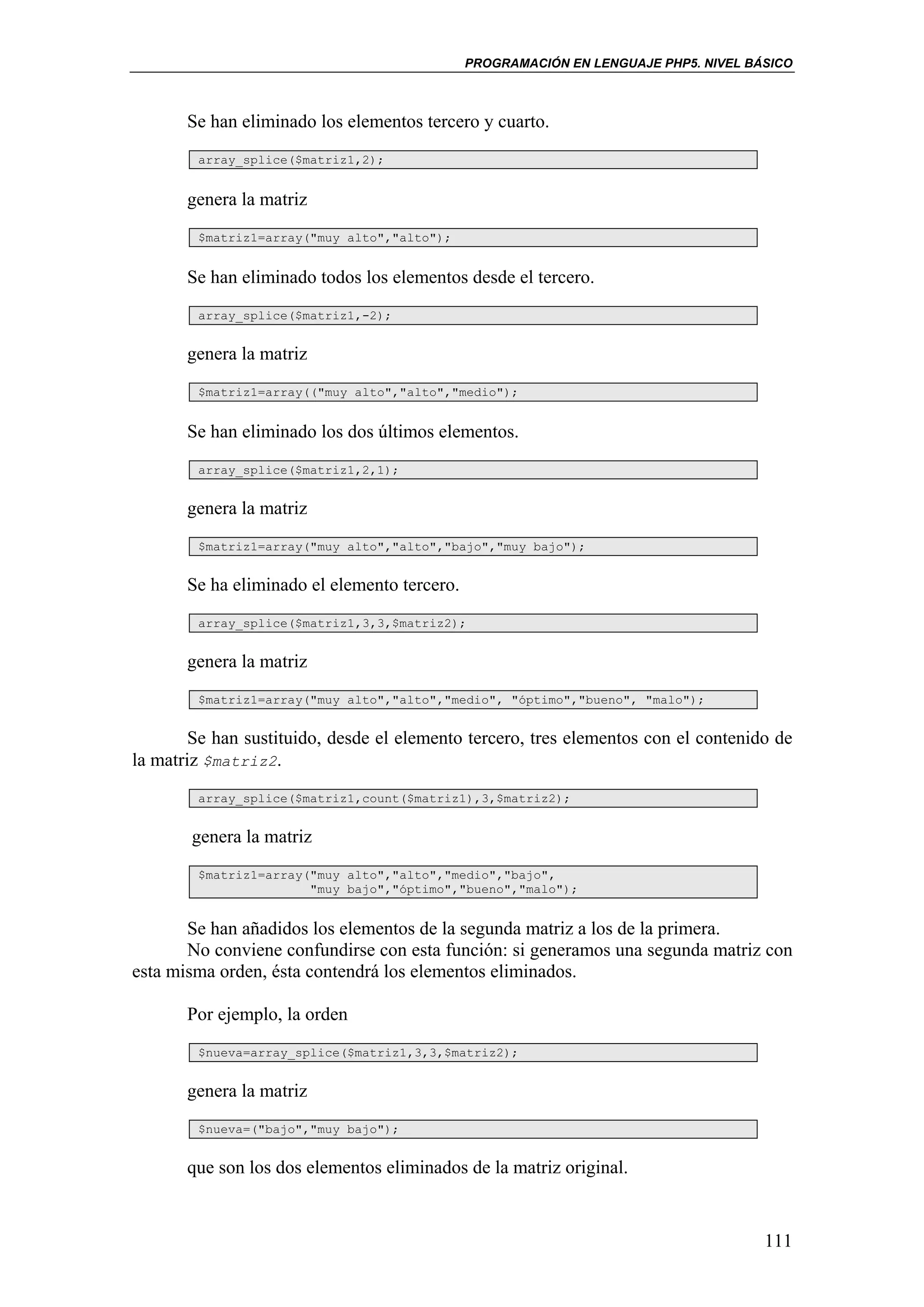 PROGRAMACIÓN EN LENGUAJE PHP5. NIVEL BÁSICO



       Se han eliminado los elementos tercero y cuarto.
        array_splice($matriz1,2);


       genera la matriz
        $matriz1=array("muy alto","alto");


       Se han eliminado todos los elementos desde el tercero.
        array_splice($matriz1,-2);


       genera la matriz
        $matriz1=array(("muy alto","alto","medio");


       Se han eliminado los dos últimos elementos.
        array_splice($matriz1,2,1);


       genera la matriz
        $matriz1=array("muy alto","alto","bajo","muy bajo");


       Se ha eliminado el elemento tercero.
        array_splice($matriz1,3,3,$matriz2);


       genera la matriz
        $matriz1=array("muy alto","alto","medio", "óptimo","bueno", "malo");


        Se han sustituido, desde el elemento tercero, tres elementos con el contenido de
la matriz $matriz2.
        array_splice($matriz1,count($matriz1),3,$matriz2);


       genera la matriz
        $matriz1=array("muy alto","alto","medio","bajo",
                       "muy bajo","óptimo","bueno","malo");


       Se han añadidos los elementos de la segunda matriz a los de la primera.
       No conviene confundirse con esta función: si generamos una segunda matriz con
esta misma orden, ésta contendrá los elementos eliminados.

       Por ejemplo, la orden
        $nueva=array_splice($matriz1,3,3,$matriz2);


       genera la matriz
        $nueva=("bajo","muy bajo");


       que son los dos elementos eliminados de la matriz original.


                                                                                     111
 