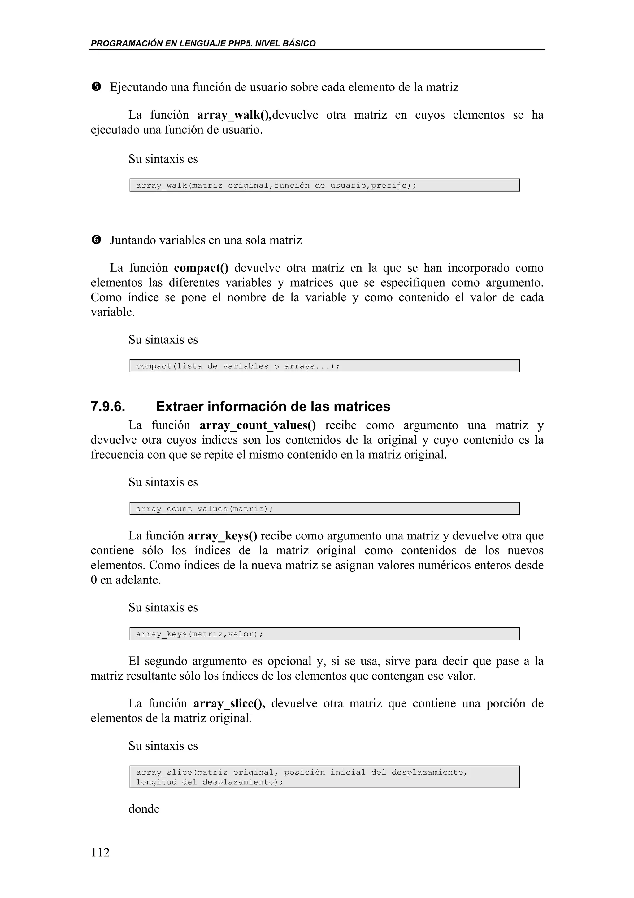 PROGRAMACIÓN EN LENGUAJE PHP5. NIVEL BÁSICO




   Ejecutando una función de usuario sobre cada elemento de la matriz

       La función array_walk(),devuelve otra matriz en cuyos elementos se ha
ejecutado una función de usuario.

         Su sintaxis es
          array_walk(matriz original,función de usuario,prefijo);




   Juntando variables en una sola matriz

    La función compact() devuelve otra matriz en la que se han incorporado como
elementos las diferentes variables y matrices que se especifiquen como argumento.
Como índice se pone el nombre de la variable y como contenido el valor de cada
variable.

         Su sintaxis es
          compact(lista de variables o arrays...);




7.9.6.        Extraer información de las matrices
       La función array_count_values() recibe como argumento una matriz y
devuelve otra cuyos índices son los contenidos de la original y cuyo contenido es la
frecuencia con que se repite el mismo contenido en la matriz original.

         Su sintaxis es
          array_count_values(matriz);


       La función array_keys() recibe como argumento una matriz y devuelve otra que
contiene sólo los índices de la matriz original como contenidos de los nuevos
elementos. Como índices de la nueva matriz se asignan valores numéricos enteros desde
0 en adelante.

         Su sintaxis es
          array_keys(matriz,valor);


       El segundo argumento es opcional y, si se usa, sirve para decir que pase a la
matriz resultante sólo los índices de los elementos que contengan ese valor.

      La función array_slice(), devuelve otra matriz que contiene una porción de
elementos de la matriz original.

         Su sintaxis es
          array_slice(matriz original, posición inicial del desplazamiento,
          longitud del desplazamiento);


         donde


112
 