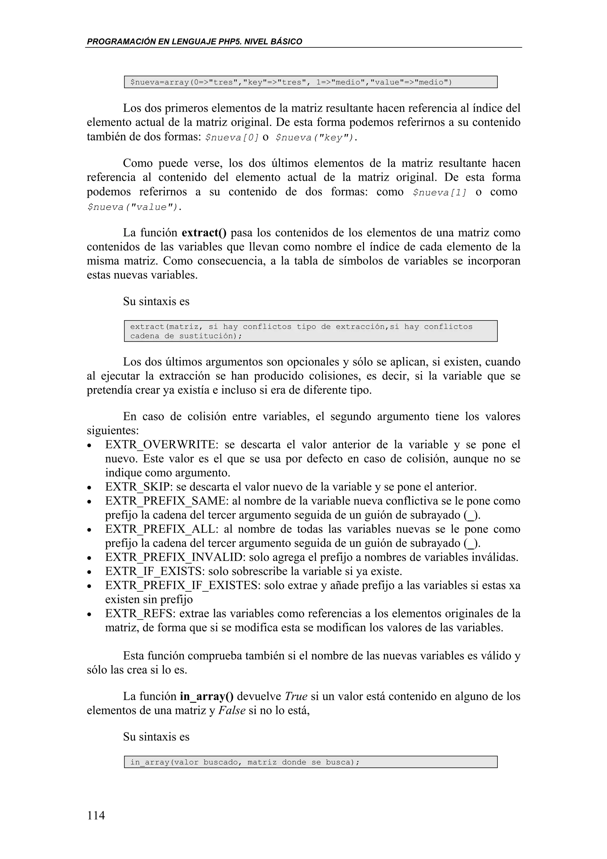 PROGRAMACIÓN EN LENGUAJE PHP5. NIVEL BÁSICO



        $nueva=array(0=>"tres","key"=>"tres", 1=>"medio","value"=>"medio")


      Los dos primeros elementos de la matriz resultante hacen referencia al índice del
elemento actual de la matriz original. De esta forma podemos referirnos a su contenido
también de dos formas: $nueva[0] o $nueva("key").

       Como puede verse, los dos últimos elementos de la matriz resultante hacen
referencia al contenido del elemento actual de la matriz original. De esta forma
podemos referirnos a su contenido de dos formas: como $nueva[1] o como
$nueva("value").

        La función extract() pasa los contenidos de los elementos de una matriz como
contenidos de las variables que llevan como nombre el índice de cada elemento de la
misma matriz. Como consecuencia, a la tabla de símbolos de variables se incorporan
estas nuevas variables.

       Su sintaxis es
        extract(matriz, si hay conflictos tipo de extracción,si hay conflictos
        cadena de sustitución);


       Los dos últimos argumentos son opcionales y sólo se aplican, si existen, cuando
al ejecutar la extracción se han producido colisiones, es decir, si la variable que se
pretendía crear ya existía e incluso si era de diferente tipo.

        En caso de colisión entre variables, el segundo argumento tiene los valores
siguientes:
• EXTR_OVERWRITE: se descarta el valor anterior de la variable y se pone el
    nuevo. Este valor es el que se usa por defecto en caso de colisión, aunque no se
    indique como argumento.
• EXTR_SKIP: se descarta el valor nuevo de la variable y se pone el anterior.
• EXTR_PREFIX_SAME: al nombre de la variable nueva conflictiva se le pone como
    prefijo la cadena del tercer argumento seguida de un guión de subrayado (_).
• EXTR_PREFIX_ALL: al nombre de todas las variables nuevas se le pone como
    prefijo la cadena del tercer argumento seguida de un guión de subrayado (_).
• EXTR_PREFIX_INVALID: solo agrega el prefijo a nombres de variables inválidas.
• EXTR_IF_EXISTS: solo sobrescribe la variable si ya existe.
• EXTR_PREFIX_IF_EXISTES: solo extrae y añade prefijo a las variables si estas xa
    existen sin prefijo
• EXTR_REFS: extrae las variables como referencias a los elementos originales de la
    matriz, de forma que si se modifica esta se modifican los valores de las variables.

        Esta función comprueba también si el nombre de las nuevas variables es válido y
sólo las crea si lo es.

      La función in_array() devuelve True si un valor está contenido en alguno de los
elementos de una matriz y False si no lo está,

       Su sintaxis es
        in_array(valor buscado, matriz donde se busca);




114
 