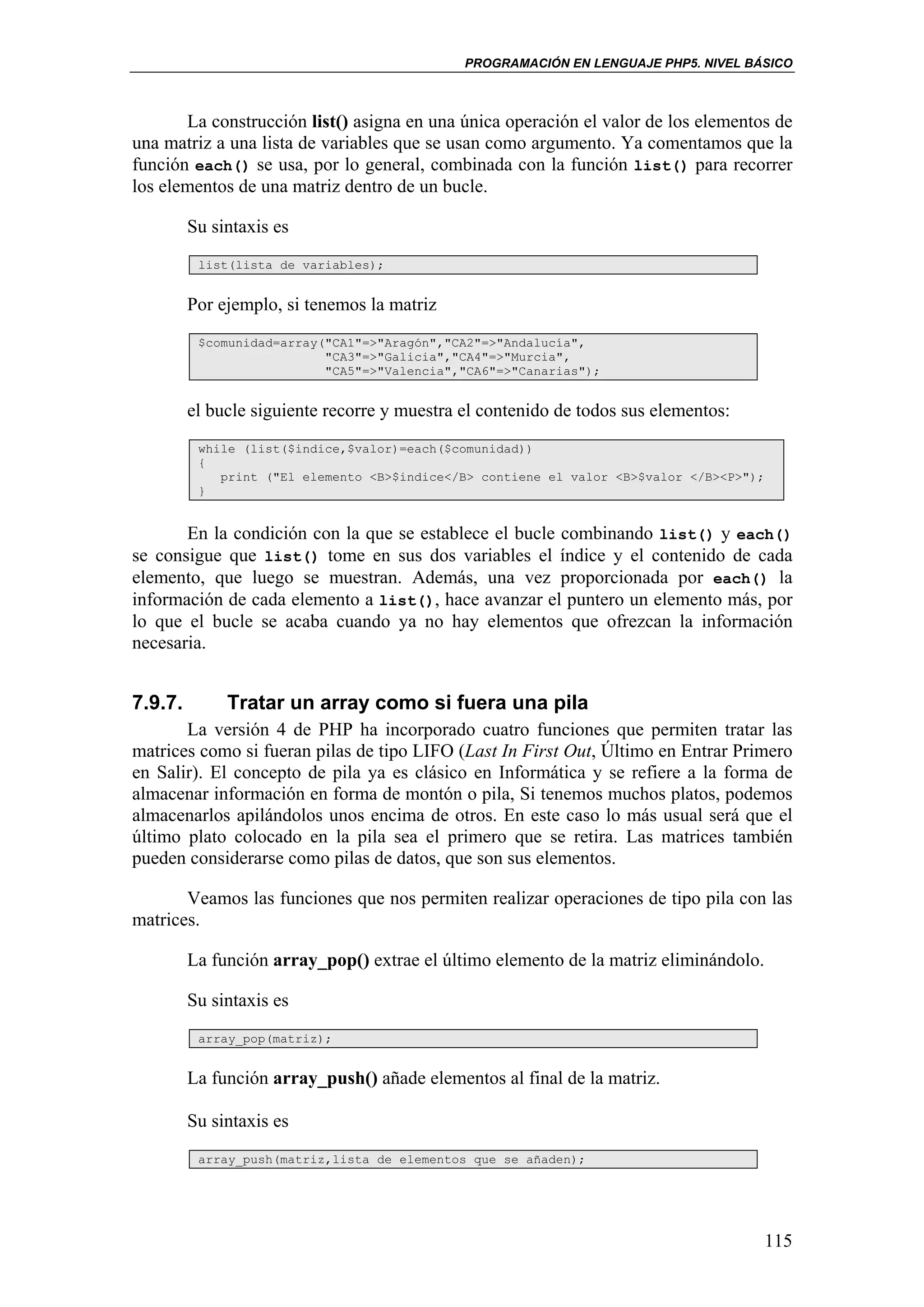 PROGRAMACIÓN EN LENGUAJE PHP5. NIVEL BÁSICO



       La construcción list() asigna en una única operación el valor de los elementos de
una matriz a una lista de variables que se usan como argumento. Ya comentamos que la
función each() se usa, por lo general, combinada con la función list() para recorrer
los elementos de una matriz dentro de un bucle.

         Su sintaxis es
          list(lista de variables);


         Por ejemplo, si tenemos la matriz
          $comunidad=array("CA1"=>"Aragón","CA2"=>"Andalucía",
                           "CA3"=>"Galicia","CA4"=>"Murcia",
                           "CA5"=>"Valencia","CA6"=>"Canarias");


         el bucle siguiente recorre y muestra el contenido de todos sus elementos:
          while (list($indice,$valor)=each($comunidad))
          {
             print ("El elemento <B>$indice</B> contiene el valor <B>$valor </B><P>");
          }


       En la condición con la que se establece el bucle combinando list() y each()
se consigue que list() tome en sus dos variables el índice y el contenido de cada
elemento, que luego se muestran. Además, una vez proporcionada por each() la
información de cada elemento a list(), hace avanzar el puntero un elemento más, por
lo que el bucle se acaba cuando ya no hay elementos que ofrezcan la información
necesaria.


7.9.7.        Tratar un array como si fuera una pila
       La versión 4 de PHP ha incorporado cuatro funciones que permiten tratar las
matrices como si fueran pilas de tipo LIFO (Last In First Out, Último en Entrar Primero
en Salir). El concepto de pila ya es clásico en Informática y se refiere a la forma de
almacenar información en forma de montón o pila, Si tenemos muchos platos, podemos
almacenarlos apilándolos unos encima de otros. En este caso lo más usual será que el
último plato colocado en la pila sea el primero que se retira. Las matrices también
pueden considerarse como pilas de datos, que son sus elementos.

       Veamos las funciones que nos permiten realizar operaciones de tipo pila con las
matrices.

         La función array_pop() extrae el último elemento de la matriz eliminándolo.

         Su sintaxis es
          array_pop(matriz);


         La función array_push() añade elementos al final de la matriz.

         Su sintaxis es
          array_push(matriz,lista de elementos que se añaden);




                                                                                       115
 