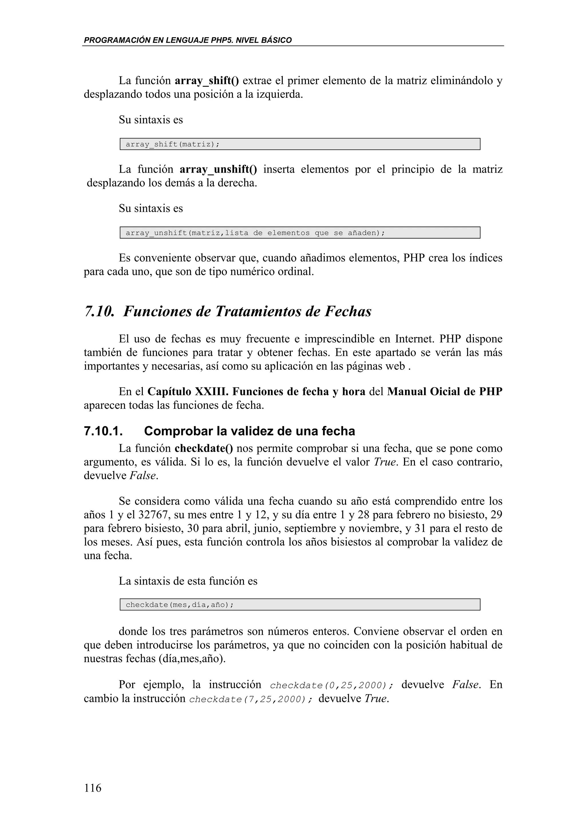 PROGRAMACIÓN EN LENGUAJE PHP5. NIVEL BÁSICO




       La función array_shift() extrae el primer elemento de la matriz eliminándolo y
desplazando todos una posición a la izquierda.

       Su sintaxis es
          array_shift(matriz);


      La función array_unshift() inserta elementos por el principio de la matriz
desplazando los demás a la derecha.

       Su sintaxis es
          array_unshift(matriz,lista de elementos que se añaden);


       Es conveniente observar que, cuando añadimos elementos, PHP crea los índices
para cada uno, que son de tipo numérico ordinal.


7.10. Funciones de Tratamientos de Fechas
       El uso de fechas es muy frecuente e imprescindible en Internet. PHP dispone
también de funciones para tratar y obtener fechas. En este apartado se verán las más
importantes y necesarias, así como su aplicación en las páginas web .

       En el Capítulo XXIII. Funciones de fecha y hora del Manual Oicial de PHP
aparecen todas las funciones de fecha.

7.10.1.      Comprobar la validez de una fecha
       La función checkdate() nos permite comprobar si una fecha, que se pone como
argumento, es válida. Si lo es, la función devuelve el valor True. En el caso contrario,
devuelve False.

       Se considera como válida una fecha cuando su año está comprendido entre los
años 1 y el 32767, su mes entre 1 y 12, y su día entre 1 y 28 para febrero no bisiesto, 29
para febrero bisiesto, 30 para abril, junio, septiembre y noviembre, y 31 para el resto de
los meses. Así pues, esta función controla los años bisiestos al comprobar la validez de
una fecha.

       La sintaxis de esta función es
          checkdate(mes,día,año);


       donde los tres parámetros son números enteros. Conviene observar el orden en
que deben introducirse los parámetros, ya que no coinciden con la posición habitual de
nuestras fechas (día,mes,año).

      Por ejemplo, la instrucción checkdate(0,25,2000); devuelve False. En
cambio la instrucción checkdate(7,25,2000); devuelve True.




116
 