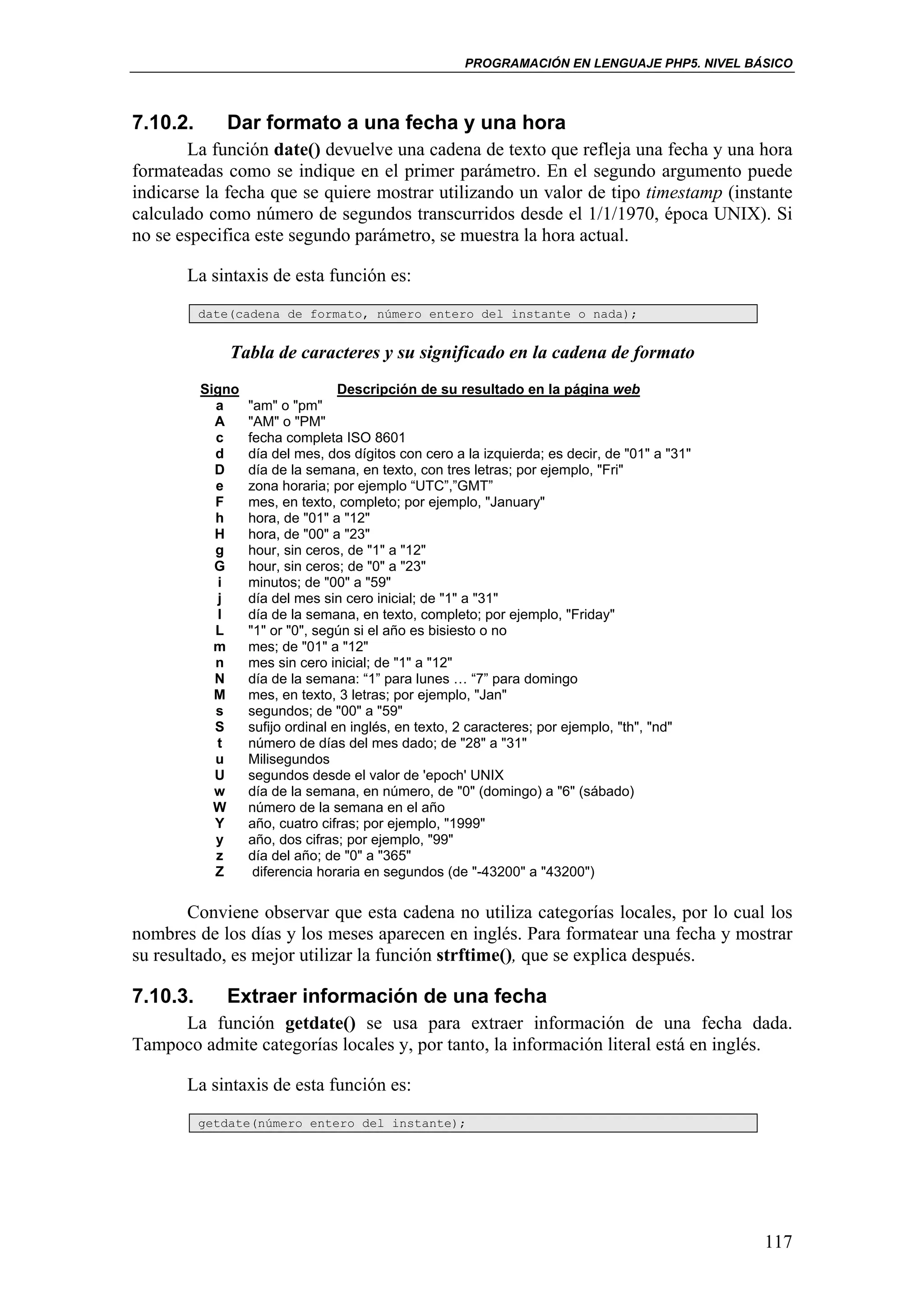PROGRAMACIÓN EN LENGUAJE PHP5. NIVEL BÁSICO



7.10.2.      Dar formato a una fecha y una hora
       La función date() devuelve una cadena de texto que refleja una fecha y una hora
formateadas como se indique en el primer parámetro. En el segundo argumento puede
indicarse la fecha que se quiere mostrar utilizando un valor de tipo timestamp (instante
calculado como número de segundos transcurridos desde el 1/1/1970, época UNIX). Si
no se especifica este segundo parámetro, se muestra la hora actual.

       La sintaxis de esta función es:
          date(cadena de formato, número entero del instante o nada);


              Tabla de caracteres y su significado en la cadena de formato
          Signo                   Descripción de su resultado en la página web
            a     "am" o "pm"
            A     "AM" o "PM"
            c     fecha completa ISO 8601
            d     día del mes, dos dígitos con cero a la izquierda; es decir, de "01" a "31"
            D     día de la semana, en texto, con tres letras; por ejemplo, "Fri"
            e     zona horaria; por ejemplo “UTC”,”GMT”
            F     mes, en texto, completo; por ejemplo, "January"
            h     hora, de "01" a "12"
            H     hora, de "00" a "23"
            g     hour, sin ceros, de "1" a "12"
            G     hour, sin ceros; de "0" a "23"
            i     minutos; de "00" a "59"
            j     día del mes sin cero inicial; de "1" a "31"
            l     día de la semana, en texto, completo; por ejemplo, "Friday"
            L     "1" or "0", según si el año es bisiesto o no
            m     mes; de "01" a "12"
            n     mes sin cero inicial; de "1" a "12"
            N     día de la semana: “1” para lunes … “7” para domingo
            M     mes, en texto, 3 letras; por ejemplo, "Jan"
            s     segundos; de "00" a "59"
            S     sufijo ordinal en inglés, en texto, 2 caracteres; por ejemplo, "th", "nd"
            t     número de días del mes dado; de "28" a "31"
            u     Milisegundos
            U     segundos desde el valor de 'epoch' UNIX
            w     día de la semana, en número, de "0" (domingo) a "6" (sábado)
            W     número de la semana en el año
            Y     año, cuatro cifras; por ejemplo, "1999"
            y     año, dos cifras; por ejemplo, "99"
            z     día del año; de "0" a "365"
            Z      diferencia horaria en segundos (de "-43200" a "43200")

        Conviene observar que esta cadena no utiliza categorías locales, por lo cual los
nombres de los días y los meses aparecen en inglés. Para formatear una fecha y mostrar
su resultado, es mejor utilizar la función strftime(), que se explica después.

7.10.3.      Extraer información de una fecha
     La función getdate() se usa para extraer información de una fecha dada.
Tampoco admite categorías locales y, por tanto, la información literal está en inglés.

       La sintaxis de esta función es:
          getdate(número entero del instante);




                                                                                               117
 