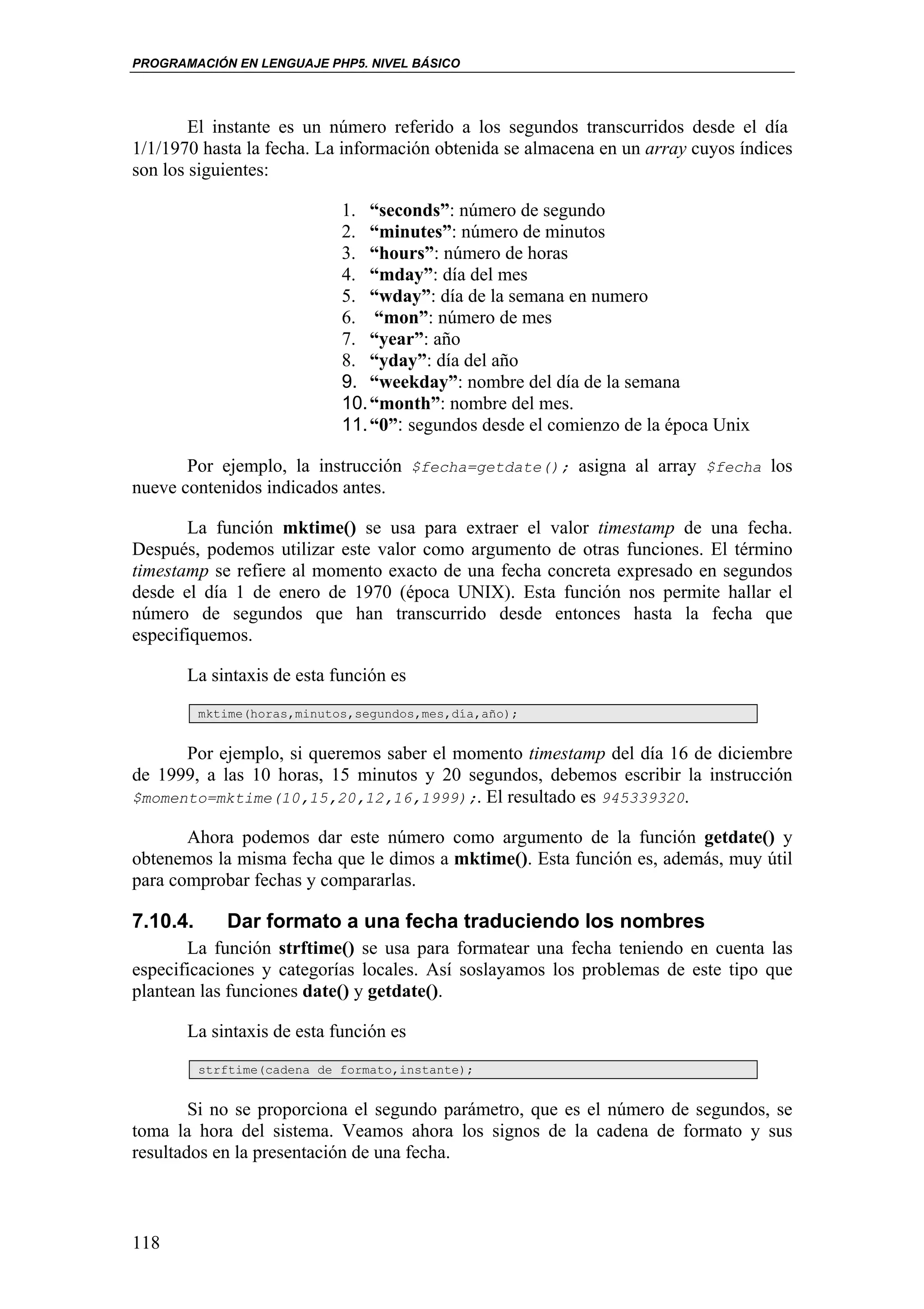 PROGRAMACIÓN EN LENGUAJE PHP5. NIVEL BÁSICO




        El instante es un número referido a los segundos transcurridos desde el día
1/1/1970 hasta la fecha. La información obtenida se almacena en un array cuyos índices
son los siguientes:

                             1. “seconds”: número de segundo
                             2. “minutes”: número de minutos
                             3. “hours”: número de horas
                             4. “mday”: día del mes
                             5. “wday”: día de la semana en numero
                             6. “mon”: número de mes
                             7. “year”: año
                             8. “yday”: día del año
                             9. “weekday”: nombre del día de la semana
                             10. “month”: nombre del mes.
                             11. “0”: segundos desde el comienzo de la época Unix

       Por ejemplo, la instrucción $fecha=getdate(); asigna al array $fecha los
nueve contenidos indicados antes.

       La función mktime() se usa para extraer el valor timestamp de una fecha.
Después, podemos utilizar este valor como argumento de otras funciones. El término
timestamp se refiere al momento exacto de una fecha concreta expresado en segundos
desde el día 1 de enero de 1970 (época UNIX). Esta función nos permite hallar el
número de segundos que han transcurrido desde entonces hasta la fecha que
especifiquemos.

       La sintaxis de esta función es
          mktime(horas,minutos,segundos,mes,día,año);


      Por ejemplo, si queremos saber el momento timestamp del día 16 de diciembre
de 1999, a las 10 horas, 15 minutos y 20 segundos, debemos escribir la instrucción
$momento=mktime(10,15,20,12,16,1999);. El resultado es 945339320.

       Ahora podemos dar este número como argumento de la función getdate() y
obtenemos la misma fecha que le dimos a mktime(). Esta función es, además, muy útil
para comprobar fechas y compararlas.

7.10.4.      Dar formato a una fecha traduciendo los nombres
       La función strftime() se usa para formatear una fecha teniendo en cuenta las
especificaciones y categorías locales. Así soslayamos los problemas de este tipo que
plantean las funciones date() y getdate().

       La sintaxis de esta función es
          strftime(cadena de formato,instante);


        Si no se proporciona el segundo parámetro, que es el número de segundos, se
toma la hora del sistema. Veamos ahora los signos de la cadena de formato y sus
resultados en la presentación de una fecha.



118
 