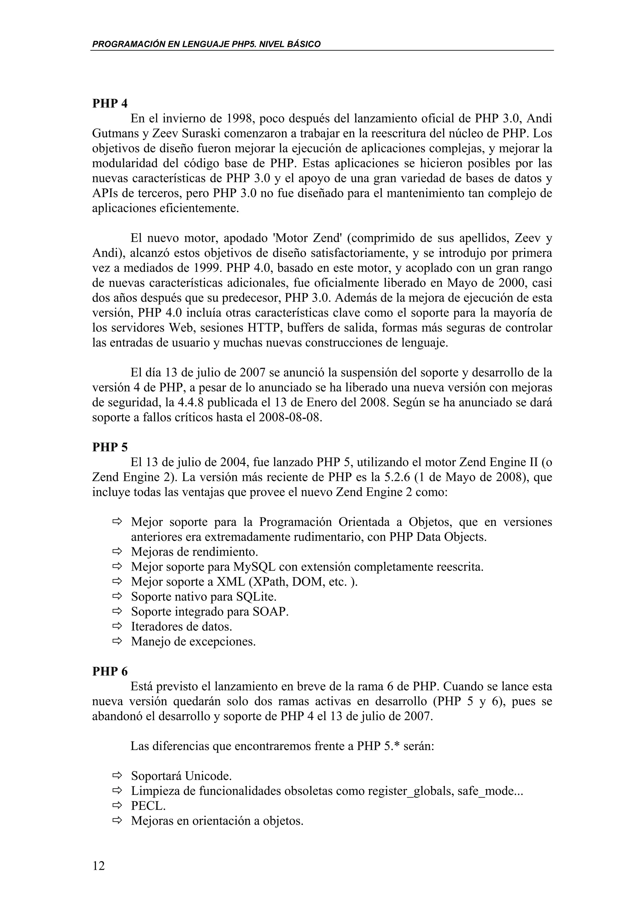 PROGRAMACIÓN EN LENGUAJE PHP5. NIVEL BÁSICO




PHP 4
       En el invierno de 1998, poco después del lanzamiento oficial de PHP 3.0, Andi
Gutmans y Zeev Suraski comenzaron a trabajar en la reescritura del núcleo de PHP. Los
objetivos de diseño fueron mejorar la ejecución de aplicaciones complejas, y mejorar la
modularidad del código base de PHP. Estas aplicaciones se hicieron posibles por las
nuevas características de PHP 3.0 y el apoyo de una gran variedad de bases de datos y
APIs de terceros, pero PHP 3.0 no fue diseñado para el mantenimiento tan complejo de
aplicaciones eficientemente.

        El nuevo motor, apodado 'Motor Zend' (comprimido de sus apellidos, Zeev y
Andi), alcanzó estos objetivos de diseño satisfactoriamente, y se introdujo por primera
vez a mediados de 1999. PHP 4.0, basado en este motor, y acoplado con un gran rango
de nuevas características adicionales, fue oficialmente liberado en Mayo de 2000, casi
dos años después que su predecesor, PHP 3.0. Además de la mejora de ejecución de esta
versión, PHP 4.0 incluía otras características clave como el soporte para la mayoría de
los servidores Web, sesiones HTTP, buffers de salida, formas más seguras de controlar
las entradas de usuario y muchas nuevas construcciones de lenguaje.

       El día 13 de julio de 2007 se anunció la suspensión del soporte y desarrollo de la
versión 4 de PHP, a pesar de lo anunciado se ha liberado una nueva versión con mejoras
de seguridad, la 4.4.8 publicada el 13 de Enero del 2008. Según se ha anunciado se dará
soporte a fallos críticos hasta el 2008-08-08.

PHP 5
       El 13 de julio de 2004, fue lanzado PHP 5, utilizando el motor Zend Engine II (o
Zend Engine 2). La versión más reciente de PHP es la 5.2.6 (1 de Mayo de 2008), que
incluye todas las ventajas que provee el nuevo Zend Engine 2 como:

        Mejor soporte para la Programación Orientada a Objetos, que en versiones
        anteriores era extremadamente rudimentario, con PHP Data Objects.
        Mejoras de rendimiento.
        Mejor soporte para MySQL con extensión completamente reescrita.
        Mejor soporte a XML (XPath, DOM, etc. ).
        Soporte nativo para SQLite.
        Soporte integrado para SOAP.
        Iteradores de datos.
        Manejo de excepciones.

PHP 6
      Está previsto el lanzamiento en breve de la rama 6 de PHP. Cuando se lance esta
nueva versión quedarán solo dos ramas activas en desarrollo (PHP 5 y 6), pues se
abandonó el desarrollo y soporte de PHP 4 el 13 de julio de 2007.

        Las diferencias que encontraremos frente a PHP 5.* serán:

        Soportará Unicode.
        Limpieza de funcionalidades obsoletas como register_globals, safe_mode...
        PECL.
        Mejoras en orientación a objetos.


12
 
