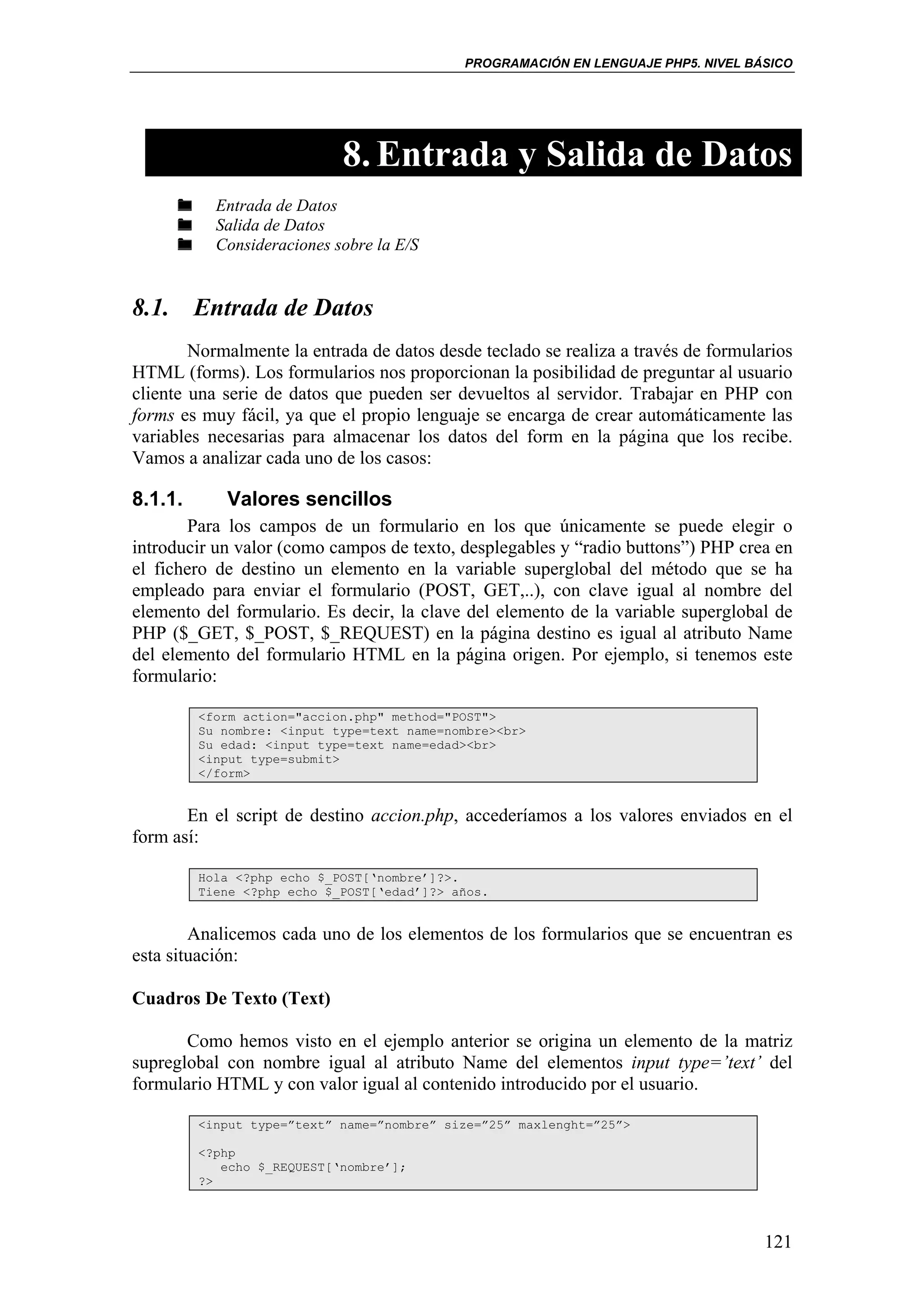 PROGRAMACIÓN EN LENGUAJE PHP5. NIVEL BÁSICO




                            8. Entrada y Salida de Datos
           Entrada de Datos
           Salida de Datos
           Consideraciones sobre la E/S


8.1. Entrada de Datos
        Normalmente la entrada de datos desde teclado se realiza a través de formularios
HTML (forms). Los formularios nos proporcionan la posibilidad de preguntar al usuario
cliente una serie de datos que pueden ser devueltos al servidor. Trabajar en PHP con
forms es muy fácil, ya que el propio lenguaje se encarga de crear automáticamente las
variables necesarias para almacenar los datos del form en la página que los recibe.
Vamos a analizar cada uno de los casos:

8.1.1.      Valores sencillos
       Para los campos de un formulario en los que únicamente se puede elegir o
introducir un valor (como campos de texto, desplegables y “radio buttons”) PHP crea en
el fichero de destino un elemento en la variable superglobal del método que se ha
empleado para enviar el formulario (POST, GET,..), con clave igual al nombre del
elemento del formulario. Es decir, la clave del elemento de la variable superglobal de
PHP ($_GET, $_POST, $_REQUEST) en la página destino es igual al atributo Name
del elemento del formulario HTML en la página origen. Por ejemplo, si tenemos este
formulario:

         <form action="accion.php" method="POST">
         Su nombre: <input type=text name=nombre><br>
         Su edad: <input type=text name=edad><br>
         <input type=submit>
         </form>


       En el script de destino accion.php, accederíamos a los valores enviados en el
form así:

         Hola <?php echo $_POST[‘nombre’]?>.
         Tiene <?php echo $_POST[‘edad’]?> años.


        Analicemos cada uno de los elementos de los formularios que se encuentran es
esta situación:

Cuadros De Texto (Text)

       Como hemos visto en el ejemplo anterior se origina un elemento de la matriz
supreglobal con nombre igual al atributo Name del elementos input type=’text’ del
formulario HTML y con valor igual al contenido introducido por el usuario.

         <input type=”text” name=”nombre” size=”25” maxlenght=”25”>

         <?php
            echo $_REQUEST[‘nombre’];
         ?>




                                                                                    121
 