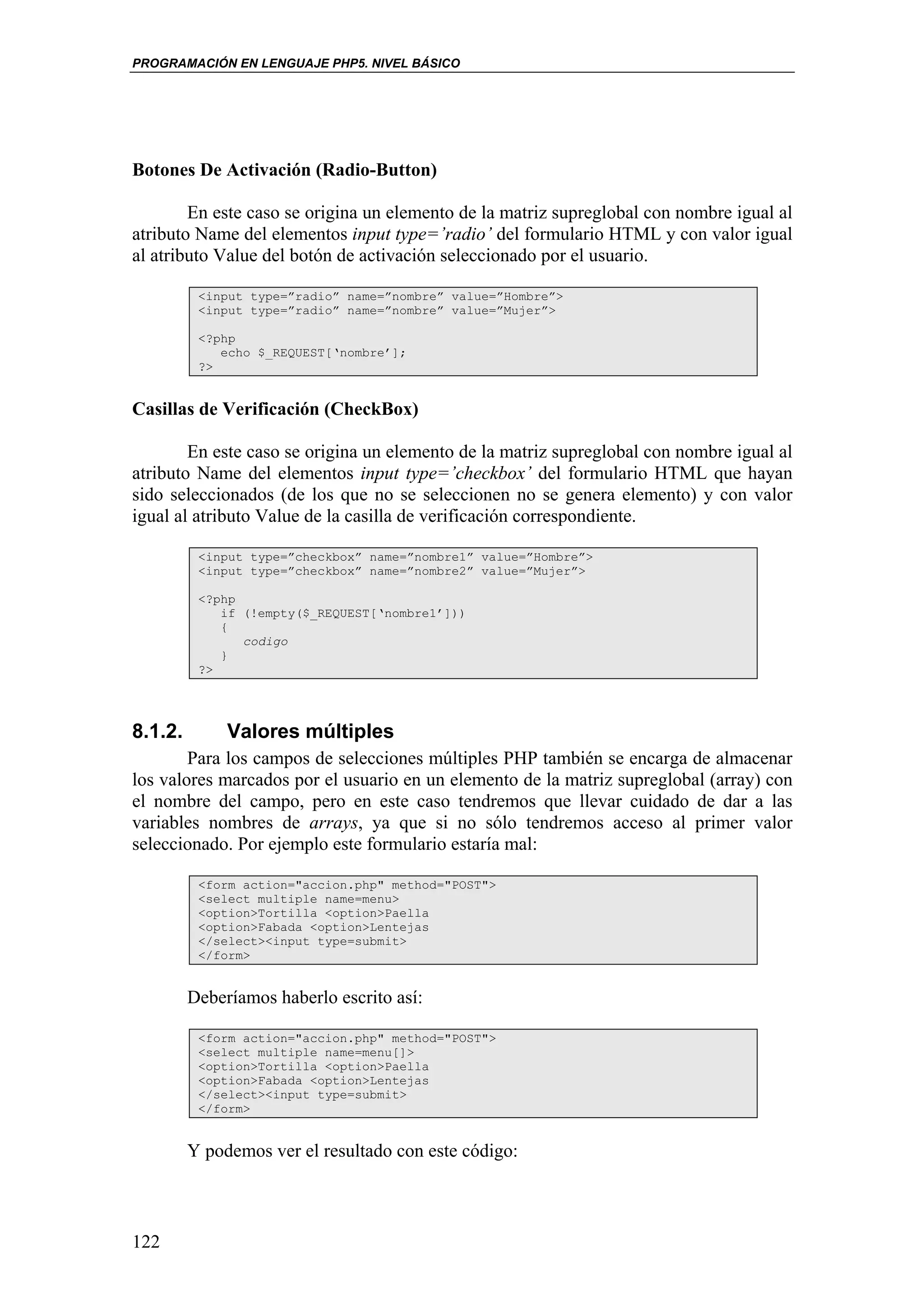PROGRAMACIÓN EN LENGUAJE PHP5. NIVEL BÁSICO




Botones De Activación (Radio-Button)

        En este caso se origina un elemento de la matriz supreglobal con nombre igual al
atributo Name del elementos input type=’radio’ del formulario HTML y con valor igual
al atributo Value del botón de activación seleccionado por el usuario.

          <input type=”radio” name=”nombre” value=”Hombre”>
          <input type=”radio” name=”nombre” value=”Mujer”>

          <?php
             echo $_REQUEST[‘nombre’];
          ?>


Casillas de Verificación (CheckBox)

        En este caso se origina un elemento de la matriz supreglobal con nombre igual al
atributo Name del elementos input type=’checkbox’ del formulario HTML que hayan
sido seleccionados (de los que no se seleccionen no se genera elemento) y con valor
igual al atributo Value de la casilla de verificación correspondiente.

          <input type=”checkbox” name=”nombre1” value=”Hombre”>
          <input type=”checkbox” name=”nombre2” value=”Mujer”>

          <?php
             if (!empty($_REQUEST[‘nombre1’]))
             {
                codigo
             }
          ?>




8.1.2.        Valores múltiples
        Para los campos de selecciones múltiples PHP también se encarga de almacenar
los valores marcados por el usuario en un elemento de la matriz supreglobal (array) con
el nombre del campo, pero en este caso tendremos que llevar cuidado de dar a las
variables nombres de arrays, ya que si no sólo tendremos acceso al primer valor
seleccionado. Por ejemplo este formulario estaría mal:

          <form action="accion.php" method="POST">
          <select multiple name=menu>
          <option>Tortilla <option>Paella
          <option>Fabada <option>Lentejas
          </select><input type=submit>
          </form>


         Deberíamos haberlo escrito así:

          <form action="accion.php" method="POST">
          <select multiple name=menu[]>
          <option>Tortilla <option>Paella
          <option>Fabada <option>Lentejas
          </select><input type=submit>
          </form>


         Y podemos ver el resultado con este código:



122
 