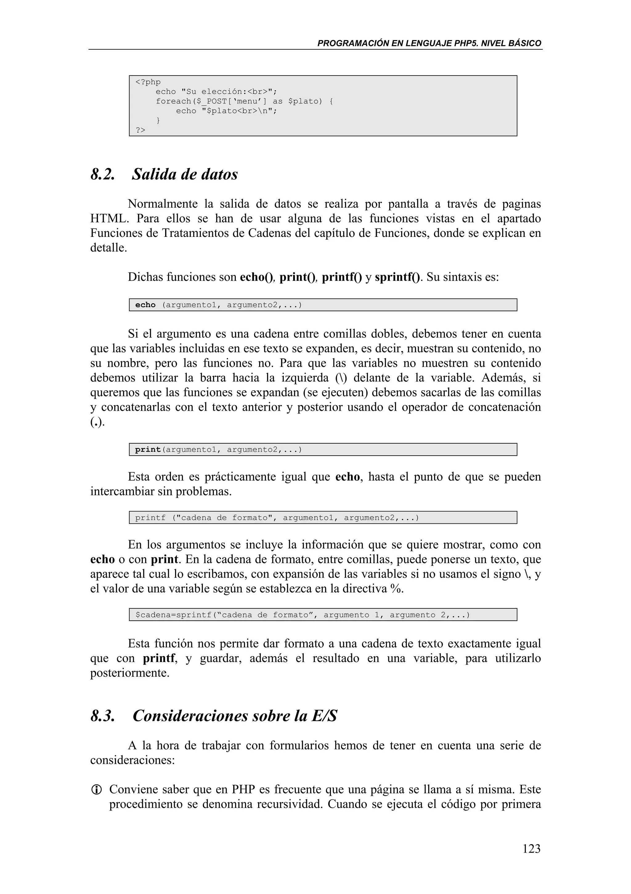 PROGRAMACIÓN EN LENGUAJE PHP5. NIVEL BÁSICO



        <?php
            echo "Su elección:<br>";
            foreach($_POST[‘menu’] as $plato) {
                echo "$plato<br>n";
            }
        ?>




8.2. Salida de datos
         Normalmente la salida de datos se realiza por pantalla a través de paginas
HTML. Para ellos se han de usar alguna de las funciones vistas en el apartado
Funciones de Tratamientos de Cadenas del capítulo de Funciones, donde se explican en
detalle.

       Dichas funciones son echo(), print(), printf() y sprintf(). Su sintaxis es:

        echo (argumento1, argumento2,...)


        Si el argumento es una cadena entre comillas dobles, debemos tener en cuenta
que las variables incluidas en ese texto se expanden, es decir, muestran su contenido, no
su nombre, pero las funciones no. Para que las variables no muestren su contenido
debemos utilizar la barra hacia la izquierda () delante de la variable. Además, si
queremos que las funciones se expandan (se ejecuten) debemos sacarlas de las comillas
y concatenarlas con el texto anterior y posterior usando el operador de concatenación
(.).

        print(argumento1, argumento2,...)


       Esta orden es prácticamente igual que echo, hasta el punto de que se pueden
intercambiar sin problemas.
        printf ("cadena de formato", argumento1, argumento2,...)


        En los argumentos se incluye la información que se quiere mostrar, como con
echo o con print. En la cadena de formato, entre comillas, puede ponerse un texto, que
aparece tal cual lo escribamos, con expansión de las variables si no usamos el signo , y
el valor de una variable según se establezca en la directiva %.
        $cadena=sprintf(“cadena de formato”, argumento 1, argumento 2,...)


       Esta función nos permite dar formato a una cadena de texto exactamente igual
que con printf, y guardar, además el resultado en una variable, para utilizarlo
posteriormente.


8.3. Consideraciones sobre la E/S
       A la hora de trabajar con formularios hemos de tener en cuenta una serie de
consideraciones:

   Conviene saber que en PHP es frecuente que una página se llama a sí misma. Este
   procedimiento se denomina recursividad. Cuando se ejecuta el código por primera


                                                                                     123
 