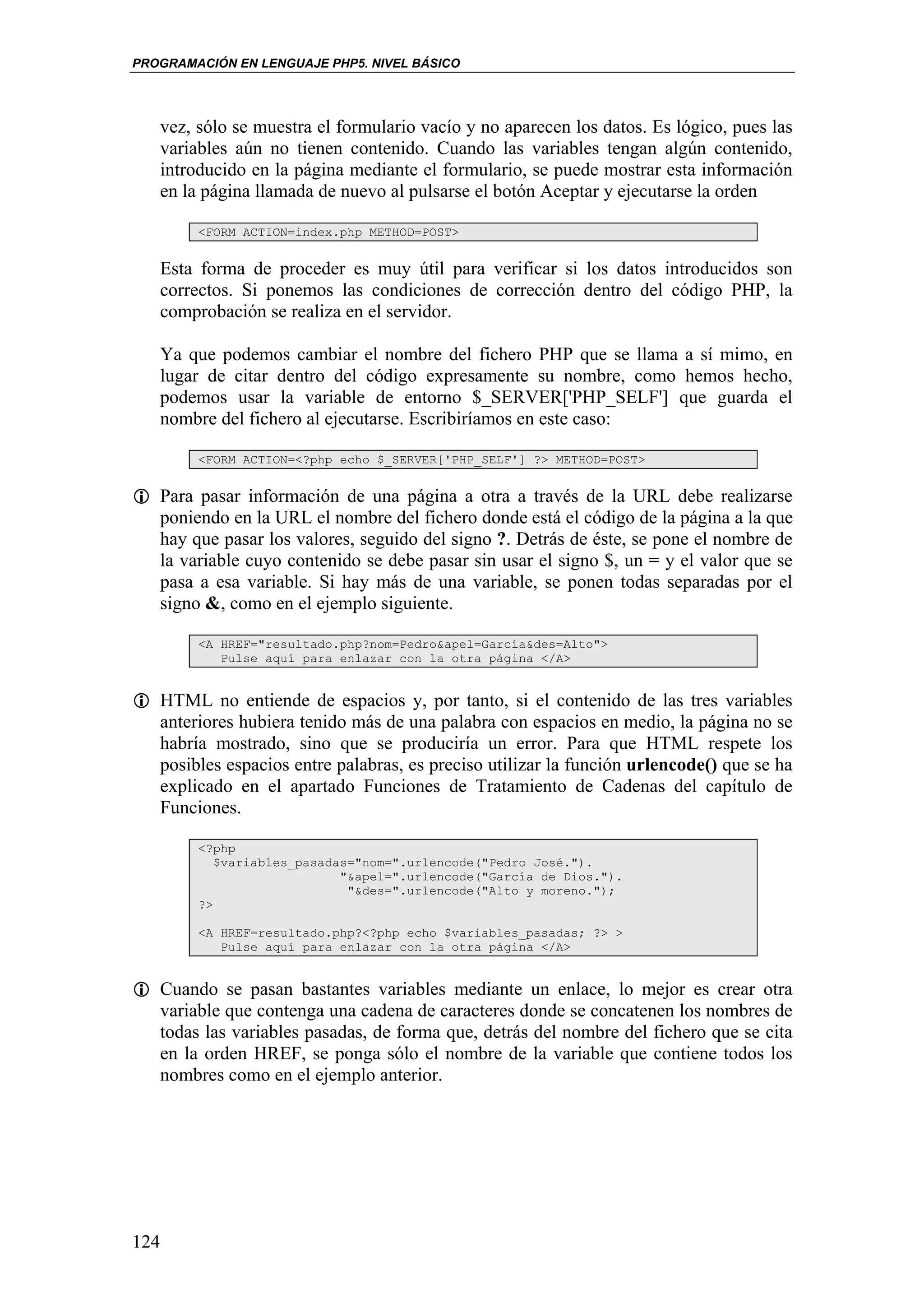 PROGRAMACIÓN EN LENGUAJE PHP5. NIVEL BÁSICO




   vez, sólo se muestra el formulario vacío y no aparecen los datos. Es lógico, pues las
   variables aún no tienen contenido. Cuando las variables tengan algún contenido,
   introducido en la página mediante el formulario, se puede mostrar esta información
   en la página llamada de nuevo al pulsarse el botón Aceptar y ejecutarse la orden

        <FORM ACTION=index.php METHOD=POST>


   Esta forma de proceder es muy útil para verificar si los datos introducidos son
   correctos. Si ponemos las condiciones de corrección dentro del código PHP, la
   comprobación se realiza en el servidor.

   Ya que podemos cambiar el nombre del fichero PHP que se llama a sí mimo, en
   lugar de citar dentro del código expresamente su nombre, como hemos hecho,
   podemos usar la variable de entorno $_SERVER['PHP_SELF'] que guarda el
   nombre del fichero al ejecutarse. Escribiríamos en este caso:

        <FORM ACTION=<?php echo $_SERVER['PHP_SELF'] ?> METHOD=POST>


   Para pasar información de una página a otra a través de la URL debe realizarse
   poniendo en la URL el nombre del fichero donde está el código de la página a la que
   hay que pasar los valores, seguido del signo ?. Detrás de éste, se pone el nombre de
   la variable cuyo contenido se debe pasar sin usar el signo $, un = y el valor que se
   pasa a esa variable. Si hay más de una variable, se ponen todas separadas por el
   signo &, como en el ejemplo siguiente.

        <A HREF="resultado.php?nom=Pedro&apel=García&des=Alto">
           Pulse aquí para enlazar con la otra página </A>


   HTML no entiende de espacios y, por tanto, si el contenido de las tres variables
   anteriores hubiera tenido más de una palabra con espacios en medio, la página no se
   habría mostrado, sino que se produciría un error. Para que HTML respete los
   posibles espacios entre palabras, es preciso utilizar la función urlencode() que se ha
   explicado en el apartado Funciones de Tratamiento de Cadenas del capítulo de
   Funciones.

        <?php
           $variables_pasadas="nom=".urlencode("Pedro José.").
                            "&apel=".urlencode("García de Dios.").
                             "&des=".urlencode("Alto y moreno.");
        ?>

        <A HREF=resultado.php?<?php echo $variables_pasadas; ?> >
           Pulse aquí para enlazar con la otra página </A>


   Cuando se pasan bastantes variables mediante un enlace, lo mejor es crear otra
   variable que contenga una cadena de caracteres donde se concatenen los nombres de
   todas las variables pasadas, de forma que, detrás del nombre del fichero que se cita
   en la orden HREF, se ponga sólo el nombre de la variable que contiene todos los
   nombres como en el ejemplo anterior.




124
 