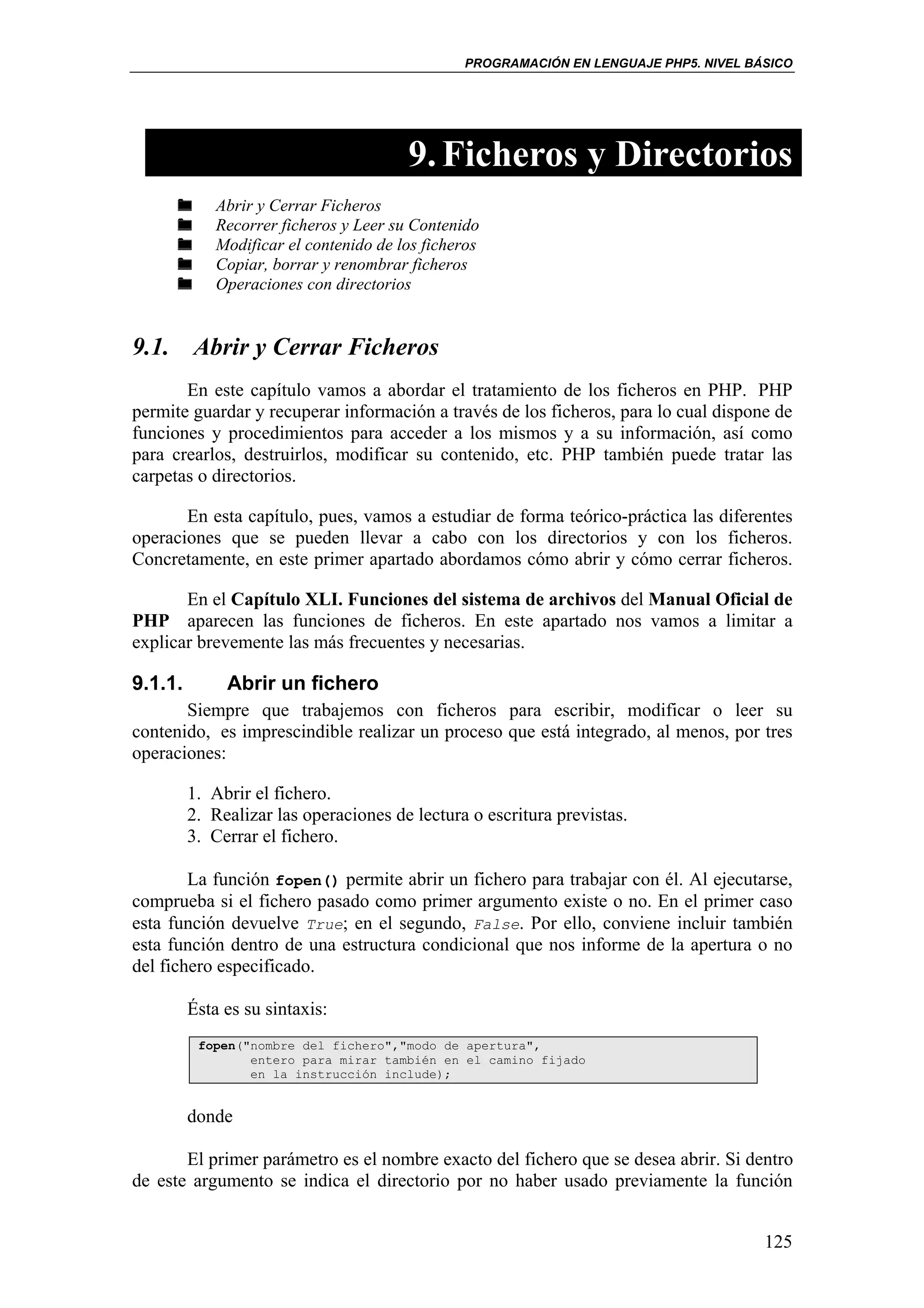 PROGRAMACIÓN EN LENGUAJE PHP5. NIVEL BÁSICO




                                        9. Ficheros y Directorios
             Abrir y Cerrar Ficheros
             Recorrer ficheros y Leer su Contenido
             Modificar el contenido de los ficheros
             Copiar, borrar y renombrar ficheros
             Operaciones con directorios


9.1. Abrir y Cerrar Ficheros
       En este capítulo vamos a abordar el tratamiento de los ficheros en PHP. PHP
permite guardar y recuperar información a través de los ficheros, para lo cual dispone de
funciones y procedimientos para acceder a los mismos y a su información, así como
para crearlos, destruirlos, modificar su contenido, etc. PHP también puede tratar las
carpetas o directorios.

       En esta capítulo, pues, vamos a estudiar de forma teórico-práctica las diferentes
operaciones que se pueden llevar a cabo con los directorios y con los ficheros.
Concretamente, en este primer apartado abordamos cómo abrir y cómo cerrar ficheros.

       En el Capítulo XLI. Funciones del sistema de archivos del Manual Oficial de
PHP aparecen las funciones de ficheros. En este apartado nos vamos a limitar a
explicar brevemente las más frecuentes y necesarias.

9.1.1.        Abrir un fichero
       Siempre que trabajemos con ficheros para escribir, modificar o leer su
contenido, es imprescindible realizar un proceso que está integrado, al menos, por tres
operaciones:

         1. Abrir el fichero.
         2. Realizar las operaciones de lectura o escritura previstas.
         3. Cerrar el fichero.

        La función fopen() permite abrir un fichero para trabajar con él. Al ejecutarse,
comprueba si el fichero pasado como primer argumento existe o no. En el primer caso
esta función devuelve True; en el segundo, False. Por ello, conviene incluir también
esta función dentro de una estructura condicional que nos informe de la apertura o no
del fichero especificado.

         Ésta es su sintaxis:
          fopen("nombre del fichero","modo de apertura",
                 entero para mirar también en el camino fijado
                 en la instrucción include);


         donde

       El primer parámetro es el nombre exacto del fichero que se desea abrir. Si dentro
de este argumento se indica el directorio por no haber usado previamente la función


                                                                                       125
 