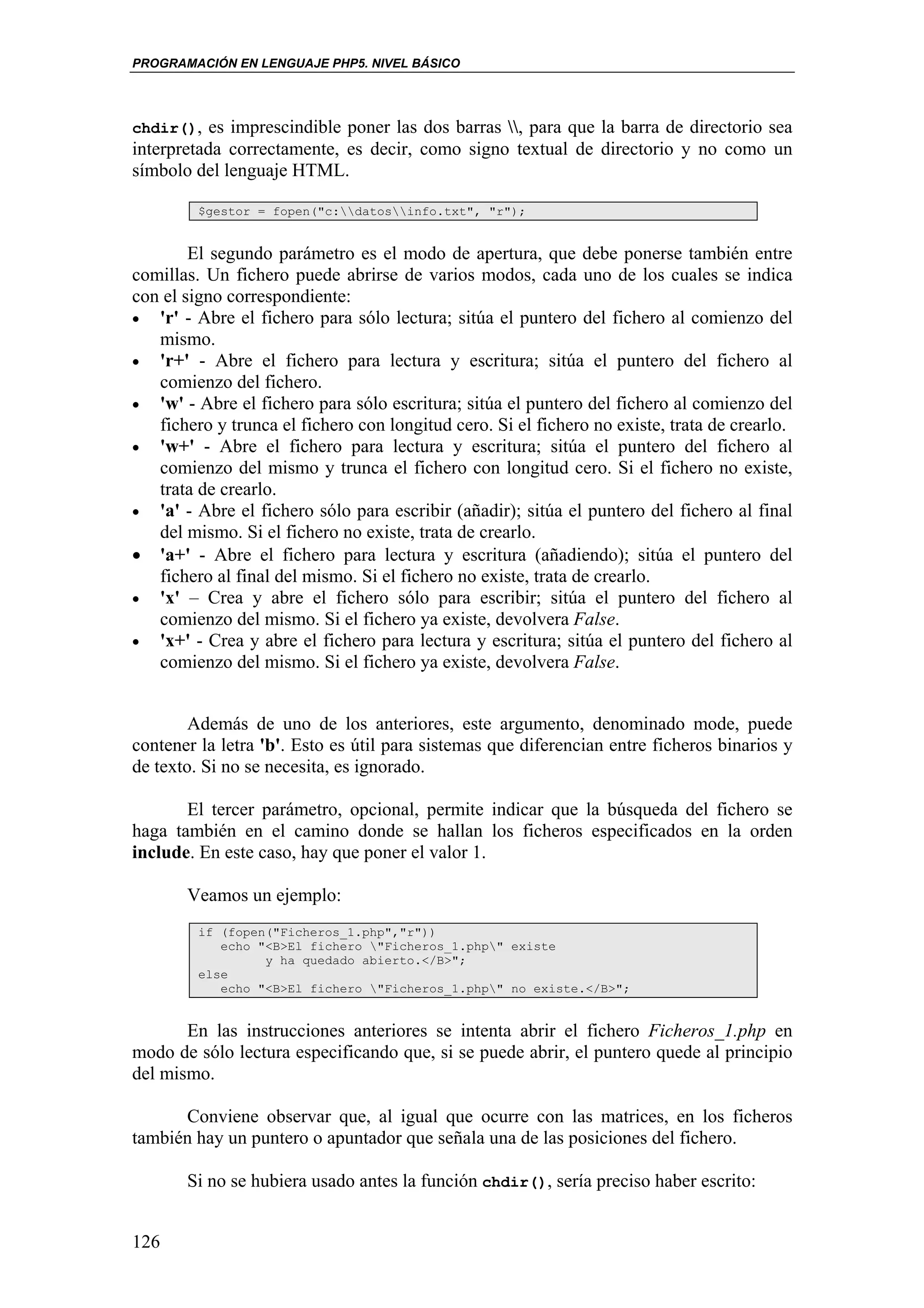 PROGRAMACIÓN EN LENGUAJE PHP5. NIVEL BÁSICO




chdir(), es imprescindible poner las dos barras , para que la barra de directorio sea
interpretada correctamente, es decir, como signo textual de directorio y no como un
símbolo del lenguaje HTML.

         $gestor = fopen("c:datosinfo.txt", "r");


        El segundo parámetro es el modo de apertura, que debe ponerse también entre
comillas. Un fichero puede abrirse de varios modos, cada uno de los cuales se indica
con el signo correspondiente:
• 'r' - Abre el fichero para sólo lectura; sitúa el puntero del fichero al comienzo del
   mismo.
• 'r+' - Abre el fichero para lectura y escritura; sitúa el puntero del fichero al
   comienzo del fichero.
• 'w' - Abre el fichero para sólo escritura; sitúa el puntero del fichero al comienzo del
   fichero y trunca el fichero con longitud cero. Si el fichero no existe, trata de crearlo.
• 'w+' - Abre el fichero para lectura y escritura; sitúa el puntero del fichero al
   comienzo del mismo y trunca el fichero con longitud cero. Si el fichero no existe,
   trata de crearlo.
• 'a' - Abre el fichero sólo para escribir (añadir); sitúa el puntero del fichero al final
   del mismo. Si el fichero no existe, trata de crearlo.
• 'a+' - Abre el fichero para lectura y escritura (añadiendo); sitúa el puntero del
   fichero al final del mismo. Si el fichero no existe, trata de crearlo.
• 'x' – Crea y abre el fichero sólo para escribir; sitúa el puntero del fichero al
   comienzo del mismo. Si el fichero ya existe, devolvera False.
• 'x+' - Crea y abre el fichero para lectura y escritura; sitúa el puntero del fichero al
   comienzo del mismo. Si el fichero ya existe, devolvera False.


        Además de uno de los anteriores, este argumento, denominado mode, puede
contener la letra 'b'. Esto es útil para sistemas que diferencian entre ficheros binarios y
de texto. Si no se necesita, es ignorado.

       El tercer parámetro, opcional, permite indicar que la búsqueda del fichero se
haga también en el camino donde se hallan los ficheros especificados en la orden
include. En este caso, hay que poner el valor 1.

       Veamos un ejemplo:
         if (fopen("Ficheros_1.php","r"))
            echo "<B>El fichero "Ficheros_1.php" existe
                  y ha quedado abierto.</B>";
         else
            echo "<B>El fichero "Ficheros_1.php" no existe.</B>";


       En las instrucciones anteriores se intenta abrir el fichero Ficheros_1.php en
modo de sólo lectura especificando que, si se puede abrir, el puntero quede al principio
del mismo.

      Conviene observar que, al igual que ocurre con las matrices, en los ficheros
también hay un puntero o apuntador que señala una de las posiciones del fichero.

       Si no se hubiera usado antes la función chdir(), sería preciso haber escrito:


126
 