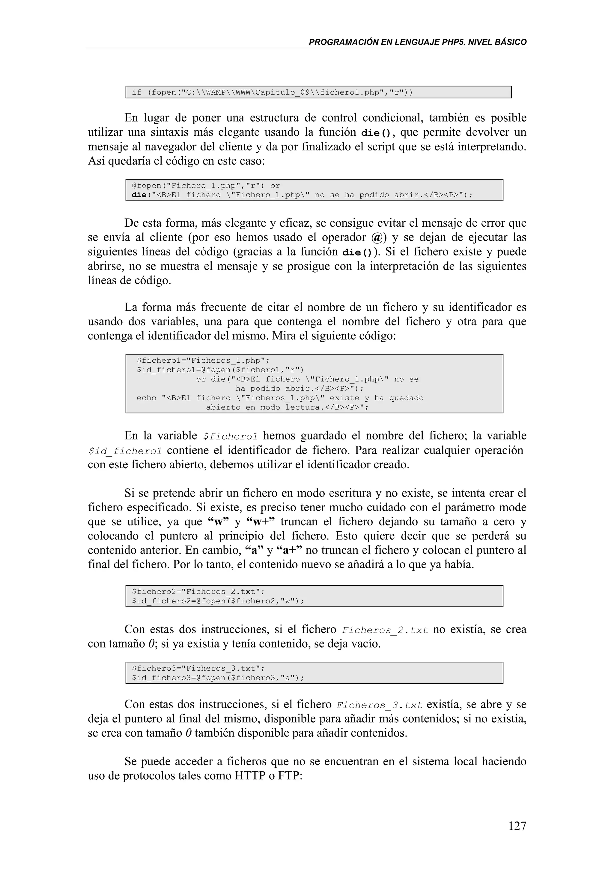 PROGRAMACIÓN EN LENGUAJE PHP5. NIVEL BÁSICO




         if (fopen("C:WAMPWWWCapitulo_09fichero1.php","r"))


        En lugar de poner una estructura de control condicional, también es posible
utilizar una sintaxis más elegante usando la función die(), que permite devolver un
mensaje al navegador del cliente y da por finalizado el script que se está interpretando.
Así quedaría el código en este caso:
         @fopen("Fichero_1.php","r") or
         die("<B>El fichero "Fichero_1.php" no se ha podido abrir.</B><P>");


        De esta forma, más elegante y eficaz, se consigue evitar el mensaje de error que
se envía al cliente (por eso hemos usado el operador @) y se dejan de ejecutar las
siguientes líneas del código (gracias a la función die()). Si el fichero existe y puede
abrirse, no se muestra el mensaje y se prosigue con la interpretación de las siguientes
líneas de código.

       La forma más frecuente de citar el nombre de un fichero y su identificador es
usando dos variables, una para que contenga el nombre del fichero y otra para que
contenga el identificador del mismo. Mira el siguiente código:
          $fichero1="Ficheros_1.php";
          $id_fichero1=@fopen($fichero1,"r")
                      or die("<B>El fichero "Fichero_1.php" no se
                              ha podido abrir.</B><P>");
          echo "<B>El fichero "Ficheros_1.php" existe y ha quedado
                        abierto en modo lectura.</B><P>";


      En la variable $fichero1 hemos guardado el nombre del fichero; la variable
$id_fichero1 contiene el identificador de fichero. Para realizar cualquier operación
con este fichero abierto, debemos utilizar el identificador creado.

        Si se pretende abrir un fichero en modo escritura y no existe, se intenta crear el
fichero especificado. Si existe, es preciso tener mucho cuidado con el parámetro mode
que se utilice, ya que “w” y “w+” truncan el fichero dejando su tamaño a cero y
colocando el puntero al principio del fichero. Esto quiere decir que se perderá su
contenido anterior. En cambio, “a” y “a+” no truncan el fichero y colocan el puntero al
final del fichero. Por lo tanto, el contenido nuevo se añadirá a lo que ya había.

         $fichero2="Ficheros_2.txt";
         $id_fichero2=@fopen($fichero2,"w");


       Con estas dos instrucciones, si el fichero Ficheros_2.txt no existía, se crea
con tamaño 0; si ya existía y tenía contenido, se deja vacío.
         $fichero3="Ficheros_3.txt";
         $id_fichero3=@fopen($fichero3,"a");


        Con estas dos instrucciones, si el fichero Ficheros_3.txt existía, se abre y se
deja el puntero al final del mismo, disponible para añadir más contenidos; si no existía,
se crea con tamaño 0 también disponible para añadir contenidos.

       Se puede acceder a ficheros que no se encuentran en el sistema local haciendo
uso de protocolos tales como HTTP o FTP:



                                                                                      127
 