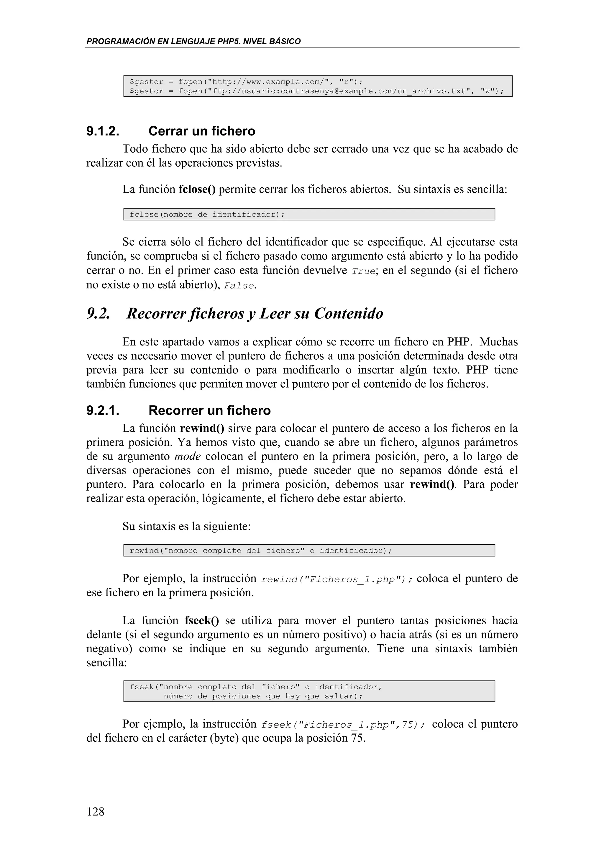 PROGRAMACIÓN EN LENGUAJE PHP5. NIVEL BÁSICO



          $gestor = fopen("http://www.example.com/", "r");
          $gestor = fopen("ftp://usuario:contrasenya@example.com/un_archivo.txt", "w");




9.1.2.        Cerrar un fichero
        Todo fichero que ha sido abierto debe ser cerrado una vez que se ha acabado de
realizar con él las operaciones previstas.

         La función fclose() permite cerrar los ficheros abiertos. Su sintaxis es sencilla:
          fclose(nombre de identificador);


        Se cierra sólo el fichero del identificador que se especifique. Al ejecutarse esta
función, se comprueba si el fichero pasado como argumento está abierto y lo ha podido
cerrar o no. En el primer caso esta función devuelve True; en el segundo (si el fichero
no existe o no está abierto), False.

9.2. Recorrer ficheros y Leer su Contenido
       En este apartado vamos a explicar cómo se recorre un fichero en PHP. Muchas
veces es necesario mover el puntero de ficheros a una posición determinada desde otra
previa para leer su contenido o para modificarlo o insertar algún texto. PHP tiene
también funciones que permiten mover el puntero por el contenido de los ficheros.

9.2.1.        Recorrer un fichero
        La función rewind() sirve para colocar el puntero de acceso a los ficheros en la
primera posición. Ya hemos visto que, cuando se abre un fichero, algunos parámetros
de su argumento mode colocan el puntero en la primera posición, pero, a lo largo de
diversas operaciones con el mismo, puede suceder que no sepamos dónde está el
puntero. Para colocarlo en la primera posición, debemos usar rewind(). Para poder
realizar esta operación, lógicamente, el fichero debe estar abierto.

         Su sintaxis es la siguiente:
          rewind("nombre completo del fichero" o identificador);


        Por ejemplo, la instrucción rewind("Ficheros_1.php"); coloca el puntero de
ese fichero en la primera posición.

        La función fseek() se utiliza para mover el puntero tantas posiciones hacia
delante (si el segundo argumento es un número positivo) o hacia atrás (si es un número
negativo) como se indique en su segundo argumento. Tiene una sintaxis también
sencilla:
          fseek("nombre completo del fichero" o identificador,
                 número de posiciones que hay que saltar);


        Por ejemplo, la instrucción fseek("Ficheros_1.php",75); coloca el puntero
del fichero en el carácter (byte) que ocupa la posición 75.




128
 