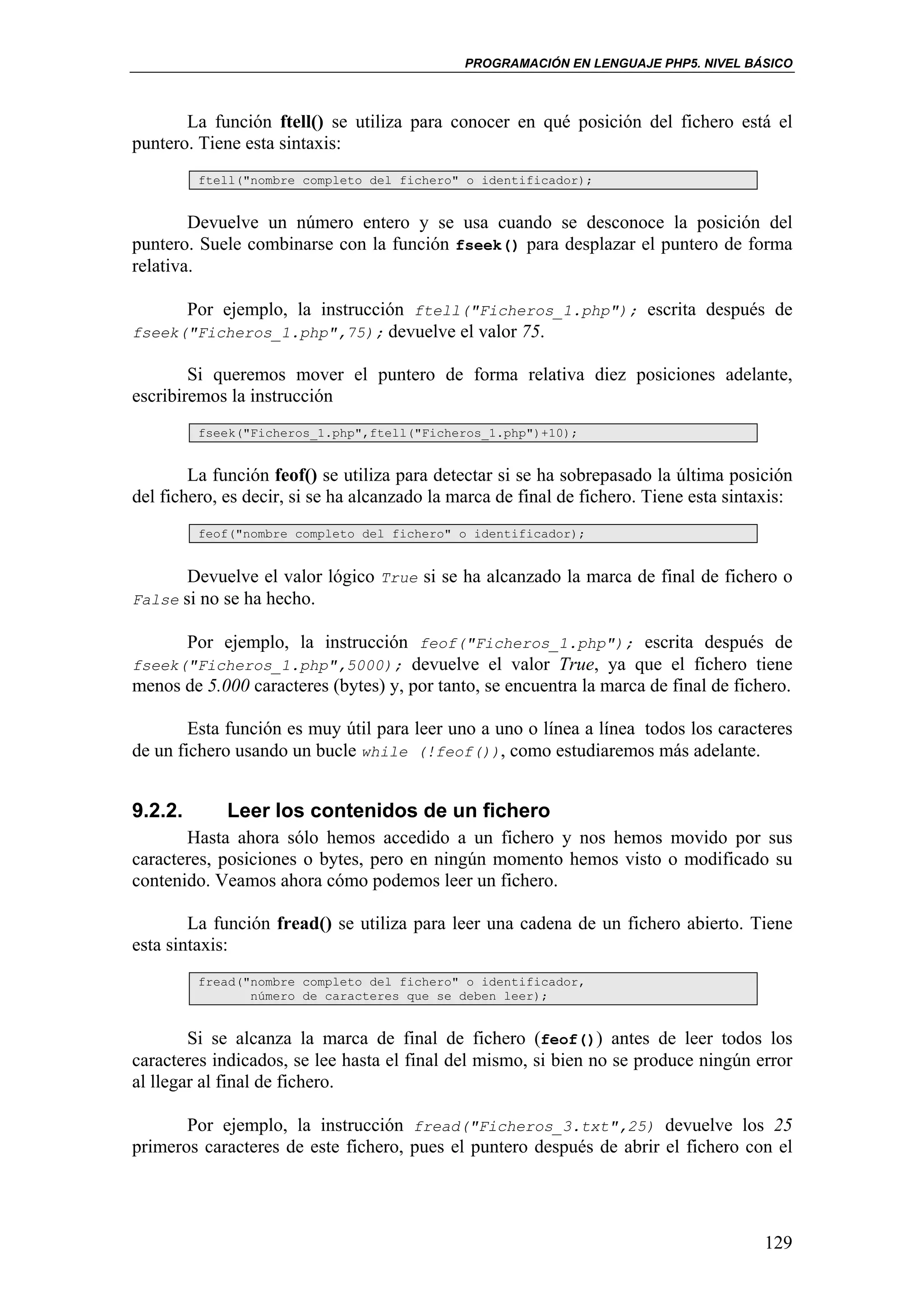 PROGRAMACIÓN EN LENGUAJE PHP5. NIVEL BÁSICO



       La función ftell() se utiliza para conocer en qué posición del fichero está el
puntero. Tiene esta sintaxis:
         ftell("nombre completo del fichero" o identificador);


        Devuelve un número entero y se usa cuando se desconoce la posición del
puntero. Suele combinarse con la función fseek() para desplazar el puntero de forma
relativa.

      Por ejemplo, la instrucción ftell("Ficheros_1.php"); escrita después de
fseek("Ficheros_1.php",75); devuelve el valor 75.

        Si queremos mover el puntero de forma relativa diez posiciones adelante,
escribiremos la instrucción
         fseek("Ficheros_1.php",ftell("Ficheros_1.php")+10);


        La función feof() se utiliza para detectar si se ha sobrepasado la última posición
del fichero, es decir, si se ha alcanzado la marca de final de fichero. Tiene esta sintaxis:
         feof("nombre completo del fichero" o identificador);


       Devuelve el valor lógico True si se ha alcanzado la marca de final de fichero o
False si no se ha hecho.

      Por ejemplo, la instrucción feof("Ficheros_1.php"); escrita después de
fseek("Ficheros_1.php",5000); devuelve el valor True, ya que el fichero tiene
menos de 5.000 caracteres (bytes) y, por tanto, se encuentra la marca de final de fichero.

        Esta función es muy útil para leer uno a uno o línea a línea todos los caracteres
de un fichero usando un bucle while (!feof()), como estudiaremos más adelante.


9.2.2.       Leer los contenidos de un fichero
       Hasta ahora sólo hemos accedido a un fichero y nos hemos movido por sus
caracteres, posiciones o bytes, pero en ningún momento hemos visto o modificado su
contenido. Veamos ahora cómo podemos leer un fichero.

        La función fread() se utiliza para leer una cadena de un fichero abierto. Tiene
esta sintaxis:
         fread("nombre completo del fichero" o identificador,
                número de caracteres que se deben leer);


        Si se alcanza la marca de final de fichero (feof()) antes de leer todos los
caracteres indicados, se lee hasta el final del mismo, si bien no se produce ningún error
al llegar al final de fichero.

       Por ejemplo, la instrucción fread("Ficheros_3.txt",25) devuelve los 25
primeros caracteres de este fichero, pues el puntero después de abrir el fichero con el




                                                                                        129
 