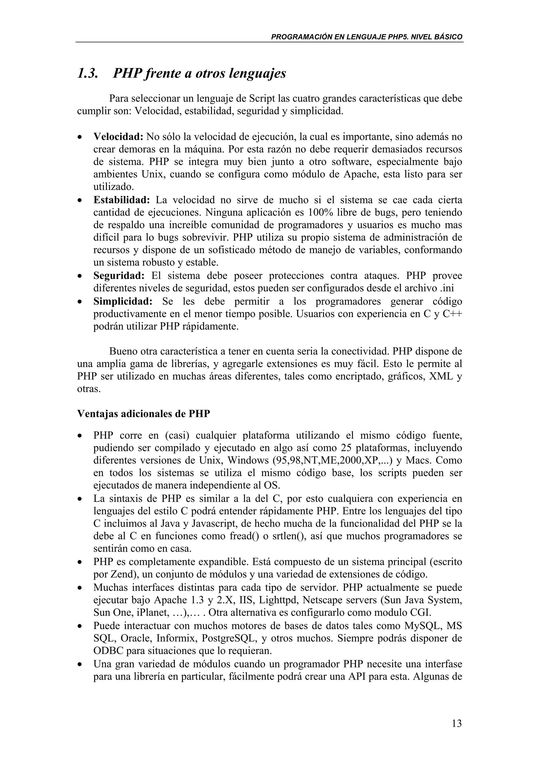 PROGRAMACIÓN EN LENGUAJE PHP5. NIVEL BÁSICO




1.3. PHP frente a otros lenguajes
       Para seleccionar un lenguaje de Script las cuatro grandes características que debe
cumplir son: Velocidad, estabilidad, seguridad y simplicidad.

•   Velocidad: No sólo la velocidad de ejecución, la cual es importante, sino además no
    crear demoras en la máquina. Por esta razón no debe requerir demasiados recursos
    de sistema. PHP se integra muy bien junto a otro software, especialmente bajo
    ambientes Unix, cuando se configura como módulo de Apache, esta listo para ser
    utilizado.
•   Estabilidad: La velocidad no sirve de mucho si el sistema se cae cada cierta
    cantidad de ejecuciones. Ninguna aplicación es 100% libre de bugs, pero teniendo
    de respaldo una increíble comunidad de programadores y usuarios es mucho mas
    difícil para lo bugs sobrevivir. PHP utiliza su propio sistema de administración de
    recursos y dispone de un sofisticado método de manejo de variables, conformando
    un sistema robusto y estable.
•   Seguridad: El sistema debe poseer protecciones contra ataques. PHP provee
    diferentes niveles de seguridad, estos pueden ser configurados desde el archivo .ini
•   Simplicidad: Se les debe permitir a los programadores generar código
    productivamente en el menor tiempo posible. Usuarios con experiencia en C y C++
    podrán utilizar PHP rápidamente.

       Bueno otra característica a tener en cuenta seria la conectividad. PHP dispone de
una amplia gama de librerías, y agregarle extensiones es muy fácil. Esto le permite al
PHP ser utilizado en muchas áreas diferentes, tales como encriptado, gráficos, XML y
otras.

Ventajas adicionales de PHP
•   PHP corre en (casi) cualquier plataforma utilizando el mismo código fuente,
    pudiendo ser compilado y ejecutado en algo así como 25 plataformas, incluyendo
    diferentes versiones de Unix, Windows (95,98,NT,ME,2000,XP,...) y Macs. Como
    en todos los sistemas se utiliza el mismo código base, los scripts pueden ser
    ejecutados de manera independiente al OS.
•   La sintaxis de PHP es similar a la del C, por esto cualquiera con experiencia en
    lenguajes del estilo C podrá entender rápidamente PHP. Entre los lenguajes del tipo
    C incluimos al Java y Javascript, de hecho mucha de la funcionalidad del PHP se la
    debe al C en funciones como fread() o srtlen(), así que muchos programadores se
    sentirán como en casa.
•   PHP es completamente expandible. Está compuesto de un sistema principal (escrito
    por Zend), un conjunto de módulos y una variedad de extensiones de código.
•   Muchas interfaces distintas para cada tipo de servidor. PHP actualmente se puede
    ejecutar bajo Apache 1.3 y 2.X, IIS, Lighttpd, Netscape servers (Sun Java System,
    Sun One, iPlanet, …),… . Otra alternativa es configurarlo como modulo CGI.
•   Puede interactuar con muchos motores de bases de datos tales como MySQL, MS
    SQL, Oracle, Informix, PostgreSQL, y otros muchos. Siempre podrás disponer de
    ODBC para situaciones que lo requieran.
•   Una gran variedad de módulos cuando un programador PHP necesite una interfase
    para una librería en particular, fácilmente podrá crear una API para esta. Algunas de



                                                                                      13
 