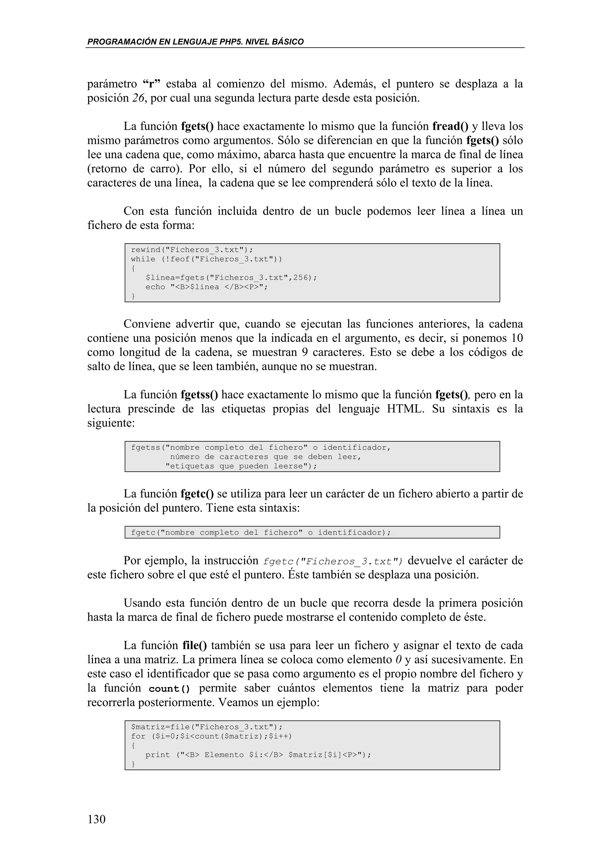 PROGRAMACIÓN EN LENGUAJE PHP5. NIVEL BÁSICO




parámetro “r” estaba al comienzo del mismo. Además, el puntero se desplaza a la
posición 26, por cual una segunda lectura parte desde esta posición.

       La función fgets() hace exactamente lo mismo que la función fread() y lleva los
mismo parámetros como argumentos. Sólo se diferencian en que la función fgets() sólo
lee una cadena que, como máximo, abarca hasta que encuentre la marca de final de línea
(retorno de carro). Por ello, si el número del segundo parámetro es superior a los
caracteres de una línea, la cadena que se lee comprenderá sólo el texto de la línea.

       Con esta función incluida dentro de un bucle podemos leer línea a línea un
fichero de esta forma:
         rewind("Ficheros_3.txt");
         while (!feof("Ficheros_3.txt"))
         {
            $linea=fgets("Ficheros_3.txt",256);
            echo "<B>$linea </B><P>";
         }


        Conviene advertir que, cuando se ejecutan las funciones anteriores, la cadena
contiene una posición menos que la indicada en el argumento, es decir, si ponemos 10
como longitud de la cadena, se muestran 9 caracteres. Esto se debe a los códigos de
salto de línea, que se leen también, aunque no se muestran.

       La función fgetss() hace exactamente lo mismo que la función fgets(), pero en la
lectura prescinde de las etiquetas propias del lenguaje HTML. Su sintaxis es la
siguiente:
         fgetss("nombre completo del fichero" o identificador,
                 número de caracteres que se deben leer,
                "etiquetas que pueden leerse");


        La función fgetc() se utiliza para leer un carácter de un fichero abierto a partir de
la posición del puntero. Tiene esta sintaxis:
         fgetc("nombre completo del fichero" o identificador);


        Por ejemplo, la instrucción fgetc("Ficheros_3.txt") devuelve el carácter de
este fichero sobre el que esté el puntero. Éste también se desplaza una posición.

        Usando esta función dentro de un bucle que recorra desde la primera posición
hasta la marca de final de fichero puede mostrarse el contenido completo de éste.

        La función file() también se usa para leer un fichero y asignar el texto de cada
línea a una matriz. La primera línea se coloca como elemento 0 y así sucesivamente. En
este caso el identificador que se pasa como argumento es el propio nombre del fichero y
la función count() permite saber cuántos elementos tiene la matriz para poder
recorrerla posteriormente. Veamos un ejemplo:
         $matriz=file("Ficheros_3.txt");
         for ($i=0;$i<count($matriz);$i++)
         {
            print ("<B> Elemento $i:</B> $matriz[$i]<P>");
         }




130
 