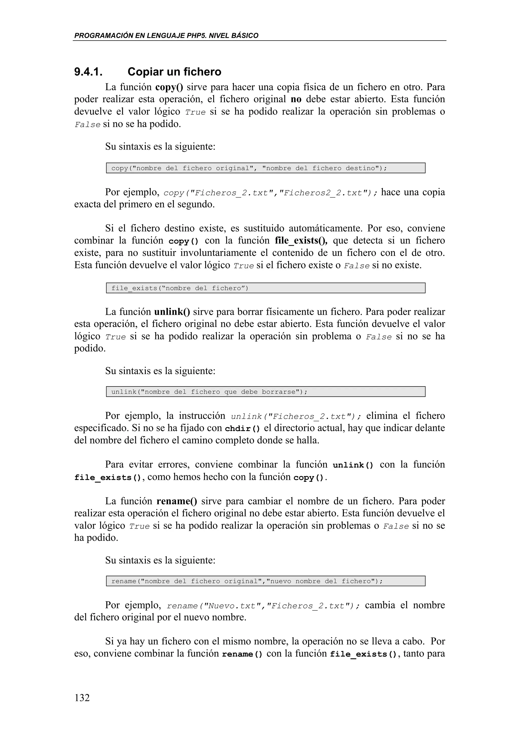 PROGRAMACIÓN EN LENGUAJE PHP5. NIVEL BÁSICO




9.4.1.        Copiar un fichero
       La función copy() sirve para hacer una copia física de un fichero en otro. Para
poder realizar esta operación, el fichero original no debe estar abierto. Esta función
devuelve el valor lógico True si se ha podido realizar la operación sin problemas o
False si no se ha podido.

         Su sintaxis es la siguiente:
          copy("nombre del fichero original", "nombre del fichero destino");


       Por ejemplo, copy("Ficheros_2.txt","Ficheros2_2.txt"); hace una copia
exacta del primero en el segundo.

        Si el fichero destino existe, es sustituido automáticamente. Por eso, conviene
combinar la función copy() con la función file_exists(), que detecta si un fichero
existe, para no sustituir involuntariamente el contenido de un fichero con el de otro.
Esta función devuelve el valor lógico True si el fichero existe o False si no existe.

          file_exists(“nombre del fichero”)


       La función unlink() sirve para borrar físicamente un fichero. Para poder realizar
esta operación, el fichero original no debe estar abierto. Esta función devuelve el valor
lógico True si se ha podido realizar la operación sin problema o False si no se ha
podido.

         Su sintaxis es la siguiente:
          unlink("nombre del fichero que debe borrarse");


       Por ejemplo, la instrucción unlink("Ficheros_2.txt"); elimina el fichero
especificado. Si no se ha fijado con chdir() el directorio actual, hay que indicar delante
del nombre del fichero el camino completo donde se halla.

      Para evitar errores, conviene combinar la función unlink() con la función
file_exists(), como hemos hecho con la función copy().

        La función rename() sirve para cambiar el nombre de un fichero. Para poder
realizar esta operación el fichero original no debe estar abierto. Esta función devuelve el
valor lógico True si se ha podido realizar la operación sin problemas o False si no se
ha podido.

         Su sintaxis es la siguiente:
          rename("nombre del fichero original","nuevo nombre del fichero");


        Por ejemplo, rename("Nuevo.txt","Ficheros_2.txt"); cambia el nombre
del fichero original por el nuevo nombre.

       Si ya hay un fichero con el mismo nombre, la operación no se lleva a cabo. Por
eso, conviene combinar la función rename() con la función file_exists(), tanto para



132
 