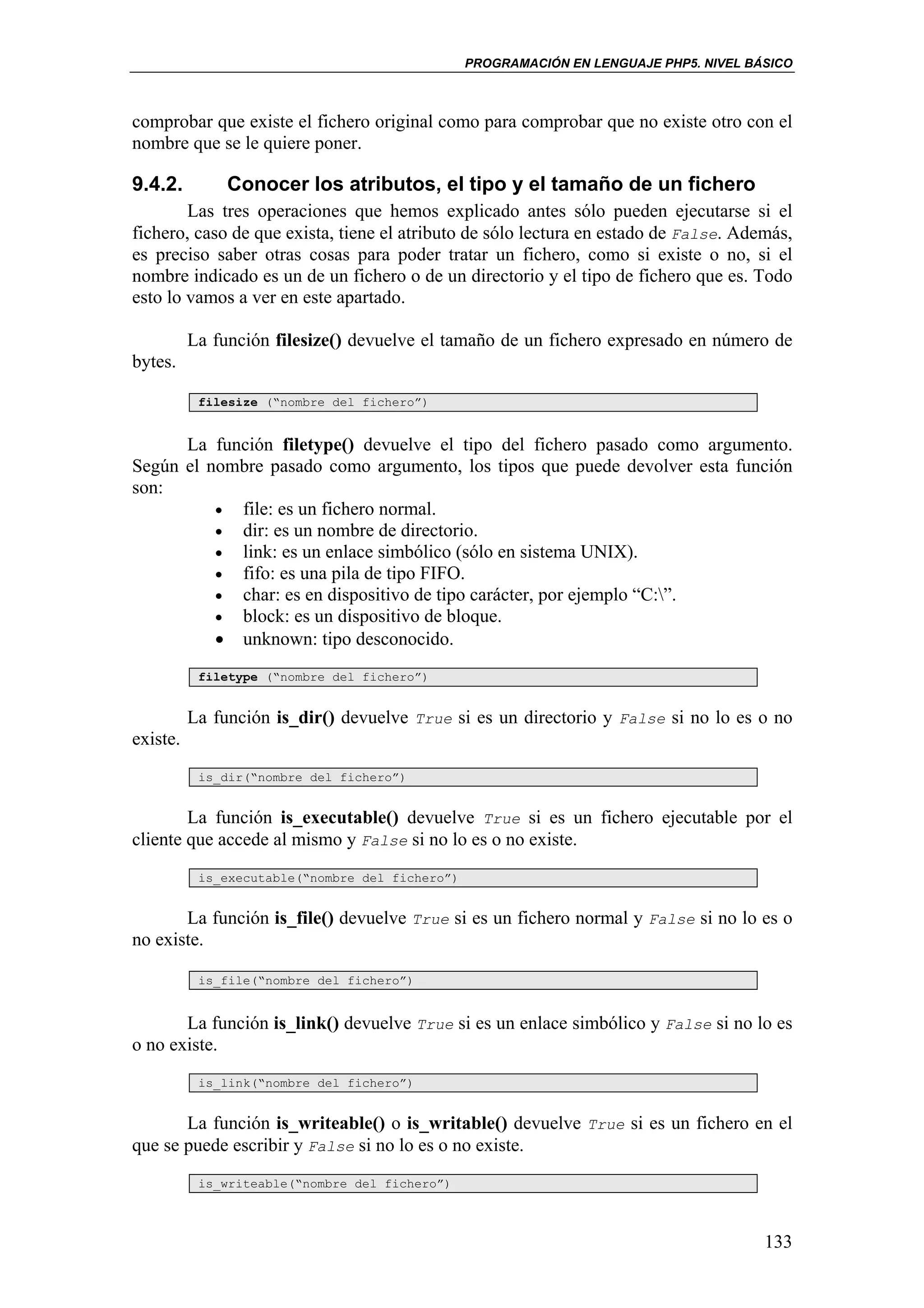 PROGRAMACIÓN EN LENGUAJE PHP5. NIVEL BÁSICO



comprobar que existe el fichero original como para comprobar que no existe otro con el
nombre que se le quiere poner.

9.4.2.         Conocer los atributos, el tipo y el tamaño de un fichero
        Las tres operaciones que hemos explicado antes sólo pueden ejecutarse si el
fichero, caso de que exista, tiene el atributo de sólo lectura en estado de False. Además,
es preciso saber otras cosas para poder tratar un fichero, como si existe o no, si el
nombre indicado es un de un fichero o de un directorio y el tipo de fichero que es. Todo
esto lo vamos a ver en este apartado.

          La función filesize() devuelve el tamaño de un fichero expresado en número de
bytes.

           filesize (“nombre del fichero”)


      La función filetype() devuelve el tipo del fichero pasado como argumento.
Según el nombre pasado como argumento, los tipos que puede devolver esta función
son:
          • file: es un fichero normal.
          • dir: es un nombre de directorio.
          • link: es un enlace simbólico (sólo en sistema UNIX).
          • fifo: es una pila de tipo FIFO.
          • char: es en dispositivo de tipo carácter, por ejemplo “C:”.
          • block: es un dispositivo de bloque.
          • unknown: tipo desconocido.
           filetype (“nombre del fichero”)


          La función is_dir() devuelve True si es un directorio y False si no lo es o no
existe.
           is_dir(“nombre del fichero”)


        La función is_executable() devuelve True si es un fichero ejecutable por el
cliente que accede al mismo y False si no lo es o no existe.
           is_executable(“nombre del fichero”)


       La función is_file() devuelve True si es un fichero normal y False si no lo es o
no existe.

           is_file(“nombre del fichero”)


       La función is_link() devuelve True si es un enlace simbólico y False si no lo es
o no existe.
           is_link(“nombre del fichero”)


       La función is_writeable() o is_writable() devuelve True si es un fichero en el
que se puede escribir y False si no lo es o no existe.
           is_writeable(“nombre del fichero”)



                                                                                        133
 