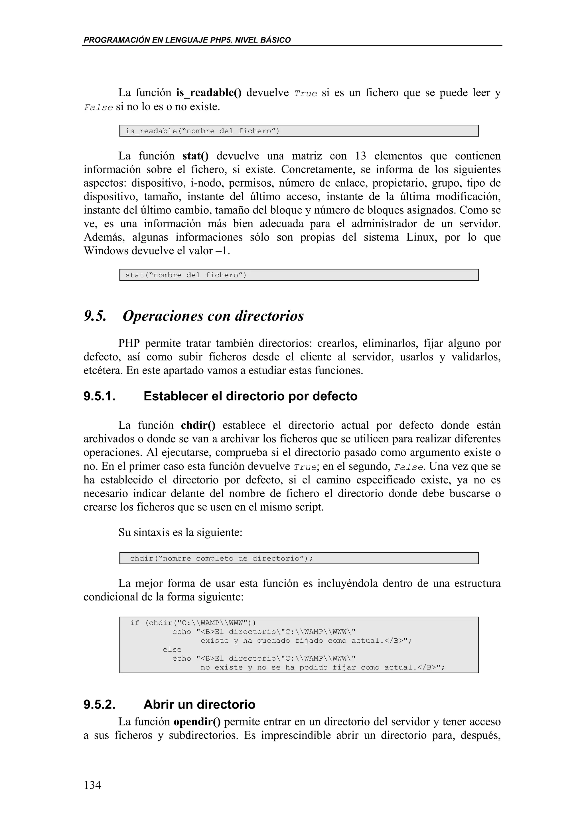 PROGRAMACIÓN EN LENGUAJE PHP5. NIVEL BÁSICO




       La función is_readable() devuelve True si es un fichero que se puede leer y
False si no lo es o no existe.

          is_readable(“nombre del fichero”)


        La función stat() devuelve una matriz con 13 elementos que contienen
información sobre el fichero, si existe. Concretamente, se informa de los siguientes
aspectos: dispositivo, i-nodo, permisos, número de enlace, propietario, grupo, tipo de
dispositivo, tamaño, instante del último acceso, instante de la última modificación,
instante del último cambio, tamaño del bloque y número de bloques asignados. Como se
ve, es una información más bien adecuada para el administrador de un servidor.
Además, algunas informaciones sólo son propias del sistema Linux, por lo que
Windows devuelve el valor –1.
          stat(“nombre del fichero”)




9.5. Operaciones con directorios
        PHP permite tratar también directorios: crearlos, eliminarlos, fijar alguno por
defecto, así como subir ficheros desde el cliente al servidor, usarlos y validarlos,
etcétera. En este apartado vamos a estudiar estas funciones.

9.5.1.        Establecer el directorio por defecto

       La función chdir() establece el directorio actual por defecto donde están
archivados o donde se van a archivar los ficheros que se utilicen para realizar diferentes
operaciones. Al ejecutarse, comprueba si el directorio pasado como argumento existe o
no. En el primer caso esta función devuelve True; en el segundo, False. Una vez que se
ha establecido el directorio por defecto, si el camino especificado existe, ya no es
necesario indicar delante del nombre de fichero el directorio donde debe buscarse o
crearse los ficheros que se usen en el mismo script.

         Su sintaxis es la siguiente:

           chdir(“nombre completo de directorio”);


       La mejor forma de usar esta función es incluyéndola dentro de una estructura
condicional de la forma siguiente:

           if (chdir("C:WAMPWWW"))
                    echo "<B>El directorio"C:WAMPWWW"
                          existe y ha quedado fijado como actual.</B>";
                  else
                    echo "<B>El directorio"C:WAMPWWW"
                          no existe y no se ha podido fijar como actual.</B>";




9.5.2.        Abrir un directorio
       La función opendir() permite entrar en un directorio del servidor y tener acceso
a sus ficheros y subdirectorios. Es imprescindible abrir un directorio para, después,



134
 