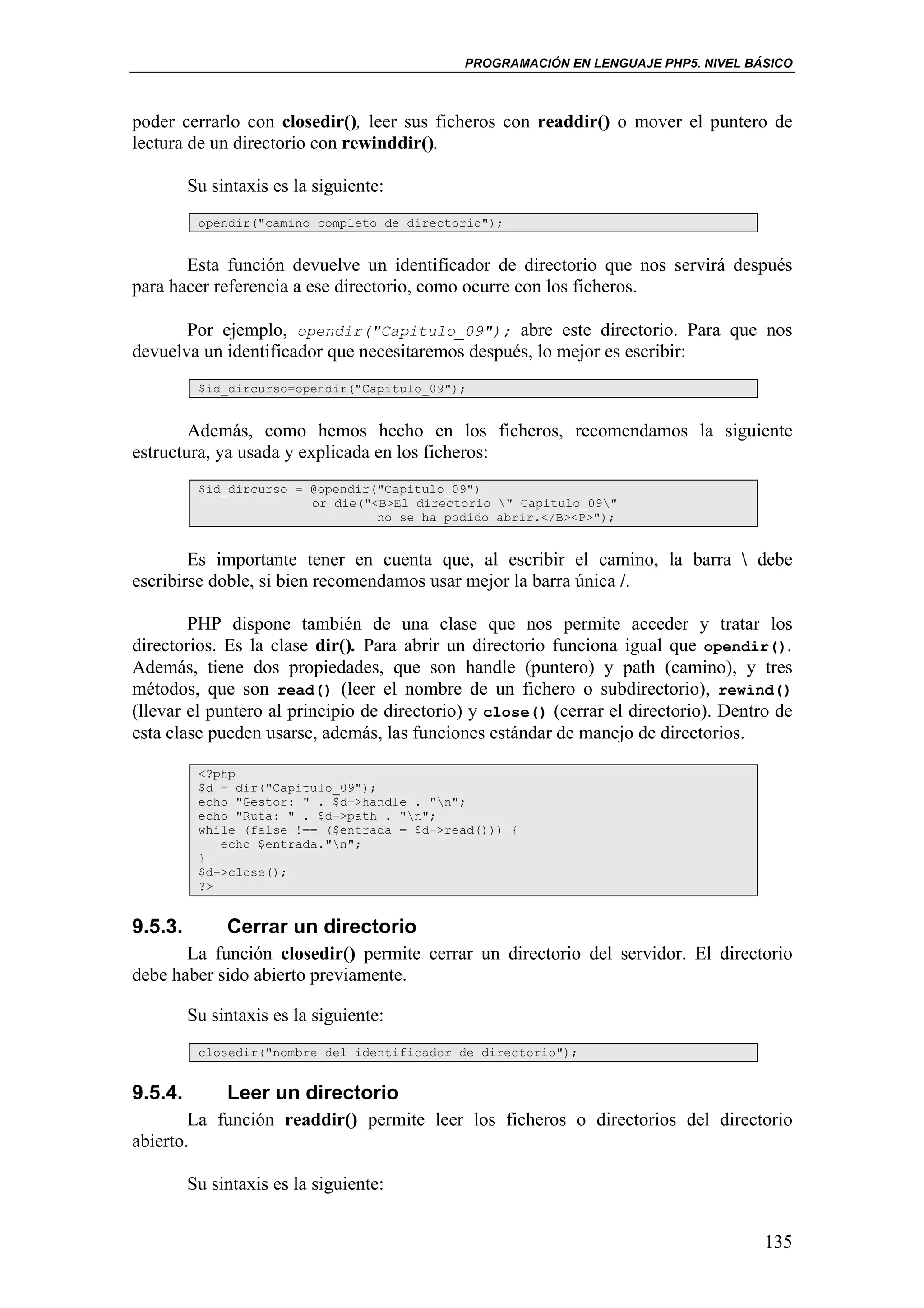 PROGRAMACIÓN EN LENGUAJE PHP5. NIVEL BÁSICO



poder cerrarlo con closedir(), leer sus ficheros con readdir() o mover el puntero de
lectura de un directorio con rewinddir().

         Su sintaxis es la siguiente:
          opendir("camino completo de directorio");


       Esta función devuelve un identificador de directorio que nos servirá después
para hacer referencia a ese directorio, como ocurre con los ficheros.

       Por ejemplo, opendir("Capitulo_09"); abre este directorio. Para que nos
devuelva un identificador que necesitaremos después, lo mejor es escribir:
          $id_dircurso=opendir("Capitulo_09");


        Además, como hemos hecho en los ficheros, recomendamos la siguiente
estructura, ya usada y explicada en los ficheros:
          $id_dircurso = @opendir("Capitulo_09")
                         or die("<B>El directorio " Capitulo_09"
                                  no se ha podido abrir.</B><P>");


        Es importante tener en cuenta que, al escribir el camino, la barra  debe
escribirse doble, si bien recomendamos usar mejor la barra única /.

        PHP dispone también de una clase que nos permite acceder y tratar los
directorios. Es la clase dir(). Para abrir un directorio funciona igual que opendir().
Además, tiene dos propiedades, que son handle (puntero) y path (camino), y tres
métodos, que son read() (leer el nombre de un fichero o subdirectorio), rewind()
(llevar el puntero al principio de directorio) y close() (cerrar el directorio). Dentro de
esta clase pueden usarse, además, las funciones estándar de manejo de directorios.

          <?php
          $d = dir("Capitulo_09");
          echo "Gestor: " . $d->handle . "n";
          echo "Ruta: " . $d->path . "n";
          while (false !== ($entrada = $d->read())) {
             echo $entrada."n";
          }
          $d->close();
          ?>


9.5.3.        Cerrar un directorio
       La función closedir() permite cerrar un directorio del servidor. El directorio
debe haber sido abierto previamente.

         Su sintaxis es la siguiente:
          closedir("nombre del identificador de directorio");


9.5.4.        Leer un directorio
        La función readdir() permite leer los ficheros o directorios del directorio
abierto.

         Su sintaxis es la siguiente:


                                                                                      135
 