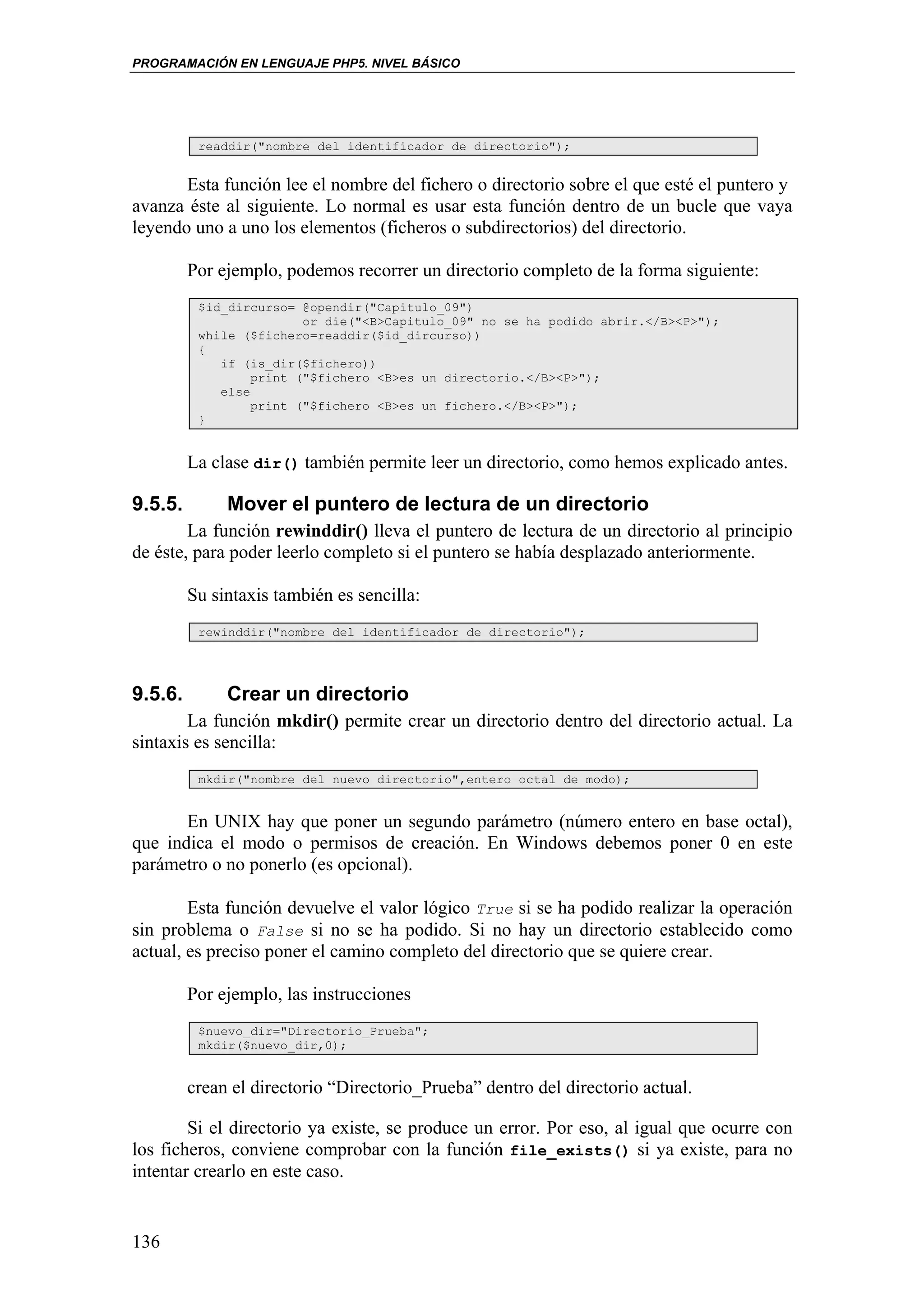 PROGRAMACIÓN EN LENGUAJE PHP5. NIVEL BÁSICO




          readdir("nombre del identificador de directorio");


       Esta función lee el nombre del fichero o directorio sobre el que esté el puntero y
avanza éste al siguiente. Lo normal es usar esta función dentro de un bucle que vaya
leyendo uno a uno los elementos (ficheros o subdirectorios) del directorio.

         Por ejemplo, podemos recorrer un directorio completo de la forma siguiente:
          $id_dircurso= @opendir("Capitulo_09")
                         or die("<B>Capitulo_09" no se ha podido abrir.</B><P>");
          while ($fichero=readdir($id_dircurso))
          {
             if (is_dir($fichero))
                  print ("$fichero <B>es un directorio.</B><P>");
             else
                  print ("$fichero <B>es un fichero.</B><P>");
          }


         La clase dir() también permite leer un directorio, como hemos explicado antes.

9.5.5.        Mover el puntero de lectura de un directorio
        La función rewinddir() lleva el puntero de lectura de un directorio al principio
de éste, para poder leerlo completo si el puntero se había desplazado anteriormente.

         Su sintaxis también es sencilla:
          rewinddir("nombre del identificador de directorio");




9.5.6.        Crear un directorio
        La función mkdir() permite crear un directorio dentro del directorio actual. La
sintaxis es sencilla:
          mkdir("nombre del nuevo directorio",entero octal de modo);


       En UNIX hay que poner un segundo parámetro (número entero en base octal),
que indica el modo o permisos de creación. En Windows debemos poner 0 en este
parámetro o no ponerlo (es opcional).

        Esta función devuelve el valor lógico True si se ha podido realizar la operación
sin problema o False si no se ha podido. Si no hay un directorio establecido como
actual, es preciso poner el camino completo del directorio que se quiere crear.

         Por ejemplo, las instrucciones
          $nuevo_dir="Directorio_Prueba";
          mkdir($nuevo_dir,0);


         crean el directorio “Directorio_Prueba” dentro del directorio actual.

        Si el directorio ya existe, se produce un error. Por eso, al igual que ocurre con
los ficheros, conviene comprobar con la función file_exists() si ya existe, para no
intentar crearlo en este caso.


136
 