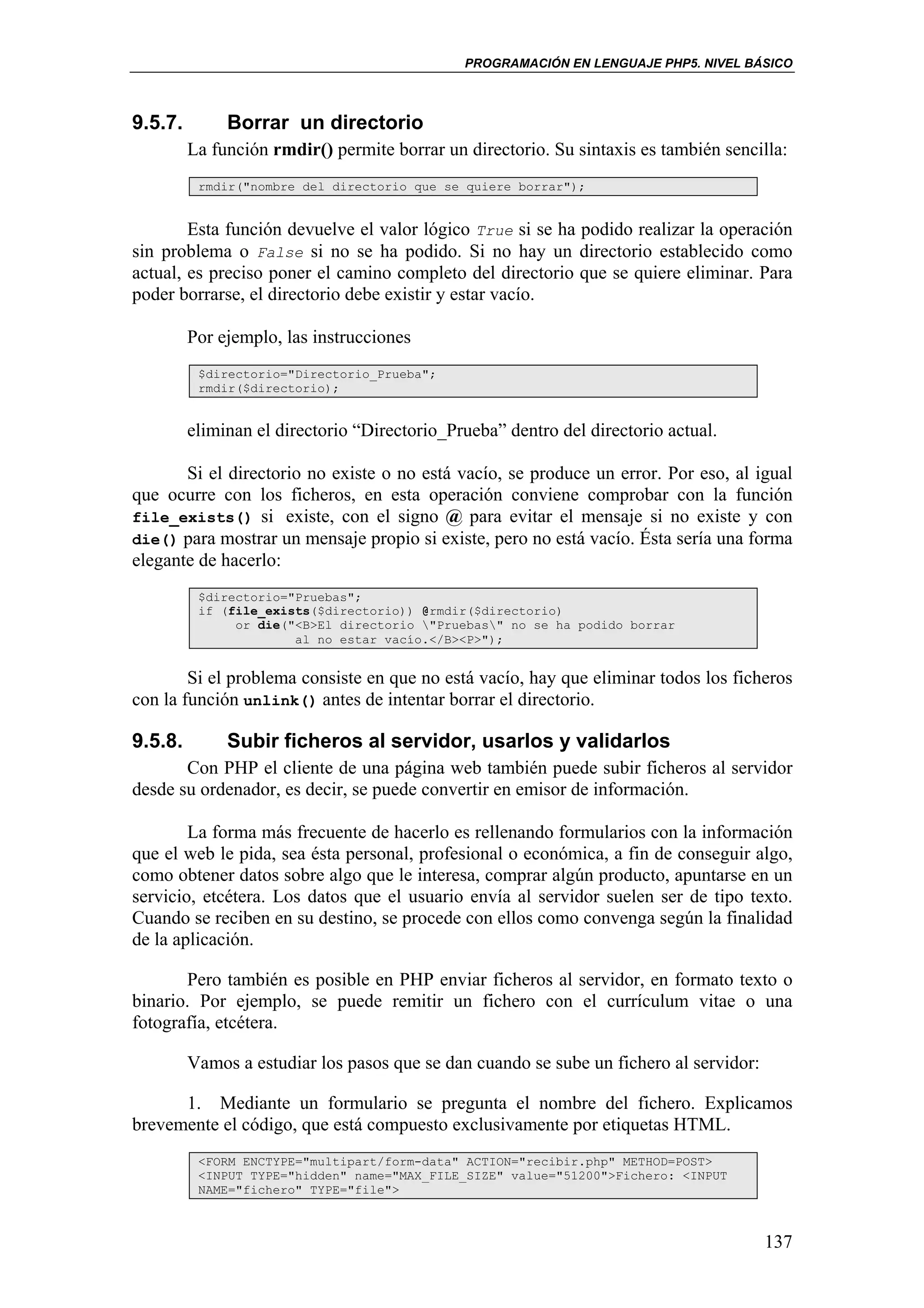 PROGRAMACIÓN EN LENGUAJE PHP5. NIVEL BÁSICO



9.5.7.        Borrar un directorio
         La función rmdir() permite borrar un directorio. Su sintaxis es también sencilla:
          rmdir("nombre del directorio que se quiere borrar");


        Esta función devuelve el valor lógico True si se ha podido realizar la operación
sin problema o False si no se ha podido. Si no hay un directorio establecido como
actual, es preciso poner el camino completo del directorio que se quiere eliminar. Para
poder borrarse, el directorio debe existir y estar vacío.

         Por ejemplo, las instrucciones
          $directorio="Directorio_Prueba";
          rmdir($directorio);


         eliminan el directorio “Directorio_Prueba” dentro del directorio actual.

       Si el directorio no existe o no está vacío, se produce un error. Por eso, al igual
que ocurre con los ficheros, en esta operación conviene comprobar con la función
file_exists() si existe, con el signo @ para evitar el mensaje si no existe y con
die() para mostrar un mensaje propio si existe, pero no está vacío. Ésta sería una forma
elegante de hacerlo:
          $directorio="Pruebas";
          if (file_exists($directorio)) @rmdir($directorio)
               or die("<B>El directorio "Pruebas" no se ha podido borrar
                       al no estar vacío.</B><P>");


        Si el problema consiste en que no está vacío, hay que eliminar todos los ficheros
con la función unlink() antes de intentar borrar el directorio.

9.5.8.        Subir ficheros al servidor, usarlos y validarlos
       Con PHP el cliente de una página web también puede subir ficheros al servidor
desde su ordenador, es decir, se puede convertir en emisor de información.

        La forma más frecuente de hacerlo es rellenando formularios con la información
que el web le pida, sea ésta personal, profesional o económica, a fin de conseguir algo,
como obtener datos sobre algo que le interesa, comprar algún producto, apuntarse en un
servicio, etcétera. Los datos que el usuario envía al servidor suelen ser de tipo texto.
Cuando se reciben en su destino, se procede con ellos como convenga según la finalidad
de la aplicación.

       Pero también es posible en PHP enviar ficheros al servidor, en formato texto o
binario. Por ejemplo, se puede remitir un fichero con el currículum vitae o una
fotografía, etcétera.

         Vamos a estudiar los pasos que se dan cuando se sube un fichero al servidor:

      1. Mediante un formulario se pregunta el nombre del fichero. Explicamos
brevemente el código, que está compuesto exclusivamente por etiquetas HTML.
          <FORM ENCTYPE="multipart/form-data" ACTION="recibir.php" METHOD=POST>
          <INPUT TYPE="hidden" name="MAX_FILE_SIZE" value="51200">Fichero: <INPUT
          NAME="fichero" TYPE="file">



                                                                                        137
 