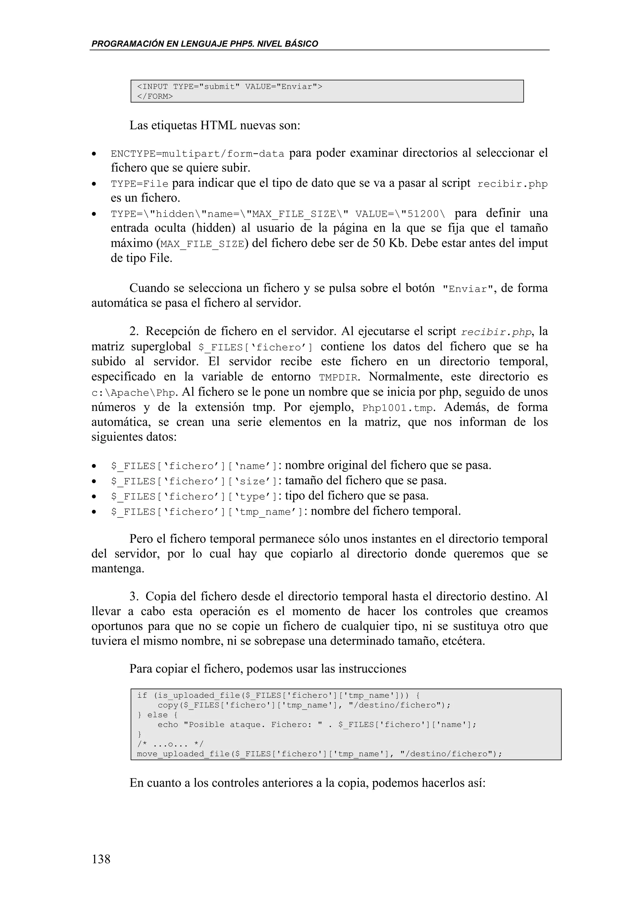 PROGRAMACIÓN EN LENGUAJE PHP5. NIVEL BÁSICO



        <INPUT TYPE="submit" VALUE="Enviar">
        </FORM>


       Las etiquetas HTML nuevas son:

•   ENCTYPE=multipart/form-data para poder examinar directorios al seleccionar el
    fichero que se quiere subir.
•   TYPE=File para indicar que el tipo de dato que se va a pasar al script recibir.php
    es un fichero.
•   TYPE="hidden"name="MAX_FILE_SIZE" VALUE="51200 para definir una
    entrada oculta (hidden) al usuario de la página en la que se fija que el tamaño
    máximo (MAX_FILE_SIZE) del fichero debe ser de 50 Kb. Debe estar antes del imput
    de tipo File.

      Cuando se selecciona un fichero y se pulsa sobre el botón "Enviar", de forma
automática se pasa el fichero al servidor.

       2. Recepción de fichero en el servidor. Al ejecutarse el script recibir.php, la
matriz superglobal $_FILES[‘fichero’] contiene los datos del fichero que se ha
subido al servidor. El servidor recibe este fichero en un directorio temporal,
especificado en la variable de entorno TMPDIR. Normalmente, este directorio es
c:ApachePhp. Al fichero se le pone un nombre que se inicia por php, seguido de unos
números y de la extensión tmp. Por ejemplo, Php1001.tmp. Además, de forma
automática, se crean una serie elementos en la matriz, que nos informan de los
siguientes datos:

•   $_FILES[‘fichero’][‘name’]: nombre original del fichero que se pasa.
•   $_FILES[‘fichero’][‘size’]: tamaño del fichero que se pasa.
•   $_FILES[‘fichero’][‘type’]: tipo del fichero que se pasa.
•   $_FILES[‘fichero’][‘tmp_name’]: nombre del fichero temporal.

       Pero el fichero temporal permanece sólo unos instantes en el directorio temporal
del servidor, por lo cual hay que copiarlo al directorio donde queremos que se
mantenga.

        3. Copia del fichero desde el directorio temporal hasta el directorio destino. Al
llevar a cabo esta operación es el momento de hacer los controles que creamos
oportunos para que no se copie un fichero de cualquier tipo, ni se sustituya otro que
tuviera el mismo nombre, ni se sobrepase una determinado tamaño, etcétera.

       Para copiar el fichero, podemos usar las instrucciones
        if (is_uploaded_file($_FILES['fichero']['tmp_name'])) {
            copy($_FILES['fichero']['tmp_name'], "/destino/fichero");
        } else {
            echo "Posible ataque. Fichero: " . $_FILES['fichero']['name'];
        }
        /* ...o... */
        move_uploaded_file($_FILES['fichero']['tmp_name'], "/destino/fichero");


       En cuanto a los controles anteriores a la copia, podemos hacerlos así:




138
 