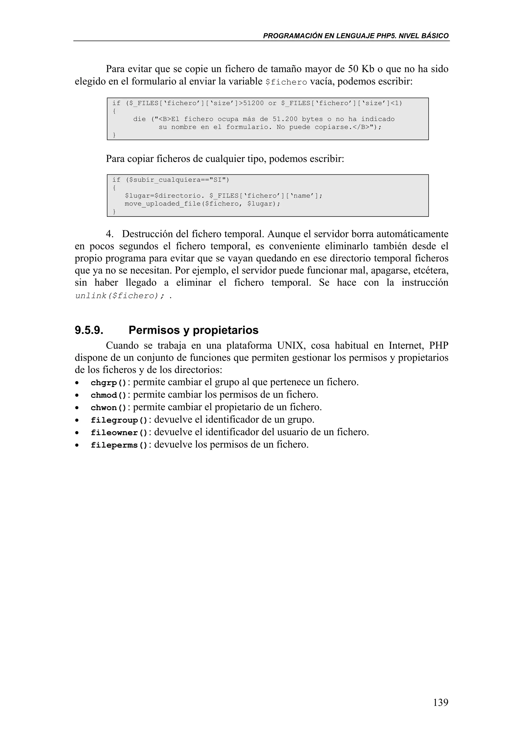 PROGRAMACIÓN EN LENGUAJE PHP5. NIVEL BÁSICO



       Para evitar que se copie un fichero de tamaño mayor de 50 Kb o que no ha sido
elegido en el formulario al enviar la variable $fichero vacía, podemos escribir:
          if ($_FILES[‘fichero’][‘size’]>51200 or $_FILES[‘fichero’][‘size’]<1)
          {
               die ("<B>El fichero ocupa más de 51.200 bytes o no ha indicado
                     su nombre en el formulario. No puede copiarse.</B>");
          }


         Para copiar ficheros de cualquier tipo, podemos escribir:
          if ($subir_cualquiera=="SI")
          {
             $lugar=$directorio. $_FILES[‘fichero’][‘name’];
             move_uploaded_file($fichero, $lugar);
          }


       4. Destrucción del fichero temporal. Aunque el servidor borra automáticamente
en pocos segundos el fichero temporal, es conveniente eliminarlo también desde el
propio programa para evitar que se vayan quedando en ese directorio temporal ficheros
que ya no se necesitan. Por ejemplo, el servidor puede funcionar mal, apagarse, etcétera,
sin haber llegado a eliminar el fichero temporal. Se hace con la instrucción
unlink($fichero); .



9.5.9.        Permisos y propietarios
        Cuando se trabaja en una plataforma UNIX, cosa habitual en Internet, PHP
dispone de un conjunto de funciones que permiten gestionar los permisos y propietarios
de los ficheros y de los directorios:
• chgrp(): permite cambiar el grupo al que pertenece un fichero.
• chmod(): permite cambiar los permisos de un fichero.
• chwon(): permite cambiar el propietario de un fichero.
• filegroup(): devuelve el identificador de un grupo.
• fileowner(): devuelve el identificador del usuario de un fichero.
• fileperms(): devuelve los permisos de un fichero.




                                                                                     139
 