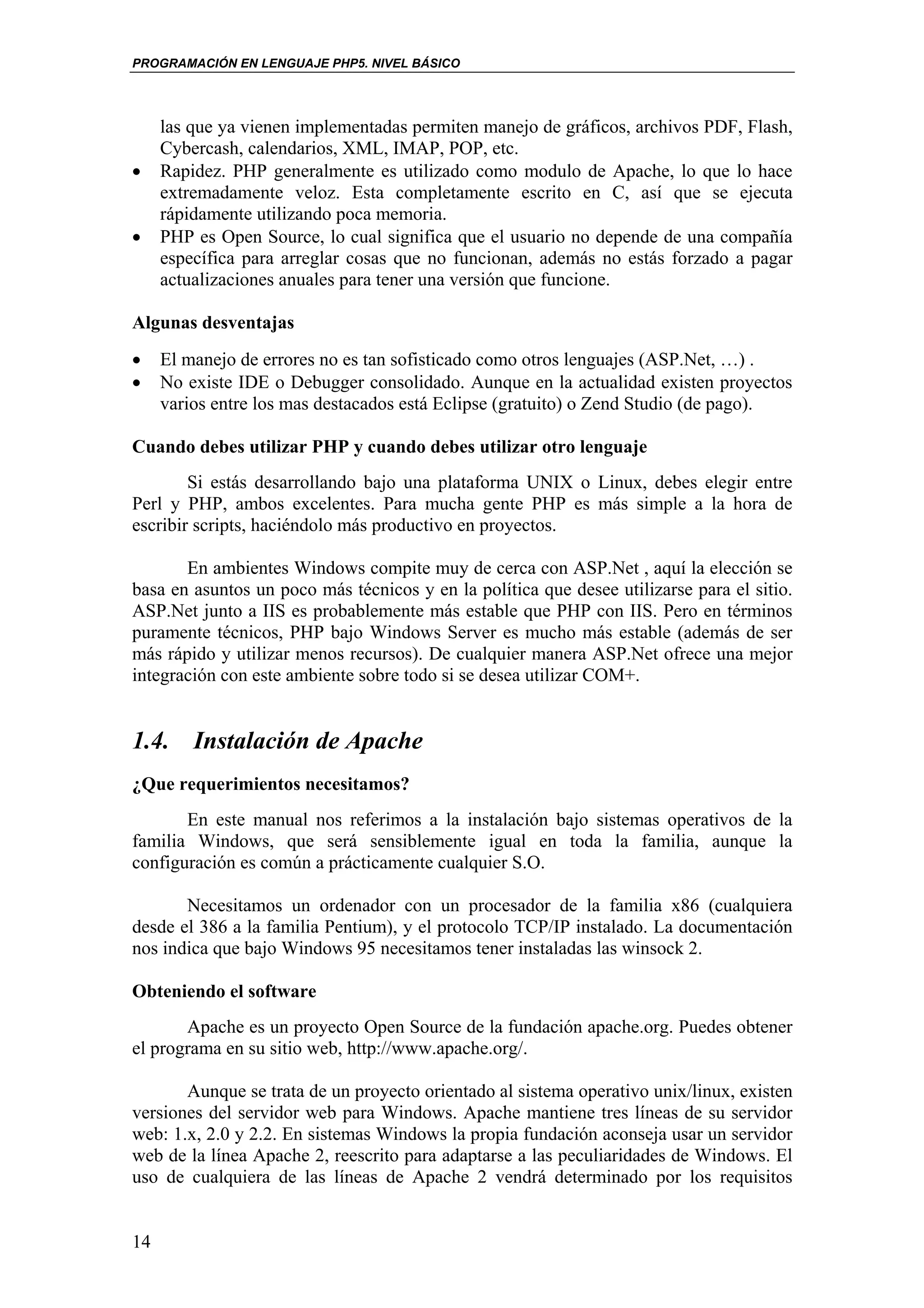 PROGRAMACIÓN EN LENGUAJE PHP5. NIVEL BÁSICO




     las que ya vienen implementadas permiten manejo de gráficos, archivos PDF, Flash,
     Cybercash, calendarios, XML, IMAP, POP, etc.
•    Rapidez. PHP generalmente es utilizado como modulo de Apache, lo que lo hace
     extremadamente veloz. Esta completamente escrito en C, así que se ejecuta
     rápidamente utilizando poca memoria.
•    PHP es Open Source, lo cual significa que el usuario no depende de una compañía
     específica para arreglar cosas que no funcionan, además no estás forzado a pagar
     actualizaciones anuales para tener una versión que funcione.

Algunas desventajas
•    El manejo de errores no es tan sofisticado como otros lenguajes (ASP.Net, …) .
•    No existe IDE o Debugger consolidado. Aunque en la actualidad existen proyectos
     varios entre los mas destacados está Eclipse (gratuito) o Zend Studio (de pago).

Cuando debes utilizar PHP y cuando debes utilizar otro lenguaje
        Si estás desarrollando bajo una plataforma UNIX o Linux, debes elegir entre
Perl y PHP, ambos excelentes. Para mucha gente PHP es más simple a la hora de
escribir scripts, haciéndolo más productivo en proyectos.

       En ambientes Windows compite muy de cerca con ASP.Net , aquí la elección se
basa en asuntos un poco más técnicos y en la política que desee utilizarse para el sitio.
ASP.Net junto a IIS es probablemente más estable que PHP con IIS. Pero en términos
puramente técnicos, PHP bajo Windows Server es mucho más estable (además de ser
más rápido y utilizar menos recursos). De cualquier manera ASP.Net ofrece una mejor
integración con este ambiente sobre todo si se desea utilizar COM+.


1.4. Instalación de Apache
¿Que requerimientos necesitamos?
       En este manual nos referimos a la instalación bajo sistemas operativos de la
familia Windows, que será sensiblemente igual en toda la familia, aunque la
configuración es común a prácticamente cualquier S.O.

       Necesitamos un ordenador con un procesador de la familia x86 (cualquiera
desde el 386 a la familia Pentium), y el protocolo TCP/IP instalado. La documentación
nos indica que bajo Windows 95 necesitamos tener instaladas las winsock 2.

Obteniendo el software
       Apache es un proyecto Open Source de la fundación apache.org. Puedes obtener
el programa en su sitio web, http://www.apache.org/.

       Aunque se trata de un proyecto orientado al sistema operativo unix/linux, existen
versiones del servidor web para Windows. Apache mantiene tres líneas de su servidor
web: 1.x, 2.0 y 2.2. En sistemas Windows la propia fundación aconseja usar un servidor
web de la línea Apache 2, reescrito para adaptarse a las peculiaridades de Windows. El
uso de cualquiera de las líneas de Apache 2 vendrá determinado por los requisitos


14
 