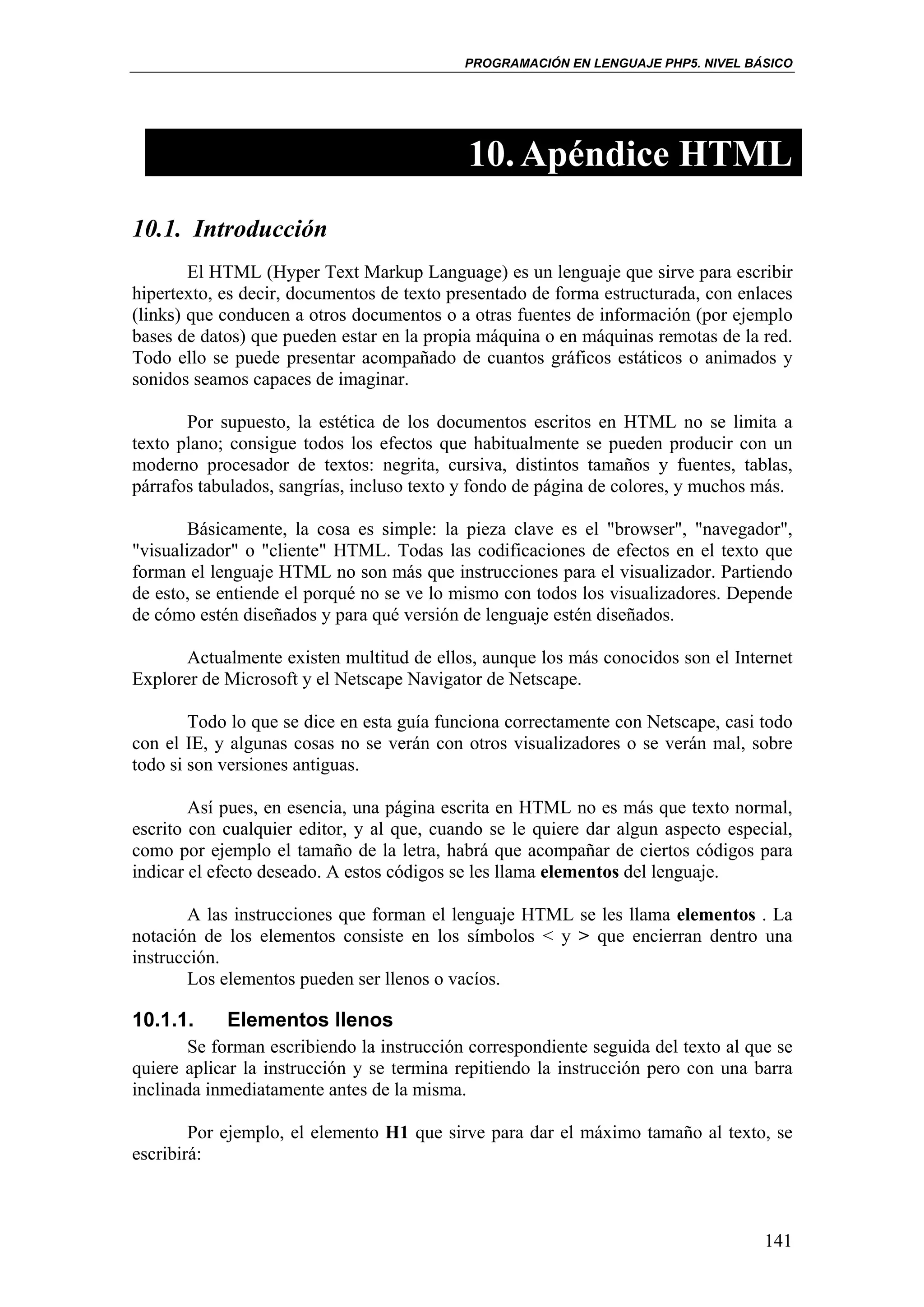 PROGRAMACIÓN EN LENGUAJE PHP5. NIVEL BÁSICO




                                            10. Apéndice HTML
10.1. Introducción
        El HTML (Hyper Text Markup Language) es un lenguaje que sirve para escribir
hipertexto, es decir, documentos de texto presentado de forma estructurada, con enlaces
(links) que conducen a otros documentos o a otras fuentes de información (por ejemplo
bases de datos) que pueden estar en la propia máquina o en máquinas remotas de la red.
Todo ello se puede presentar acompañado de cuantos gráficos estáticos o animados y
sonidos seamos capaces de imaginar.

       Por supuesto, la estética de los documentos escritos en HTML no se limita a
texto plano; consigue todos los efectos que habitualmente se pueden producir con un
moderno procesador de textos: negrita, cursiva, distintos tamaños y fuentes, tablas,
párrafos tabulados, sangrías, incluso texto y fondo de página de colores, y muchos más.

        Básicamente, la cosa es simple: la pieza clave es el "browser", "navegador",
"visualizador" o "cliente" HTML. Todas las codificaciones de efectos en el texto que
forman el lenguaje HTML no son más que instrucciones para el visualizador. Partiendo
de esto, se entiende el porqué no se ve lo mismo con todos los visualizadores. Depende
de cómo estén diseñados y para qué versión de lenguaje estén diseñados.

       Actualmente existen multitud de ellos, aunque los más conocidos son el Internet
Explorer de Microsoft y el Netscape Navigator de Netscape.

        Todo lo que se dice en esta guía funciona correctamente con Netscape, casi todo
con el IE, y algunas cosas no se verán con otros visualizadores o se verán mal, sobre
todo si son versiones antiguas.

        Así pues, en esencia, una página escrita en HTML no es más que texto normal,
escrito con cualquier editor, y al que, cuando se le quiere dar algun aspecto especial,
como por ejemplo el tamaño de la letra, habrá que acompañar de ciertos códigos para
indicar el efecto deseado. A estos códigos se les llama elementos del lenguaje.

        A las instrucciones que forman el lenguaje HTML se les llama elementos . La
notación de los elementos consiste en los símbolos < y > que encierran dentro una
instrucción.
        Los elementos pueden ser llenos o vacíos.

10.1.1.     Elementos llenos
       Se forman escribiendo la instrucción correspondiente seguida del texto al que se
quiere aplicar la instrucción y se termina repitiendo la instrucción pero con una barra
inclinada inmediatamente antes de la misma.

        Por ejemplo, el elemento H1 que sirve para dar el máximo tamaño al texto, se
escribirá:



                                                                                   141
 