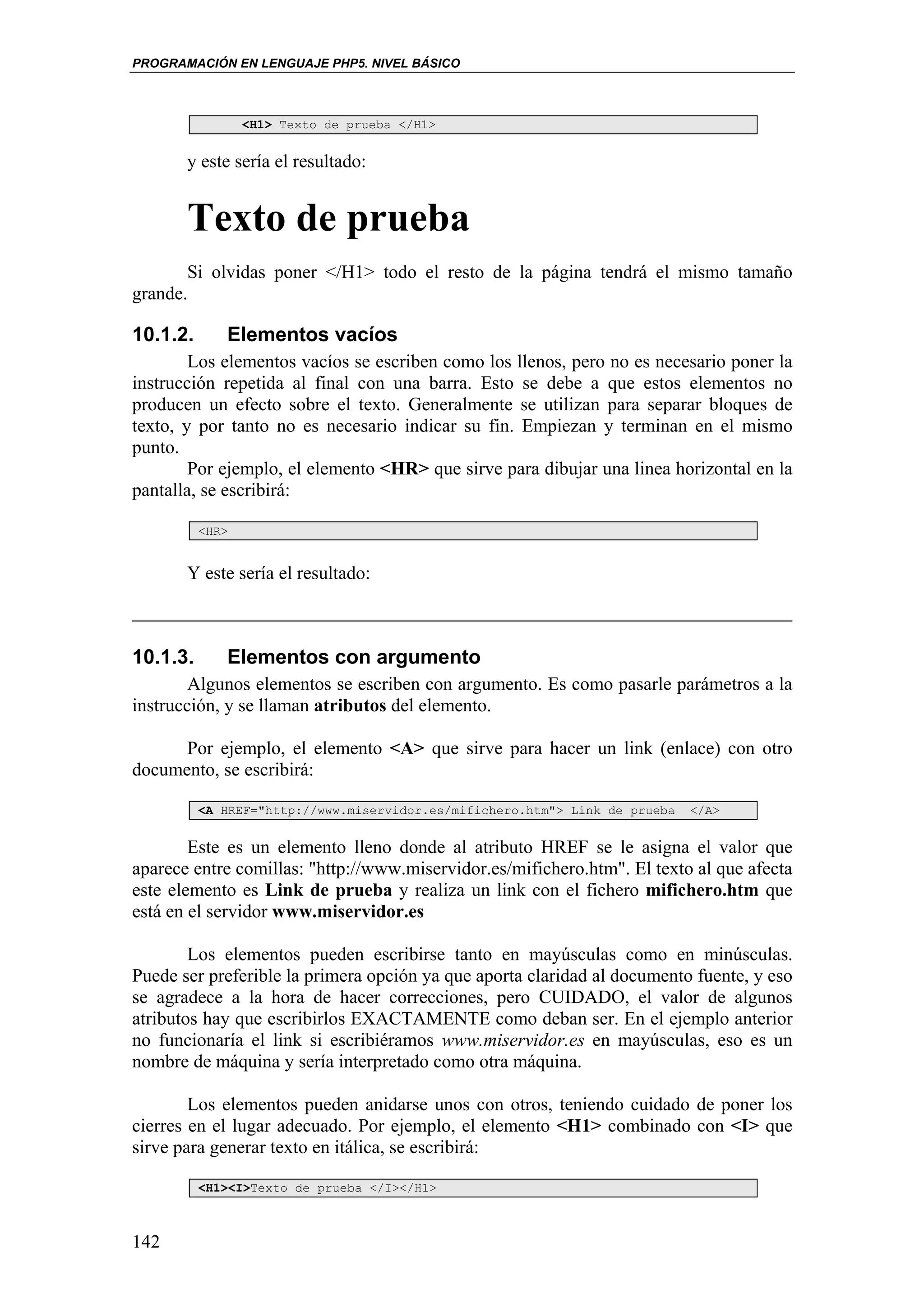 PROGRAMACIÓN EN LENGUAJE PHP5. NIVEL BÁSICO



                 <H1> Texto de prueba </H1>


       y este sería el resultado:


       Texto de prueba
       Si olvidas poner </H1> todo el resto de la página tendrá el mismo tamaño
grande.

10.1.2.      Elementos vacíos
        Los elementos vacíos se escriben como los llenos, pero no es necesario poner la
instrucción repetida al final con una barra. Esto se debe a que estos elementos no
producen un efecto sobre el texto. Generalmente se utilizan para separar bloques de
texto, y por tanto no es necesario indicar su fin. Empiezan y terminan en el mismo
punto.
        Por ejemplo, el elemento <HR> que sirve para dibujar una linea horizontal en la
pantalla, se escribirá:

          <HR>


       Y este sería el resultado:



10.1.3.      Elementos con argumento
        Algunos elementos se escriben con argumento. Es como pasarle parámetros a la
instrucción, y se llaman atributos del elemento.

      Por ejemplo, el elemento <A> que sirve para hacer un link (enlace) con otro
documento, se escribirá:

          <A HREF="http://www.miservidor.es/mifichero.htm"> Link de prueba   </A>


        Este es un elemento lleno donde al atributo HREF se le asigna el valor que
aparece entre comillas: "http://www.miservidor.es/mifichero.htm". El texto al que afecta
este elemento es Link de prueba y realiza un link con el fichero mifichero.htm que
está en el servidor www.miservidor.es

        Los elementos pueden escribirse tanto en mayúsculas como en minúsculas.
Puede ser preferible la primera opción ya que aporta claridad al documento fuente, y eso
se agradece a la hora de hacer correcciones, pero CUIDADO, el valor de algunos
atributos hay que escribirlos EXACTAMENTE como deban ser. En el ejemplo anterior
no funcionaría el link si escribiéramos www.miservidor.es en mayúsculas, eso es un
nombre de máquina y sería interpretado como otra máquina.

        Los elementos pueden anidarse unos con otros, teniendo cuidado de poner los
cierres en el lugar adecuado. Por ejemplo, el elemento <H1> combinado con <I> que
sirve para generar texto en itálica, se escribirá:

          <H1><I>Texto de prueba </I></H1>



142
 