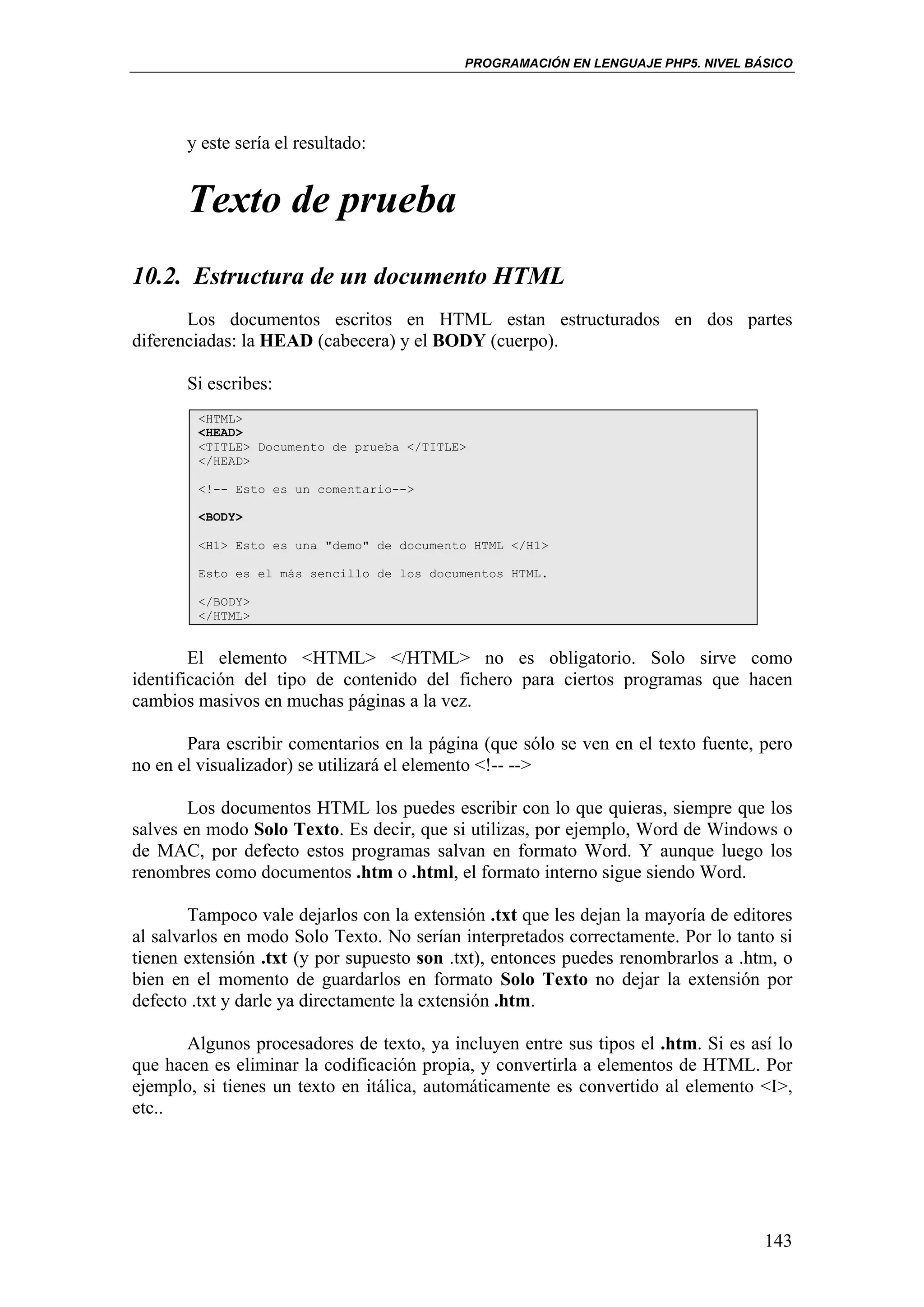 PROGRAMACIÓN EN LENGUAJE PHP5. NIVEL BÁSICO




       y este sería el resultado:


       Texto de prueba
10.2. Estructura de un documento HTML
       Los documentos escritos en HTML estan estructurados en dos partes
diferenciadas: la HEAD (cabecera) y el BODY (cuerpo).

       Si escribes:
        <HTML>
        <HEAD>
        <TITLE> Documento de prueba </TITLE>
        </HEAD>

        <!-- Esto es un comentario-->

        <BODY>

        <H1> Esto es una "demo" de documento HTML </H1>

        Esto es el más sencillo de los documentos HTML.

        </BODY>
        </HTML>


        El elemento <HTML> </HTML> no es obligatorio. Solo sirve como
identificación del tipo de contenido del fichero para ciertos programas que hacen
cambios masivos en muchas páginas a la vez.

       Para escribir comentarios en la página (que sólo se ven en el texto fuente, pero
no en el visualizador) se utilizará el elemento <!-- -->

       Los documentos HTML los puedes escribir con lo que quieras, siempre que los
salves en modo Solo Texto. Es decir, que si utilizas, por ejemplo, Word de Windows o
de MAC, por defecto estos programas salvan en formato Word. Y aunque luego los
renombres como documentos .htm o .html, el formato interno sigue siendo Word.

        Tampoco vale dejarlos con la extensión .txt que les dejan la mayoría de editores
al salvarlos en modo Solo Texto. No serían interpretados correctamente. Por lo tanto si
tienen extensión .txt (y por supuesto son .txt), entonces puedes renombrarlos a .htm, o
bien en el momento de guardarlos en formato Solo Texto no dejar la extensión por
defecto .txt y darle ya directamente la extensión .htm.

       Algunos procesadores de texto, ya incluyen entre sus tipos el .htm. Si es así lo
que hacen es eliminar la codificación propia, y convertirla a elementos de HTML. Por
ejemplo, si tienes un texto en itálica, automáticamente es convertido al elemento <I>,
etc..




                                                                                    143
 