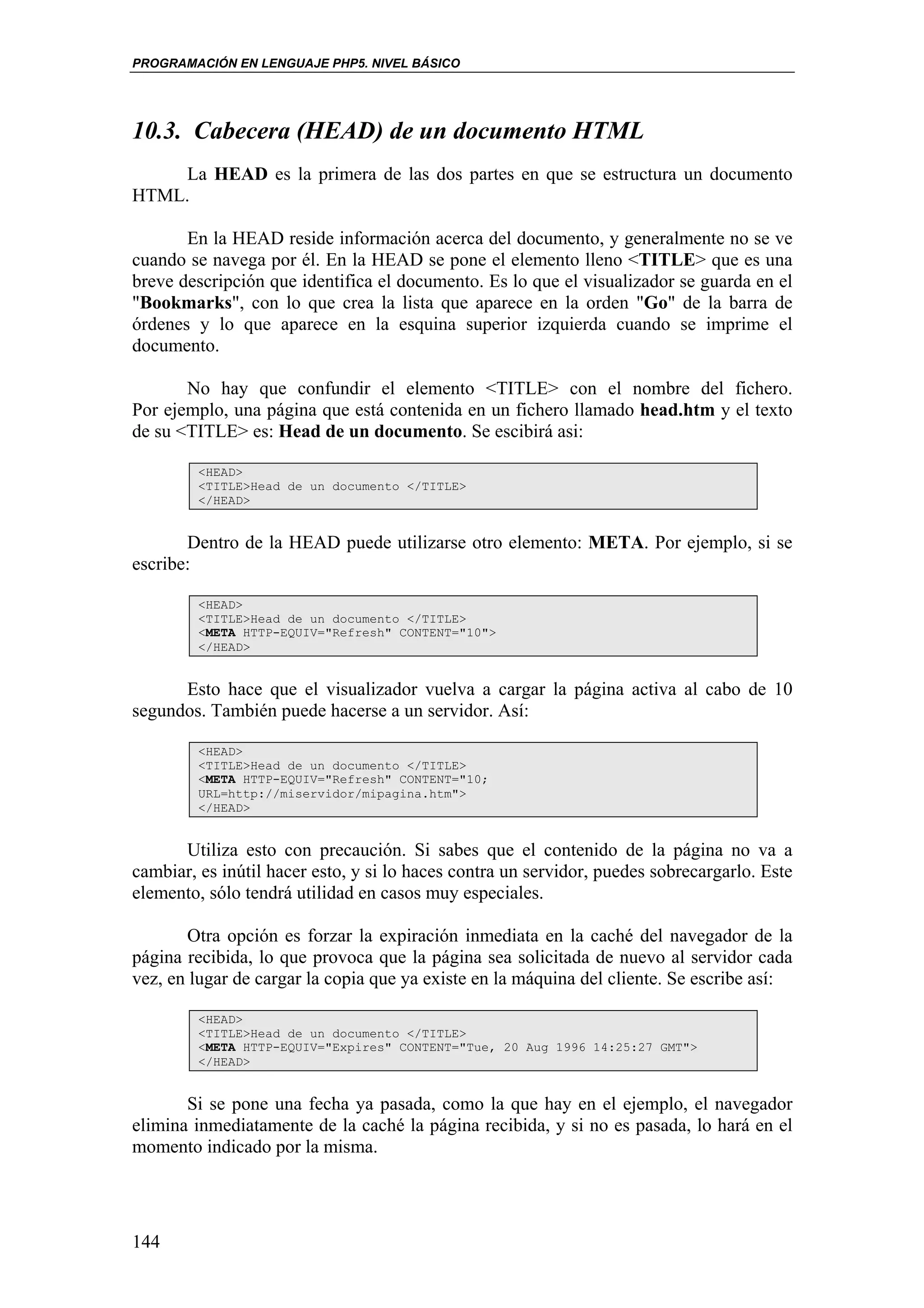 PROGRAMACIÓN EN LENGUAJE PHP5. NIVEL BÁSICO




10.3. Cabecera (HEAD) de un documento HTML
    La HEAD es la primera de las dos partes en que se estructura un documento
HTML.

       En la HEAD reside información acerca del documento, y generalmente no se ve
cuando se navega por él. En la HEAD se pone el elemento lleno <TITLE> que es una
breve descripción que identifica el documento. Es lo que el visualizador se guarda en el
"Bookmarks", con lo que crea la lista que aparece en la orden "Go" de la barra de
órdenes y lo que aparece en la esquina superior izquierda cuando se imprime el
documento.

       No hay que confundir el elemento <TITLE> con el nombre del fichero.
Por ejemplo, una página que está contenida en un fichero llamado head.htm y el texto
de su <TITLE> es: Head de un documento. Se escibirá asi:

         <HEAD>
         <TITLE>Head de un documento </TITLE>
         </HEAD>


       Dentro de la HEAD puede utilizarse otro elemento: META. Por ejemplo, si se
escribe:

         <HEAD>
         <TITLE>Head de un documento </TITLE>
         <META HTTP-EQUIV="Refresh" CONTENT="10">
         </HEAD>


      Esto hace que el visualizador vuelva a cargar la página activa al cabo de 10
segundos. También puede hacerse a un servidor. Así:

         <HEAD>
         <TITLE>Head de un documento </TITLE>
         <META HTTP-EQUIV="Refresh" CONTENT="10;
         URL=http://miservidor/mipagina.htm">
         </HEAD>


      Utiliza esto con precaución. Si sabes que el contenido de la página no va a
cambiar, es inútil hacer esto, y si lo haces contra un servidor, puedes sobrecargarlo. Este
elemento, sólo tendrá utilidad en casos muy especiales.

       Otra opción es forzar la expiración inmediata en la caché del navegador de la
página recibida, lo que provoca que la página sea solicitada de nuevo al servidor cada
vez, en lugar de cargar la copia que ya existe en la máquina del cliente. Se escribe así:

         <HEAD>
         <TITLE>Head de un documento </TITLE>
         <META HTTP-EQUIV="Expires" CONTENT="Tue, 20 Aug 1996 14:25:27 GMT">
         </HEAD>


       Si se pone una fecha ya pasada, como la que hay en el ejemplo, el navegador
elimina inmediatamente de la caché la página recibida, y si no es pasada, lo hará en el
momento indicado por la misma.




144
 
