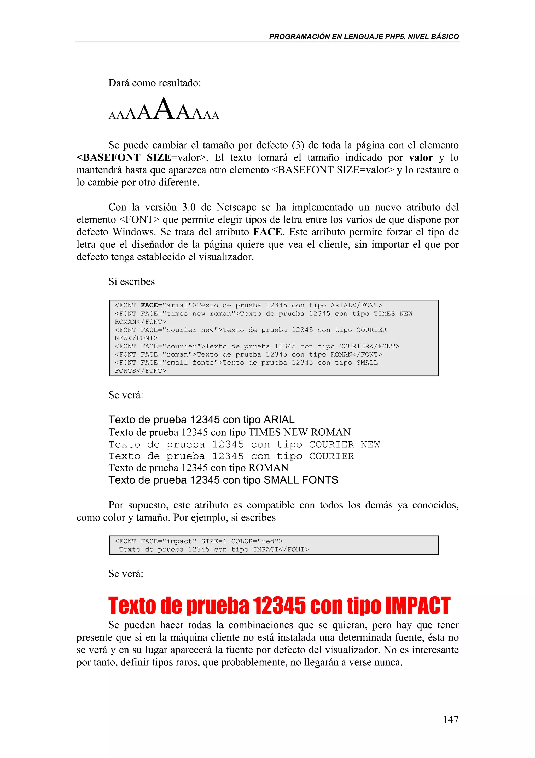 PROGRAMACIÓN EN LENGUAJE PHP5. NIVEL BÁSICO




       Dará como resultado:


       AAA   AAAAAA
       Se puede cambiar el tamaño por defecto (3) de toda la página con el elemento
<BASEFONT SIZE=valor>. El texto tomará el tamaño indicado por valor y lo
mantendrá hasta que aparezca otro elemento <BASEFONT SIZE=valor> y lo restaure o
lo cambie por otro diferente.

        Con la versión 3.0 de Netscape se ha implementado un nuevo atributo del
elemento <FONT> que permite elegir tipos de letra entre los varios de que dispone por
defecto Windows. Se trata del atributo FACE. Este atributo permite forzar el tipo de
letra que el diseñador de la página quiere que vea el cliente, sin importar el que por
defecto tenga establecido el visualizador.

       Si escribes

        <FONT FACE="arial">Texto de prueba 12345 con tipo ARIAL</FONT>
        <FONT FACE="times new roman">Texto de prueba 12345 con tipo TIMES NEW
        ROMAN</FONT>
        <FONT FACE="courier new">Texto de prueba 12345 con tipo COURIER
        NEW</FONT>
        <FONT FACE="courier">Texto de prueba 12345 con tipo COURIER</FONT>
        <FONT FACE="roman">Texto de prueba 12345 con tipo ROMAN</FONT>
        <FONT FACE="small fonts">Texto de prueba 12345 con tipo SMALL
        FONTS</FONT>


       Se verá:

       Texto de prueba 12345 con tipo ARIAL
       Texto de prueba 12345 con tipo TIMES NEW ROMAN
       Texto de prueba 12345 con tipo COURIER NEW
       Texto de prueba 12345 con tipo COURIER
       Texto de prueba 12345 con tipo ROMAN
       Texto de prueba 12345 con tipo SMALL FONTS

      Por supuesto, este atributo es compatible con todos los demás ya conocidos,
como color y tamaño. Por ejemplo, si escribes

        <FONT FACE="impact" SIZE=6 COLOR="red">
         Texto de prueba 12345 con tipo IMPACT</FONT>


       Se verá:


       Texto de prueba 12345 con tipo IMPACT
        Se pueden hacer todas la combinaciones que se quieran, pero hay que tener
presente que si en la máquina cliente no está instalada una determinada fuente, ésta no
se verá y en su lugar aparecerá la fuente por defecto del visualizador. No es interesante
por tanto, definir tipos raros, que probablemente, no llegarán a verse nunca.




                                                                                     147
 