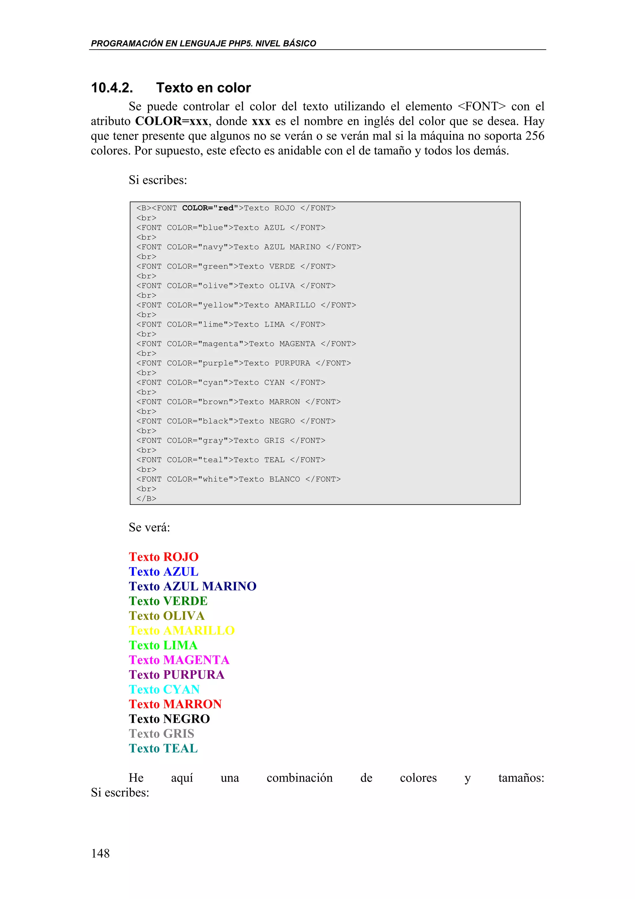 PROGRAMACIÓN EN LENGUAJE PHP5. NIVEL BÁSICO




10.4.2.      Texto en color
        Se puede controlar el color del texto utilizando el elemento <FONT> con el
atributo COLOR=xxx, donde xxx es el nombre en inglés del color que se desea. Hay
que tener presente que algunos no se verán o se verán mal si la máquina no soporta 256
colores. Por supuesto, este efecto es anidable con el de tamaño y todos los demás.

       Si escribes:

          <B><FONT COLOR="red">Texto ROJO </FONT>
          <br>
          <FONT COLOR="blue">Texto AZUL </FONT>
          <br>
          <FONT COLOR="navy">Texto AZUL MARINO </FONT>
          <br>
          <FONT COLOR="green">Texto VERDE </FONT>
          <br>
          <FONT COLOR="olive">Texto OLIVA </FONT>
          <br>
          <FONT COLOR="yellow">Texto AMARILLO </FONT>
          <br>
          <FONT COLOR="lime">Texto LIMA </FONT>
          <br>
          <FONT COLOR="magenta">Texto MAGENTA </FONT>
          <br>
          <FONT COLOR="purple">Texto PURPURA </FONT>
          <br>
          <FONT COLOR="cyan">Texto CYAN </FONT>
          <br>
          <FONT COLOR="brown">Texto MARRON </FONT>
          <br>
          <FONT COLOR="black">Texto NEGRO </FONT>
          <br>
          <FONT COLOR="gray">Texto GRIS </FONT>
          <br>
          <FONT COLOR="teal">Texto TEAL </FONT>
          <br>
          <FONT COLOR="white">Texto BLANCO </FONT>
          <br>
          </B>


       Se verá:

        Texto ROJO
        Texto AZUL
        Texto AZUL MARINO
        Texto VERDE
        Texto OLIVA
        Texto AMARILLO
        Texto LIMA
        Texto MAGENTA
        Texto PURPURA
        Texto CYAN
        Texto MARRON
        Texto NEGRO
        Texto GRIS
        Texto TEAL
        Texto BLANCO
        He     aquí  una  combinación                de   colores     y      tamaños:
Si escribes:



148
 