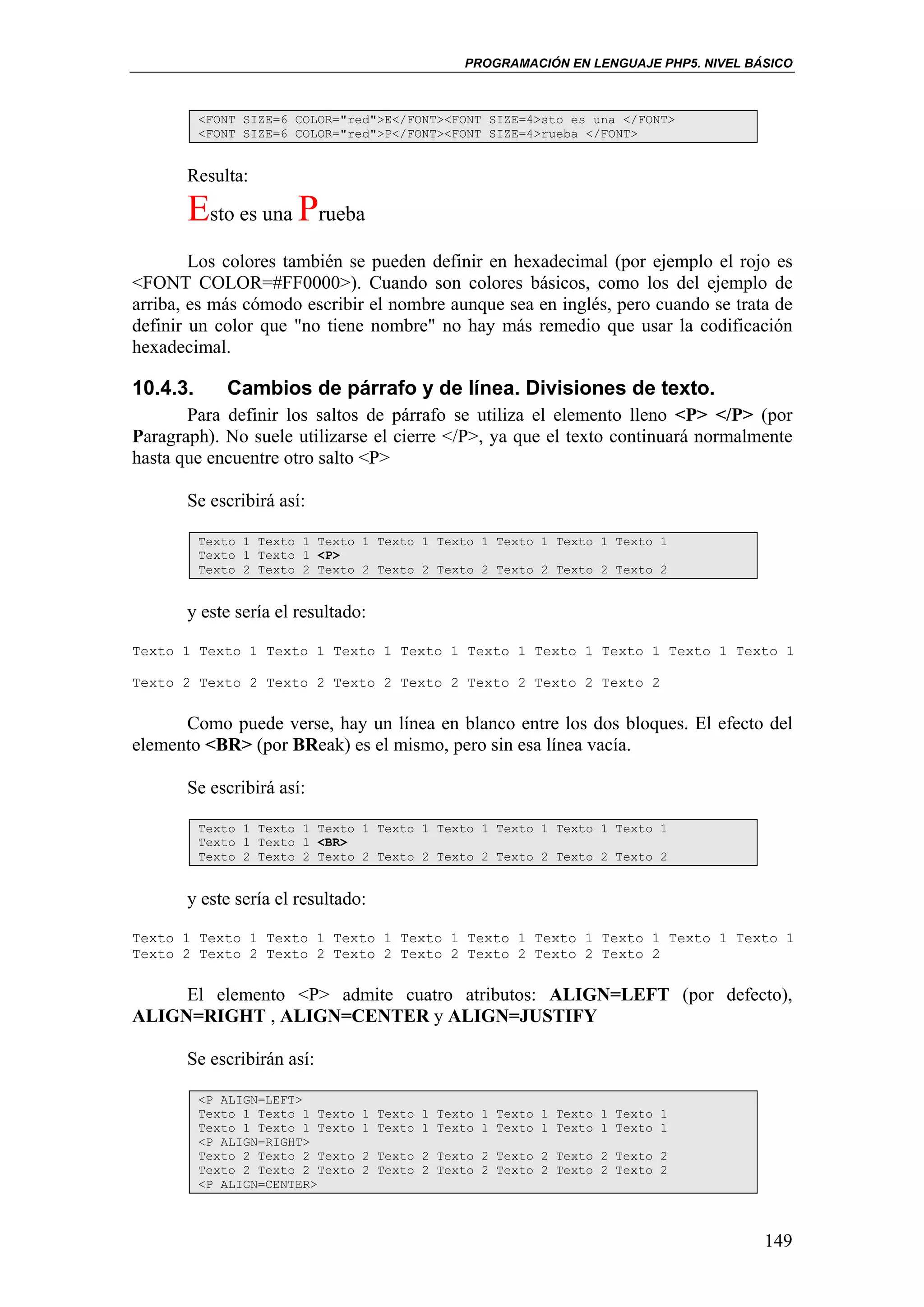 PROGRAMACIÓN EN LENGUAJE PHP5. NIVEL BÁSICO



          <FONT SIZE=6 COLOR="red">E</FONT><FONT SIZE=4>sto es una </FONT>
          <FONT SIZE=6 COLOR="red">P</FONT><FONT SIZE=4>rueba </FONT>


       Resulta:

       Esto es una Prueba
        Los colores también se pueden definir en hexadecimal (por ejemplo el rojo es
<FONT COLOR=#FF0000>). Cuando son colores básicos, como los del ejemplo de
arriba, es más cómodo escribir el nombre aunque sea en inglés, pero cuando se trata de
definir un color que "no tiene nombre" no hay más remedio que usar la codificación
hexadecimal.

10.4.3.      Cambios de párrafo y de línea. Divisiones de texto.
       Para definir los saltos de párrafo se utiliza el elemento lleno <P> </P> (por
Paragraph). No suele utilizarse el cierre </P>, ya que el texto continuará normalmente
hasta que encuentre otro salto <P>

       Se escribirá así:

          Texto 1 Texto 1 Texto 1 Texto 1 Texto 1 Texto 1 Texto 1 Texto 1
          Texto 1 Texto 1 <P>
          Texto 2 Texto 2 Texto 2 Texto 2 Texto 2 Texto 2 Texto 2 Texto 2


       y este sería el resultado:

Texto 1 Texto 1 Texto 1 Texto 1 Texto 1 Texto 1 Texto 1 Texto 1 Texto 1 Texto 1

Texto 2 Texto 2 Texto 2 Texto 2 Texto 2 Texto 2 Texto 2 Texto 2


      Como puede verse, hay un línea en blanco entre los dos bloques. El efecto del
elemento <BR> (por BReak) es el mismo, pero sin esa línea vacía.

       Se escribirá así:

          Texto 1 Texto 1 Texto 1 Texto 1 Texto 1 Texto 1 Texto 1 Texto 1
          Texto 1 Texto 1 <BR>
          Texto 2 Texto 2 Texto 2 Texto 2 Texto 2 Texto 2 Texto 2 Texto 2


       y este sería el resultado:

Texto 1 Texto 1 Texto 1 Texto 1 Texto 1 Texto 1 Texto 1 Texto 1 Texto 1 Texto 1
Texto 2 Texto 2 Texto 2 Texto 2 Texto 2 Texto 2 Texto 2 Texto 2


     El elemento <P> admite cuatro atributos: ALIGN=LEFT (por defecto),
ALIGN=RIGHT , ALIGN=CENTER y ALIGN=JUSTIFY

       Se escribirán así:

          <P ALIGN=LEFT>
          Texto 1 Texto 1 Texto   1 Texto 1 Texto 1 Texto 1 Texto 1 Texto 1
          Texto 1 Texto 1 Texto   1 Texto 1 Texto 1 Texto 1 Texto 1 Texto 1
          <P ALIGN=RIGHT>
          Texto 2 Texto 2 Texto   2 Texto 2 Texto 2 Texto 2 Texto 2 Texto 2
          Texto 2 Texto 2 Texto   2 Texto 2 Texto 2 Texto 2 Texto 2 Texto 2
          <P ALIGN=CENTER>



                                                                                      149
 