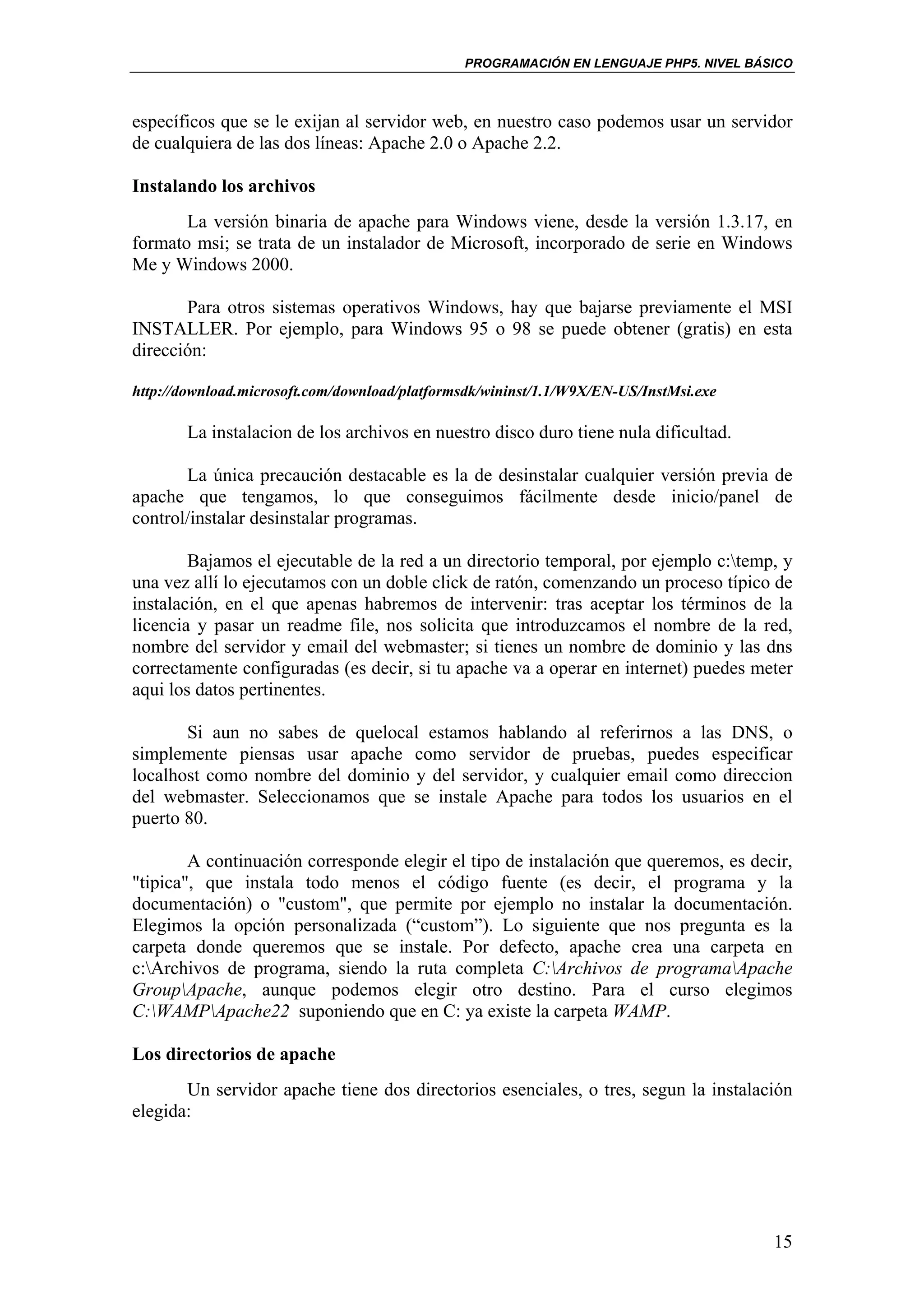 PROGRAMACIÓN EN LENGUAJE PHP5. NIVEL BÁSICO



específicos que se le exijan al servidor web, en nuestro caso podemos usar un servidor
de cualquiera de las dos líneas: Apache 2.0 o Apache 2.2.

Instalando los archivos
       La versión binaria de apache para Windows viene, desde la versión 1.3.17, en
formato msi; se trata de un instalador de Microsoft, incorporado de serie en Windows
Me y Windows 2000.

       Para otros sistemas operativos Windows, hay que bajarse previamente el MSI
INSTALLER. Por ejemplo, para Windows 95 o 98 se puede obtener (gratis) en esta
dirección:

http://download.microsoft.com/download/platformsdk/wininst/1.1/W9X/EN-US/InstMsi.exe

       La instalacion de los archivos en nuestro disco duro tiene nula dificultad.

       La única precaución destacable es la de desinstalar cualquier versión previa de
apache que tengamos, lo que conseguimos fácilmente desde inicio/panel de
control/instalar desinstalar programas.

        Bajamos el ejecutable de la red a un directorio temporal, por ejemplo c:temp, y
una vez allí lo ejecutamos con un doble click de ratón, comenzando un proceso típico de
instalación, en el que apenas habremos de intervenir: tras aceptar los términos de la
licencia y pasar un readme file, nos solicita que introduzcamos el nombre de la red,
nombre del servidor y email del webmaster; si tienes un nombre de dominio y las dns
correctamente configuradas (es decir, si tu apache va a operar en internet) puedes meter
aqui los datos pertinentes.

       Si aun no sabes de quelocal estamos hablando al referirnos a las DNS, o
simplemente piensas usar apache como servidor de pruebas, puedes especificar
localhost como nombre del dominio y del servidor, y cualquier email como direccion
del webmaster. Seleccionamos que se instale Apache para todos los usuarios en el
puerto 80.

        A continuación corresponde elegir el tipo de instalación que queremos, es decir,
"tipica", que instala todo menos el código fuente (es decir, el programa y la
documentación) o "custom", que permite por ejemplo no instalar la documentación.
Elegimos la opción personalizada (“custom”). Lo siguiente que nos pregunta es la
carpeta donde queremos que se instale. Por defecto, apache crea una carpeta en
c:Archivos de programa, siendo la ruta completa C:Archivos de programaApache
GroupApache, aunque podemos elegir otro destino. Para el curso elegimos
C:WAMPApache22 suponiendo que en C: ya existe la carpeta WAMP.

Los directorios de apache
       Un servidor apache tiene dos directorios esenciales, o tres, segun la instalación
elegida:




                                                                                       15
 