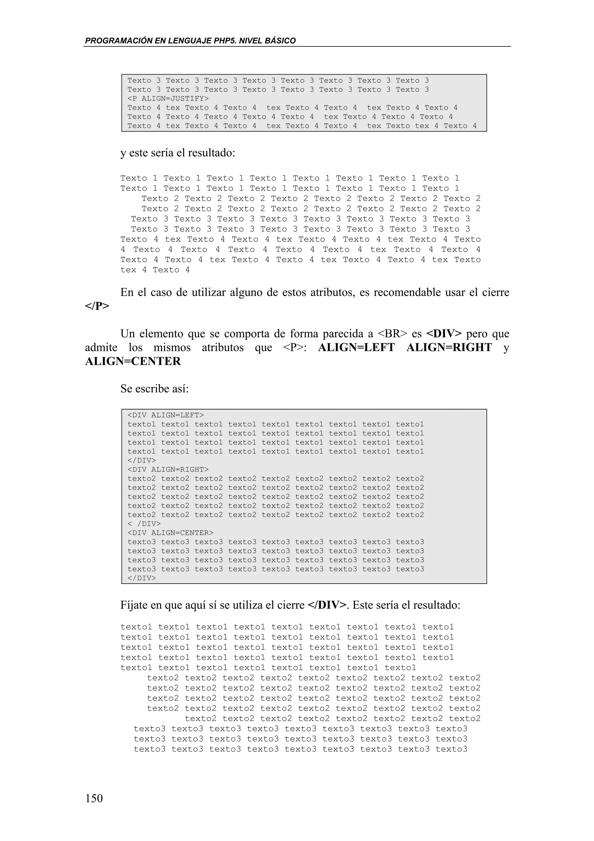PROGRAMACIÓN EN LENGUAJE PHP5. NIVEL BÁSICO



        Texto 3 Texto 3 Texto 3 Texto 3 Texto 3 Texto 3 Texto 3 Texto 3
        Texto 3 Texto 3 Texto 3 Texto 3 Texto 3 Texto 3 Texto 3 Texto 3
        <P ALIGN=JUSTIFY>
        Texto 4 tex Texto 4 Texto 4 tex Texto 4 Texto 4 tex Texto 4 Texto 4
        Texto 4 Texto 4 Texto 4 Texto 4 Texto 4 tex Texto 4 Texto 4 Texto 4
        Texto 4 tex Texto 4 Texto 4 tex Texto 4 Texto 4 tex Texto tex 4 Texto 4


       y este sería el resultado:

       Texto 1 Texto 1 Texto 1 Texto 1 Texto 1 Texto 1 Texto 1 Texto 1
       Texto 1 Texto 1 Texto 1 Texto 1 Texto 1 Texto 1 Texto 1 Texto 1
           Texto 2 Texto 2 Texto 2 Texto 2 Texto 2 Texto 2 Texto 2 Texto 2
           Texto 2 Texto 2 Texto 2 Texto 2 Texto 2 Texto 2 Texto 2 Texto 2
         Texto 3 Texto 3 Texto 3 Texto 3 Texto 3 Texto 3 Texto 3 Texto 3
         Texto 3 Texto 3 Texto 3 Texto 3 Texto 3 Texto 3 Texto 3 Texto 3
       Texto 4 tex Texto 4 Texto 4 tex Texto 4 Texto 4 tex Texto 4 Texto
       4 Texto 4 Texto 4 Texto 4 Texto 4 Texto 4 tex Texto 4 Texto 4
       Texto 4 Texto 4 tex Texto 4 Texto 4 tex Texto 4 Texto 4 tex Texto
       tex 4 Texto 4

       En el caso de utilizar alguno de estos atributos, es recomendable usar el cierre
</P>

      Un elemento que se comporta de forma parecida a <BR> es <DIV> pero que
admite los mismos atributos que <P>: ALIGN=LEFT ALIGN=RIGHT y
ALIGN=CENTER

       Se escribe así:

        <DIV ALIGN=LEFT>
        texto1 texto1 texto1   texto1   texto1   texto1   texto1   texto1   texto1
        texto1 texto1 texto1   texto1   texto1   texto1   texto1   texto1   texto1
        texto1 texto1 texto1   texto1   texto1   texto1   texto1   texto1   texto1
        texto1 texto1 texto1   texto1   texto1   texto1   texto1   texto1   texto1
        </DIV>
        <DIV ALIGN=RIGHT>
        texto2 texto2 texto2   texto2   texto2   texto2   texto2   texto2   texto2
        texto2 texto2 texto2   texto2   texto2   texto2   texto2   texto2   texto2
        texto2 texto2 texto2   texto2   texto2   texto2   texto2   texto2   texto2
        texto2 texto2 texto2   texto2   texto2   texto2   texto2   texto2   texto2
        texto2 texto2 texto2   texto2   texto2   texto2   texto2   texto2   texto2
        < /DIV>
        <DIV ALIGN=CENTER>
        texto3 texto3 texto3   texto3   texto3   texto3   texto3   texto3   texto3
        texto3 texto3 texto3   texto3   texto3   texto3   texto3   texto3   texto3
        texto3 texto3 texto3   texto3   texto3   texto3   texto3   texto3   texto3
        texto3 texto3 texto3   texto3   texto3   texto3   texto3   texto3   texto3
        </DIV>


       Fíjate en que aquí sí se utiliza el cierre </DIV>. Este sería el resultado:
       texto1 texto1 texto1 texto1 texto1 texto1 texto1 texto1 texto1
       texto1 texto1 texto1 texto1 texto1 texto1 texto1 texto1 texto1
       texto1 texto1 texto1 texto1 texto1 texto1 texto1 texto1 texto1
       texto1 texto1 texto1 texto1 texto1 texto1 texto1 texto1 texto1
       texto1 texto1 texto1 texto1 texto1 texto1 texto1 texto1
            texto2 texto2 texto2 texto2 texto2 texto2 texto2 texto2 texto2
            texto2 texto2 texto2 texto2 texto2 texto2 texto2 texto2 texto2
            texto2 texto2 texto2 texto2 texto2 texto2 texto2 texto2 texto2
            texto2 texto2 texto2 texto2 texto2 texto2 texto2 texto2 texto2
                   texto2 texto2 texto2 texto2 texto2 texto2 texto2 texto2
         texto3 texto3 texto3 texto3 texto3 texto3 texto3 texto3 texto3
         texto3 texto3 texto3 texto3 texto3 texto3 texto3 texto3 texto3
         texto3 texto3 texto3 texto3 texto3 texto3 texto3 texto3 texto3




150
 