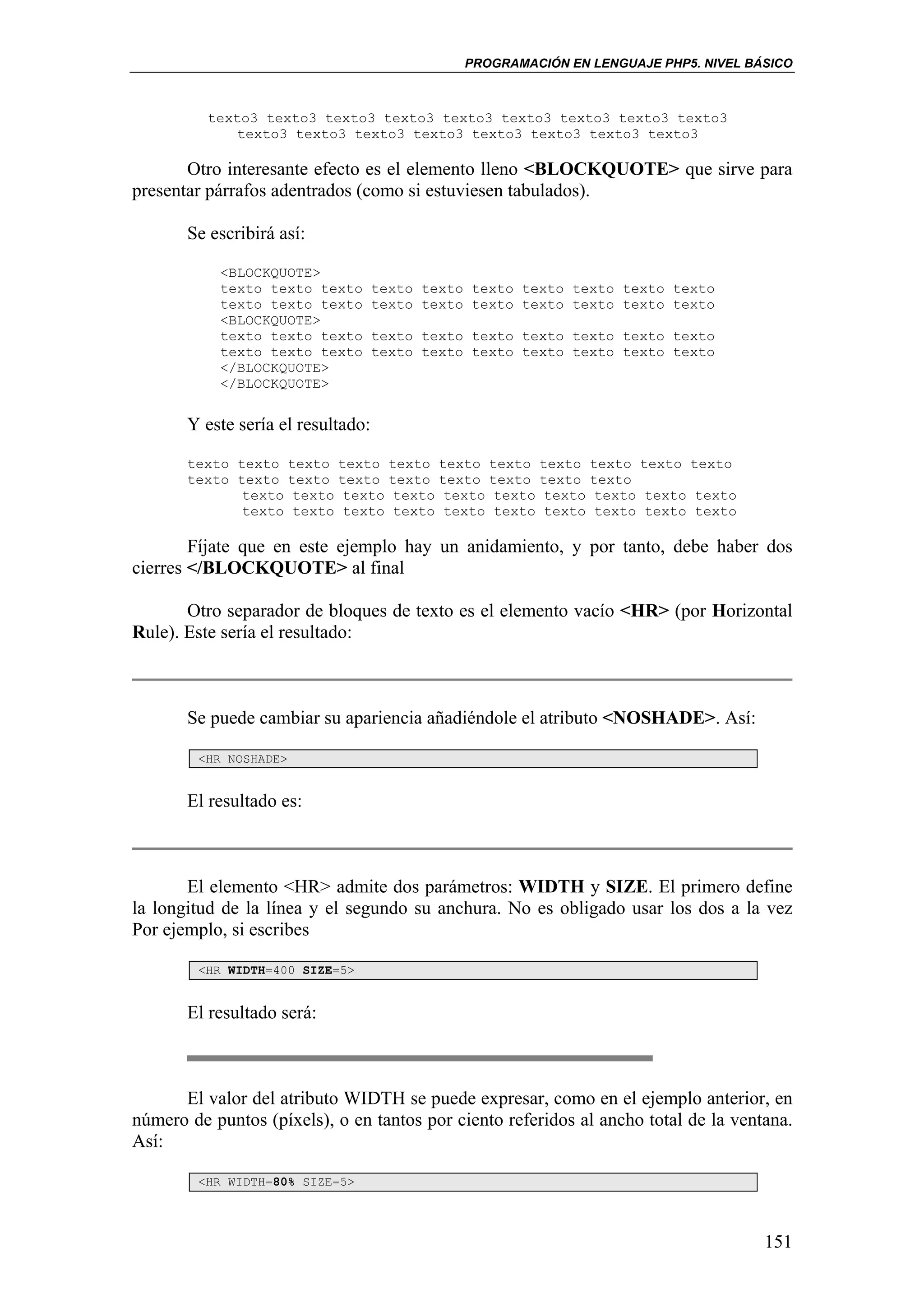 PROGRAMACIÓN EN LENGUAJE PHP5. NIVEL BÁSICO



          texto3 texto3 texto3 texto3 texto3 texto3 texto3 texto3 texto3
              texto3 texto3 texto3 texto3 texto3 texto3 texto3 texto3

       Otro interesante efecto es el elemento lleno <BLOCKQUOTE> que sirve para
presentar párrafos adentrados (como si estuviesen tabulados).

       Se escribirá así:

           <BLOCKQUOTE>
           texto texto texto        texto texto texto texto texto texto texto
           texto texto texto        texto texto texto texto texto texto texto
           <BLOCKQUOTE>
           texto texto texto        texto texto texto texto texto texto texto
           texto texto texto        texto texto texto texto texto texto texto
           </BLOCKQUOTE>
           </BLOCKQUOTE>


       Y este sería el resultado:

       texto texto texto texto texto texto texto texto texto texto texto
       texto texto texto texto texto texto texto texto texto
              texto texto texto texto texto texto texto texto texto texto
              texto texto texto texto texto texto texto texto texto texto

        Fíjate que en este ejemplo hay un anidamiento, y por tanto, debe haber dos
cierres </BLOCKQUOTE> al final

       Otro separador de bloques de texto es el elemento vacío <HR> (por Horizontal
Rule). Este sería el resultado:



       Se puede cambiar su apariencia añadiéndole el atributo <NOSHADE>. Así:

        <HR NOSHADE>


       El resultado es:



       El elemento <HR> admite dos parámetros: WIDTH y SIZE. El primero define
la longitud de la línea y el segundo su anchura. No es obligado usar los dos a la vez
Por ejemplo, si escribes

        <HR WIDTH=400 SIZE=5>


       El resultado será:



      El valor del atributo WIDTH se puede expresar, como en el ejemplo anterior, en
número de puntos (píxels), o en tantos por ciento referidos al ancho total de la ventana.
Así:

        <HR WIDTH=80% SIZE=5>




                                                                                      151
 