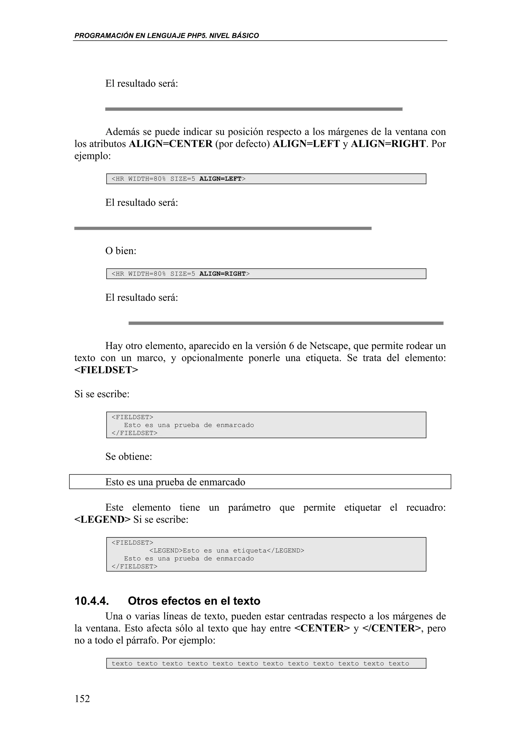 PROGRAMACIÓN EN LENGUAJE PHP5. NIVEL BÁSICO




       El resultado será:



        Además se puede indicar su posición respecto a los márgenes de la ventana con
los atributos ALIGN=CENTER (por defecto) ALIGN=LEFT y ALIGN=RIGHT. Por
ejemplo:

          <HR WIDTH=80% SIZE=5 ALIGN=LEFT>


       El resultado será:



       O bien:

          <HR WIDTH=80% SIZE=5 ALIGN=RIGHT>


       El resultado será:



       Hay otro elemento, aparecido en la versión 6 de Netscape, que permite rodear un
texto con un marco, y opcionalmente ponerle una etiqueta. Se trata del elemento:
<FIELDSET>

Si se escribe:

          <FIELDSET>
             Esto es una prueba de enmarcado
          </FIELDSET>


       Se obtiene:

       Esto es una prueba de enmarcado

    Este elemento tiene un parámetro que permite etiquetar el recuadro:
<LEGEND> Si se escribe:

          <FIELDSET>
                   <LEGEND>Esto es una etiqueta</LEGEND>
             Esto es una prueba de enmarcado
          </FIELDSET>




10.4.4.      Otros efectos en el texto
       Una o varias líneas de texto, pueden estar centradas respecto a los márgenes de
la ventana. Esto afecta sólo al texto que hay entre <CENTER> y </CENTER>, pero
no a todo el párrafo. Por ejemplo:

          texto texto texto texto texto texto texto texto texto texto texto texto




152
 