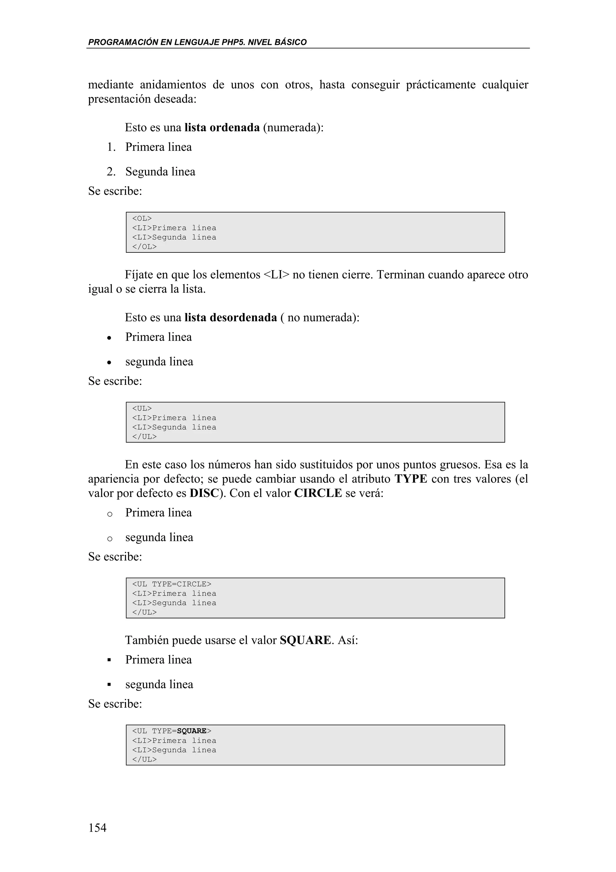 PROGRAMACIÓN EN LENGUAJE PHP5. NIVEL BÁSICO




mediante anidamientos de unos con otros, hasta conseguir prácticamente cualquier
presentación deseada:

       Esto es una lista ordenada (numerada):
   1. Primera linea
   2. Segunda linea
Se escribe:

        <OL>
        <LI>Primera linea
        <LI>Segunda linea
        </OL>


        Fíjate en que los elementos <LI> no tienen cierre. Terminan cuando aparece otro
igual o se cierra la lista.

       Esto es una lista desordenada ( no numerada):
   •   Primera linea
   •   segunda linea
Se escribe:

        <UL>
        <LI>Primera linea
        <LI>Segunda linea
        </UL>


       En este caso los números han sido sustituidos por unos puntos gruesos. Esa es la
apariencia por defecto; se puede cambiar usando el atributo TYPE con tres valores (el
valor por defecto es DISC). Con el valor CIRCLE se verá:
   o   Primera linea
   o   segunda linea
Se escribe:

        <UL TYPE=CIRCLE>
        <LI>Primera linea
        <LI>Segunda linea
        </UL>


       También puede usarse el valor SQUARE. Así:
       Primera linea
       segunda linea
Se escribe:

        <UL TYPE=SQUARE>
        <LI>Primera linea
        <LI>Segunda linea
        </UL>




154
 
