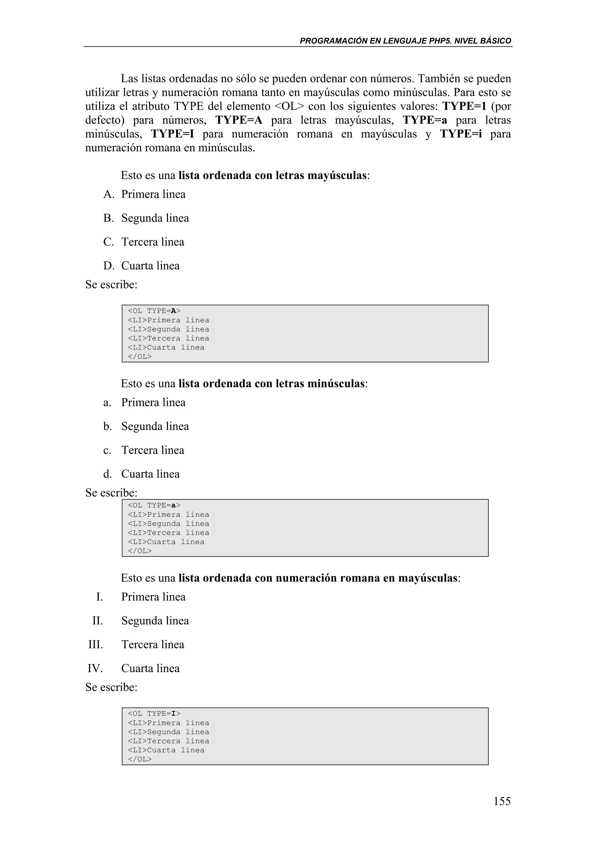 PROGRAMACIÓN EN LENGUAJE PHP5. NIVEL BÁSICO



        Las listas ordenadas no sólo se pueden ordenar con números. También se pueden
utilizar letras y numeración romana tanto en mayúsculas como minúsculas. Para esto se
utiliza el atributo TYPE del elemento <OL> con los siguientes valores: TYPE=1 (por
defecto) para números, TYPE=A para letras mayúsculas, TYPE=a para letras
minúsculas, TYPE=I para numeración romana en mayúsculas y TYPE=i para
numeración romana en minúsculas.

          Esto es una lista ordenada con letras mayúsculas:
      A. Primera linea
      B. Segunda linea
      C. Tercera linea
      D. Cuarta linea
Se escribe:

           <OL TYPE=A>
           <LI>Primera linea
           <LI>Segunda linea
           <LI>Tercera linea
           <LI>Cuarta linea
           </OL>


          Esto es una lista ordenada con letras minúsculas:
       a. Primera linea
       b. Segunda linea
       c. Tercera linea
       d. Cuarta linea
Se escribe:
           <OL TYPE=a>
           <LI>Primera linea
           <LI>Segunda linea
           <LI>Tercera linea
           <LI>Cuarta linea
           </OL>


          Esto es una lista ordenada con numeración romana en mayúsculas:
  I.      Primera linea
 II.      Segunda linea
III.      Tercera linea
IV.       Cuarta linea
Se escribe:

           <OL TYPE=I>
           <LI>Primera linea
           <LI>Segunda linea
           <LI>Tercera linea
           <LI>Cuarta linea
           </OL>




                                                                                    155
 