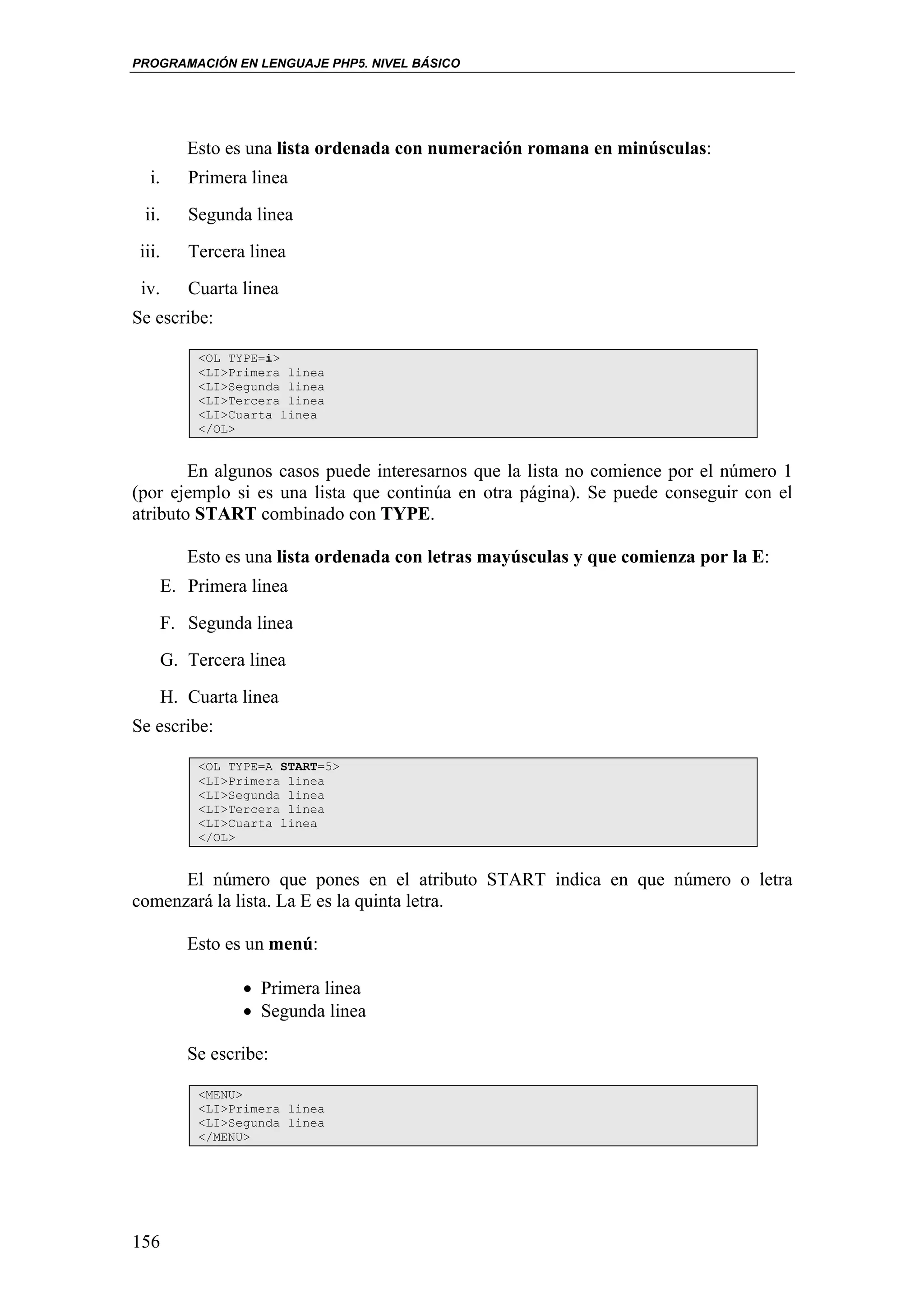 PROGRAMACIÓN EN LENGUAJE PHP5. NIVEL BÁSICO




        Esto es una lista ordenada con numeración romana en minúsculas:
   i.   Primera linea
  ii.   Segunda linea
 iii.   Tercera linea
 iv.    Cuarta linea
Se escribe:

         <OL TYPE=i>
         <LI>Primera linea
         <LI>Segunda linea
         <LI>Tercera linea
         <LI>Cuarta linea
         </OL>


        En algunos casos puede interesarnos que la lista no comience por el número 1
(por ejemplo si es una lista que continúa en otra página). Se puede conseguir con el
atributo START combinado con TYPE.

        Esto es una lista ordenada con letras mayúsculas y que comienza por la E:
    E. Primera linea
    F. Segunda linea
    G. Tercera linea
    H. Cuarta linea
Se escribe:

         <OL TYPE=A START=5>
         <LI>Primera linea
         <LI>Segunda linea
         <LI>Tercera linea
         <LI>Cuarta linea
         </OL>


      El número que pones en el atributo START indica en que número o letra
comenzará la lista. La E es la quinta letra.

        Esto es un menú:

               • Primera linea
               • Segunda linea

        Se escribe:

         <MENU>
         <LI>Primera linea
         <LI>Segunda linea
         </MENU>




156
 