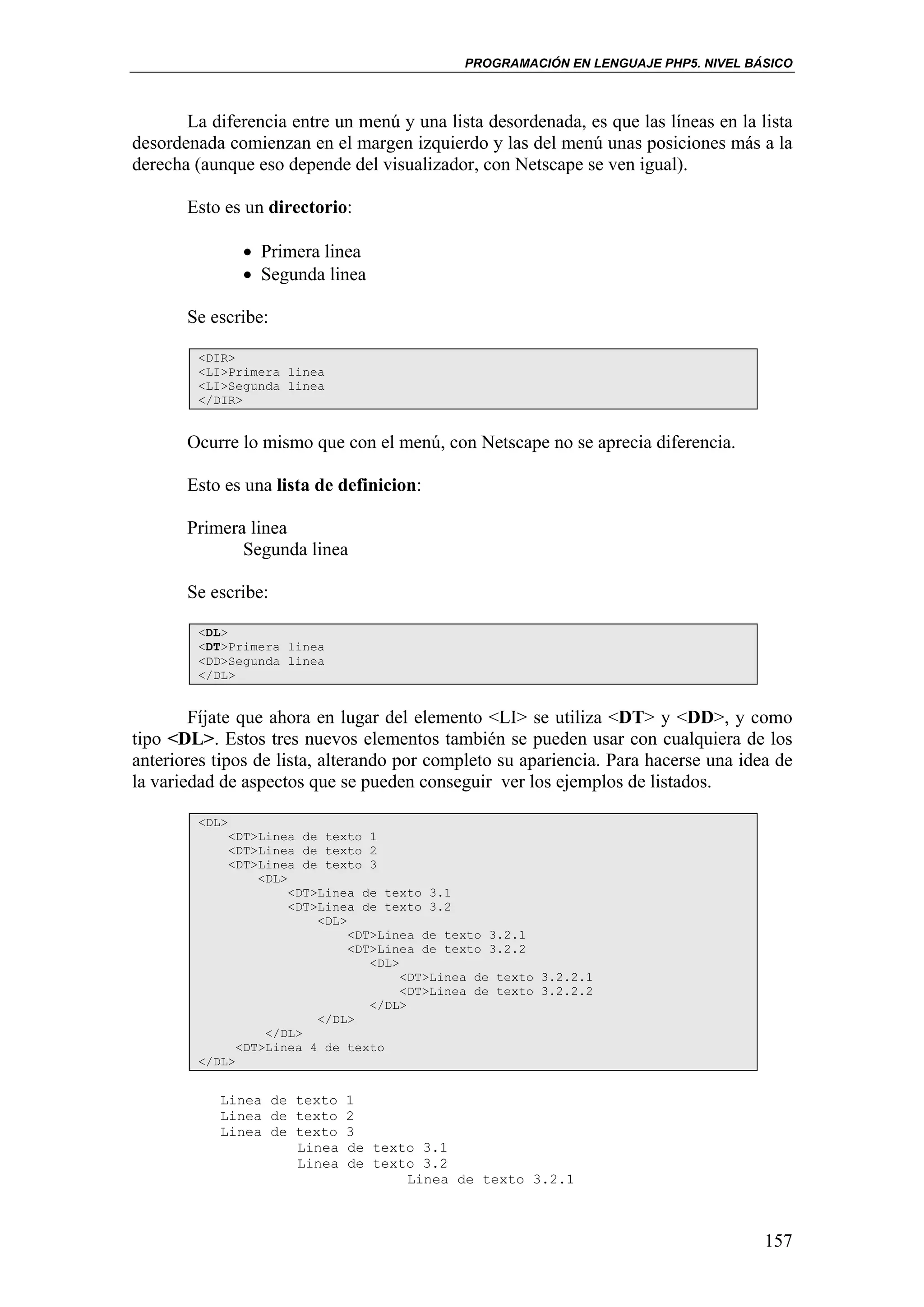 PROGRAMACIÓN EN LENGUAJE PHP5. NIVEL BÁSICO



       La diferencia entre un menú y una lista desordenada, es que las líneas en la lista
desordenada comienzan en el margen izquierdo y las del menú unas posiciones más a la
derecha (aunque eso depende del visualizador, con Netscape se ven igual).

       Esto es un directorio:

               • Primera linea
               • Segunda linea

       Se escribe:

        <DIR>
        <LI>Primera linea
        <LI>Segunda linea
        </DIR>


       Ocurre lo mismo que con el menú, con Netscape no se aprecia diferencia.

       Esto es una lista de definicion:

       Primera linea
              Segunda linea

       Se escribe:

        <DL>
        <DT>Primera linea
        <DD>Segunda linea
        </DL>


        Fíjate que ahora en lugar del elemento <LI> se utiliza <DT> y <DD>, y como
tipo <DL>. Estos tres nuevos elementos también se pueden usar con cualquiera de los
anteriores tipos de lista, alterando por completo su apariencia. Para hacerse una idea de
la variedad de aspectos que se pueden conseguir ver los ejemplos de listados.

        <DL>
            <DT>Linea de texto 1
            <DT>Linea de texto 2
            <DT>Linea de texto 3
                 <DL>
                      <DT>Linea de texto 3.1
                      <DT>Linea de texto 3.2
                          <DL>
                               <DT>Linea de texto 3.2.1
                               <DT>Linea de texto 3.2.2
                                  <DL>
                                       <DT>Linea de texto 3.2.2.1
                                       <DT>Linea de texto 3.2.2.2
                                  </DL>
                          </DL>
                  </DL>
              <DT>Linea 4 de texto
        </DL>


           Linea de texto 1
           Linea de texto 2
           Linea de texto 3
                    Linea de texto 3.1
                    Linea de texto 3.2
                                 Linea de texto 3.2.1



                                                                                     157
 