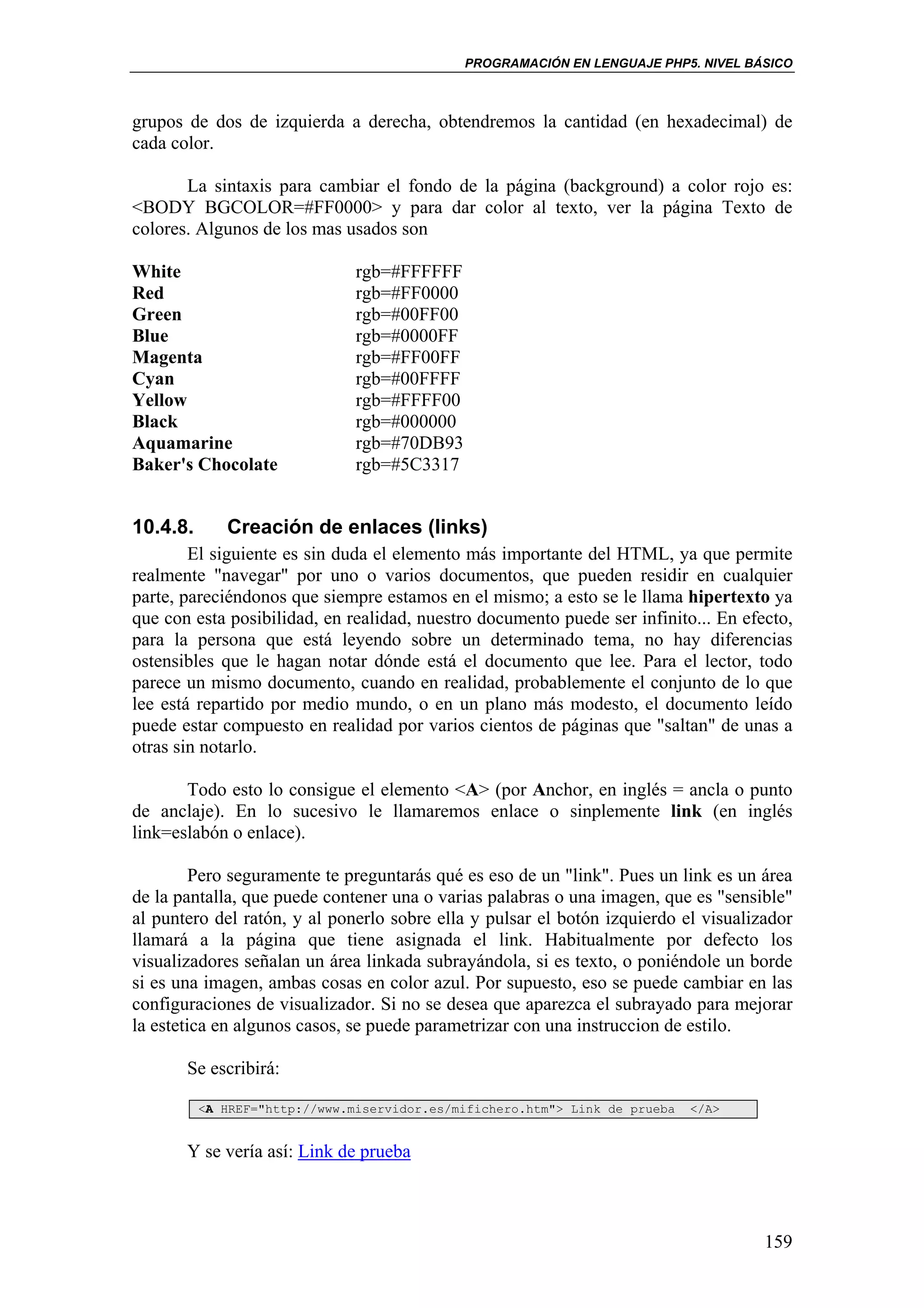 PROGRAMACIÓN EN LENGUAJE PHP5. NIVEL BÁSICO



grupos de dos de izquierda a derecha, obtendremos la cantidad (en hexadecimal) de
cada color.

       La sintaxis para cambiar el fondo de la página (background) a color rojo es:
<BODY BGCOLOR=#FF0000> y para dar color al texto, ver la página Texto de
colores. Algunos de los mas usados son

White                          rgb=#FFFFFF
Red                            rgb=#FF0000
Green                          rgb=#00FF00
Blue                           rgb=#0000FF
Magenta                        rgb=#FF00FF
Cyan                           rgb=#00FFFF
Yellow                         rgb=#FFFF00
Black                          rgb=#000000
Aquamarine                     rgb=#70DB93
Baker's Chocolate              rgb=#5C3317


10.4.8.      Creación de enlaces (links)
        El siguiente es sin duda el elemento más importante del HTML, ya que permite
realmente "navegar" por uno o varios documentos, que pueden residir en cualquier
parte, pareciéndonos que siempre estamos en el mismo; a esto se le llama hipertexto ya
que con esta posibilidad, en realidad, nuestro documento puede ser infinito... En efecto,
para la persona que está leyendo sobre un determinado tema, no hay diferencias
ostensibles que le hagan notar dónde está el documento que lee. Para el lector, todo
parece un mismo documento, cuando en realidad, probablemente el conjunto de lo que
lee está repartido por medio mundo, o en un plano más modesto, el documento leído
puede estar compuesto en realidad por varios cientos de páginas que "saltan" de unas a
otras sin notarlo.

       Todo esto lo consigue el elemento <A> (por Anchor, en inglés = ancla o punto
de anclaje). En lo sucesivo le llamaremos enlace o sinplemente link (en inglés
link=eslabón o enlace).

         Pero seguramente te preguntarás qué es eso de un "link". Pues un link es un área
de la pantalla, que puede contener una o varias palabras o una imagen, que es "sensible"
al puntero del ratón, y al ponerlo sobre ella y pulsar el botón izquierdo el visualizador
llamará a la página que tiene asignada el link. Habitualmente por defecto los
visualizadores señalan un área linkada subrayándola, si es texto, o poniéndole un borde
si es una imagen, ambas cosas en color azul. Por supuesto, eso se puede cambiar en las
configuraciones de visualizador. Si no se desea que aparezca el subrayado para mejorar
la estetica en algunos casos, se puede parametrizar con una instruccion de estilo.

       Se escribirá:

          <A HREF="http://www.miservidor.es/mifichero.htm"> Link de prueba   </A>


       Y se vería así: Link de prueba



                                                                                     159
 