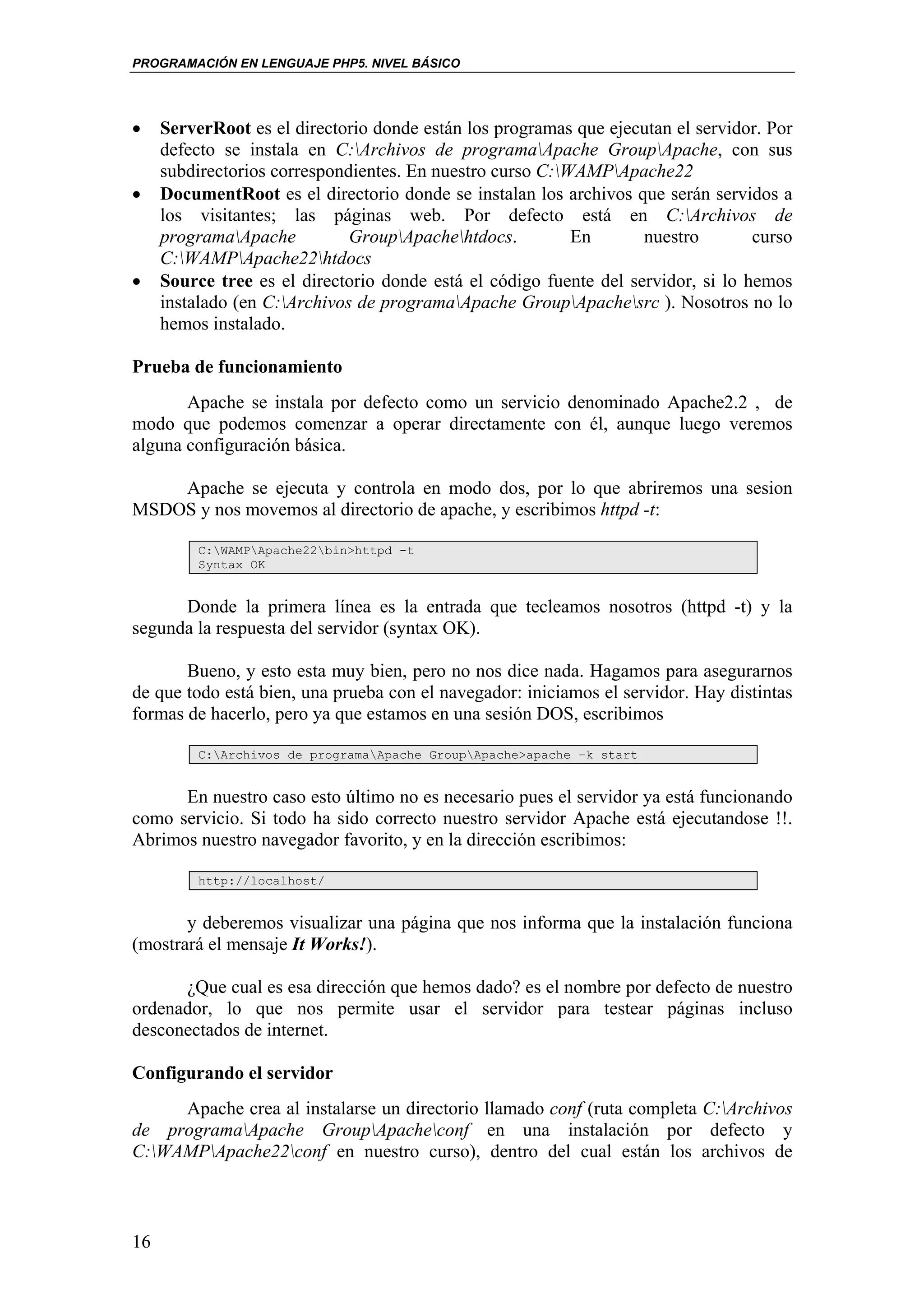PROGRAMACIÓN EN LENGUAJE PHP5. NIVEL BÁSICO




•    ServerRoot es el directorio donde están los programas que ejecutan el servidor. Por
     defecto se instala en C:Archivos de programaApache GroupApache, con sus
     subdirectorios correspondientes. En nuestro curso C:WAMPApache22
•    DocumentRoot es el directorio donde se instalan los archivos que serán servidos a
     los visitantes; las páginas web. Por defecto está en C:Archivos de
     programaApache          GroupApachehtdocs.         En       nuestro        curso
     C:WAMPApache22htdocs
•    Source tree es el directorio donde está el código fuente del servidor, si lo hemos
     instalado (en C:Archivos de programaApache GroupApachesrc ). Nosotros no lo
     hemos instalado.

Prueba de funcionamiento
       Apache se instala por defecto como un servicio denominado Apache2.2 , de
modo que podemos comenzar a operar directamente con él, aunque luego veremos
alguna configuración básica.

    Apache se ejecuta y controla en modo dos, por lo que abriremos una sesion
MSDOS y nos movemos al directorio de apache, y escribimos httpd -t:

          C:WAMPApache22bin>httpd -t
          Syntax OK


      Donde la primera línea es la entrada que tecleamos nosotros (httpd -t) y la
segunda la respuesta del servidor (syntax OK).

       Bueno, y esto esta muy bien, pero no nos dice nada. Hagamos para asegurarnos
de que todo está bien, una prueba con el navegador: iniciamos el servidor. Hay distintas
formas de hacerlo, pero ya que estamos en una sesión DOS, escribimos

          C:Archivos de programaApache GroupApache>apache –k start


      En nuestro caso esto último no es necesario pues el servidor ya está funcionando
como servicio. Si todo ha sido correcto nuestro servidor Apache está ejecutandose !!.
Abrimos nuestro navegador favorito, y en la dirección escribimos:

          http://localhost/


       y deberemos visualizar una página que nos informa que la instalación funciona
(mostrará el mensaje It Works!).

      ¿Que cual es esa dirección que hemos dado? es el nombre por defecto de nuestro
ordenador, lo que nos permite usar el servidor para testear páginas incluso
desconectados de internet.

Configurando el servidor
     Apache crea al instalarse un directorio llamado conf (ruta completa C:Archivos
de programaApache GroupApacheconf en una instalación por defecto y
C:WAMPApache22conf en nuestro curso), dentro del cual están los archivos de



16
 