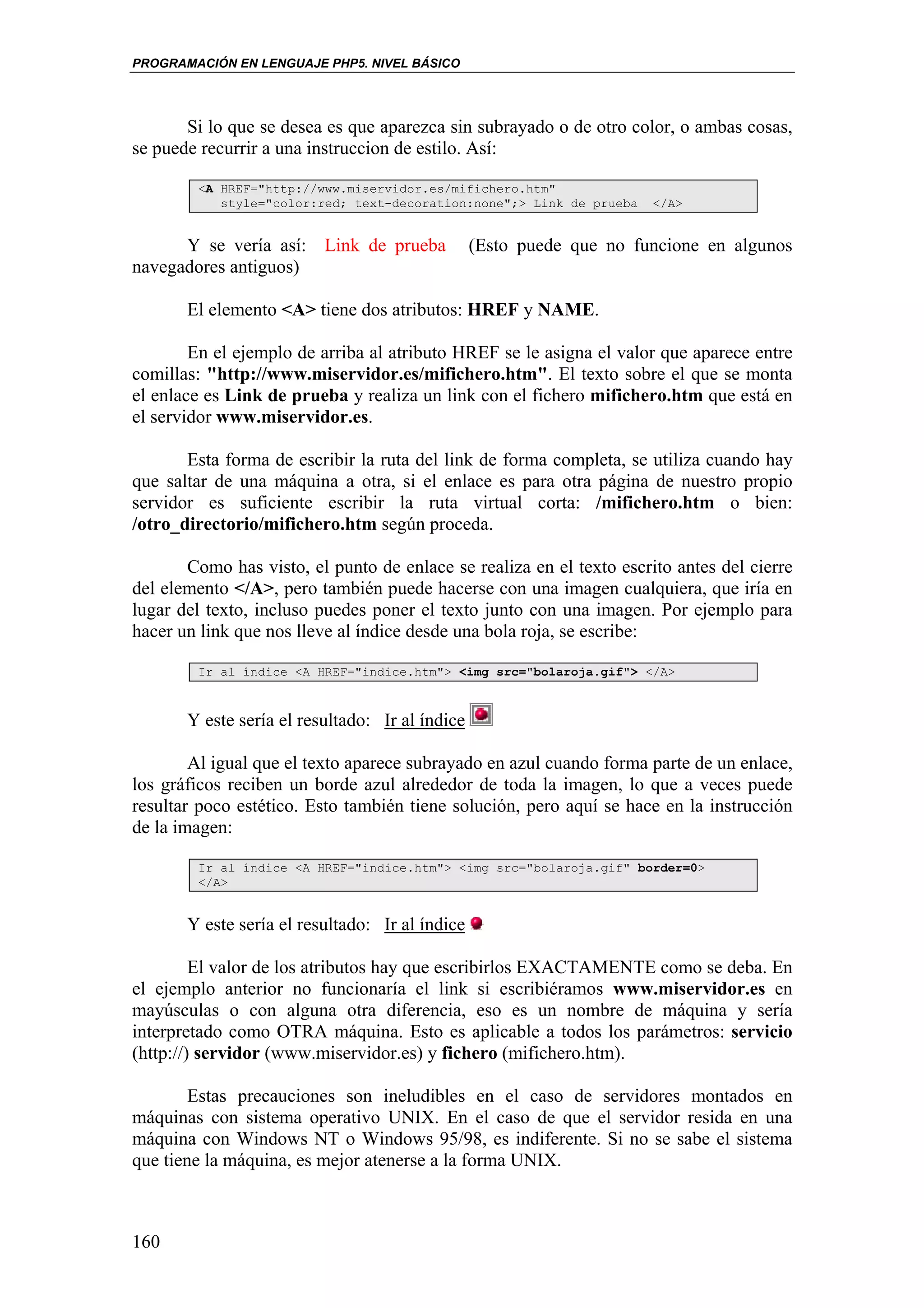 PROGRAMACIÓN EN LENGUAJE PHP5. NIVEL BÁSICO




       Si lo que se desea es que aparezca sin subrayado o de otro color, o ambas cosas,
se puede recurrir a una instruccion de estilo. Así:

        <A HREF="http://www.miservidor.es/mifichero.htm"
           style="color:red; text-decoration:none";> Link de prueba   </A>


      Y se vería así: Link de prueba             (Esto puede que no funcione en algunos
navegadores antiguos)

       El elemento <A> tiene dos atributos: HREF y NAME.

        En el ejemplo de arriba al atributo HREF se le asigna el valor que aparece entre
comillas: "http://www.miservidor.es/mifichero.htm". El texto sobre el que se monta
el enlace es Link de prueba y realiza un link con el fichero mifichero.htm que está en
el servidor www.miservidor.es.

       Esta forma de escribir la ruta del link de forma completa, se utiliza cuando hay
que saltar de una máquina a otra, si el enlace es para otra página de nuestro propio
servidor es suficiente escribir la ruta virtual corta: /mifichero.htm o bien:
/otro_directorio/mifichero.htm según proceda.

       Como has visto, el punto de enlace se realiza en el texto escrito antes del cierre
del elemento </A>, pero también puede hacerse con una imagen cualquiera, que iría en
lugar del texto, incluso puedes poner el texto junto con una imagen. Por ejemplo para
hacer un link que nos lleve al índice desde una bola roja, se escribe:

        Ir al índice <A HREF="indice.htm"> <img src="bolaroja.gif"> </A>



       Y este sería el resultado: Ir al índice

        Al igual que el texto aparece subrayado en azul cuando forma parte de un enlace,
los gráficos reciben un borde azul alrededor de toda la imagen, lo que a veces puede
resultar poco estético. Esto también tiene solución, pero aquí se hace en la instrucción
de la imagen:

        Ir al índice <A HREF="indice.htm"> <img src="bolaroja.gif" border=0>
        </A>


       Y este sería el resultado: Ir al índice

         El valor de los atributos hay que escribirlos EXACTAMENTE como se deba. En
el ejemplo anterior no funcionaría el link si escribiéramos www.miservidor.es en
mayúsculas o con alguna otra diferencia, eso es un nombre de máquina y sería
interpretado como OTRA máquina. Esto es aplicable a todos los parámetros: servicio
(http://) servidor (www.miservidor.es) y fichero (mifichero.htm).

        Estas precauciones son ineludibles en el caso de servidores montados en
máquinas con sistema operativo UNIX. En el caso de que el servidor resida en una
máquina con Windows NT o Windows 95/98, es indiferente. Si no se sabe el sistema
que tiene la máquina, es mejor atenerse a la forma UNIX.



160
 