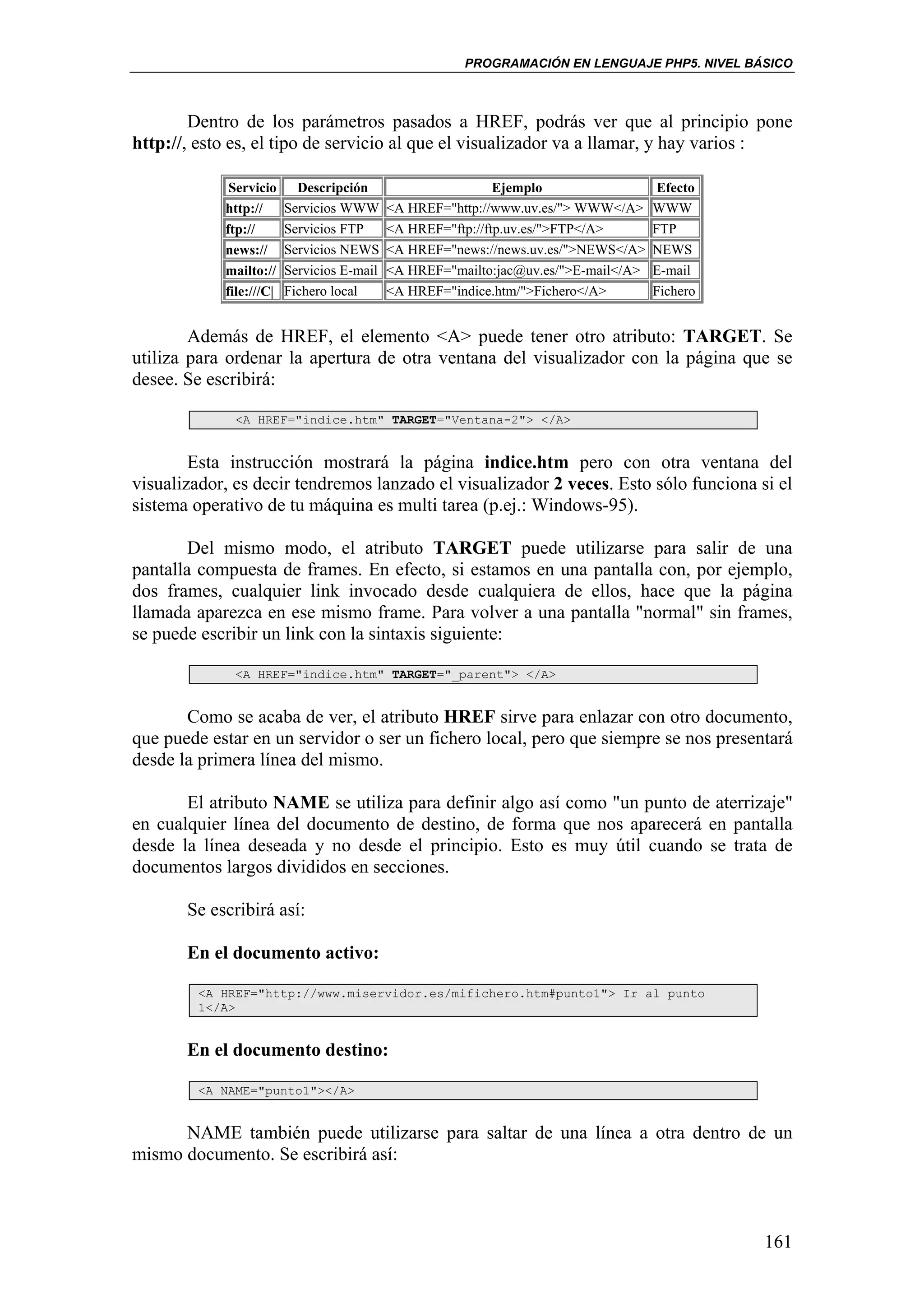 PROGRAMACIÓN EN LENGUAJE PHP5. NIVEL BÁSICO



        Dentro de los parámetros pasados a HREF, podrás ver que al principio pone
http://, esto es, el tipo de servicio al que el visualizador va a llamar, y hay varios :

             Servicio      Descripción                       Ejemplo                  Efecto
            http://      Servicios WWW      <A HREF="http://www.uv.es/"> WWW</A>     WWW
            ftp://       Servicios FTP      <A HREF="ftp://ftp.uv.es/">FTP</A>       FTP
            news://      Servicios NEWS     <A HREF="news://news.uv.es/">NEWS</A>    NEWS
            mailto://    Servicios E-mail   <A HREF="mailto:jac@uv.es/">E-mail</A>   E-mail
            file:///C|   Fichero local      <A HREF="indice.htm/">Fichero</A>        Fichero


        Además de HREF, el elemento <A> puede tener otro atributo: TARGET. Se
utiliza para ordenar la apertura de otra ventana del visualizador con la página que se
desee. Se escribirá:

              <A HREF="indice.htm" TARGET="Ventana-2"> </A>


        Esta instrucción mostrará la página indice.htm pero con otra ventana del
visualizador, es decir tendremos lanzado el visualizador 2 veces. Esto sólo funciona si el
sistema operativo de tu máquina es multi tarea (p.ej.: Windows-95).

        Del mismo modo, el atributo TARGET puede utilizarse para salir de una
pantalla compuesta de frames. En efecto, si estamos en una pantalla con, por ejemplo,
dos frames, cualquier link invocado desde cualquiera de ellos, hace que la página
llamada aparezca en ese mismo frame. Para volver a una pantalla "normal" sin frames,
se puede escribir un link con la sintaxis siguiente:

              <A HREF="indice.htm" TARGET="_parent"> </A>


       Como se acaba de ver, el atributo HREF sirve para enlazar con otro documento,
que puede estar en un servidor o ser un fichero local, pero que siempre se nos presentará
desde la primera línea del mismo.

       El atributo NAME se utiliza para definir algo así como "un punto de aterrizaje"
en cualquier línea del documento de destino, de forma que nos aparecerá en pantalla
desde la línea deseada y no desde el principio. Esto es muy útil cuando se trata de
documentos largos divididos en secciones.

       Se escribirá así:

       En el documento activo:

         <A HREF="http://www.miservidor.es/mifichero.htm#punto1"> Ir al punto
         1</A>


       En el documento destino:

         <A NAME="punto1"></A>


      NAME también puede utilizarse para saltar de una línea a otra dentro de un
mismo documento. Se escribirá así:



                                                                                               161
 